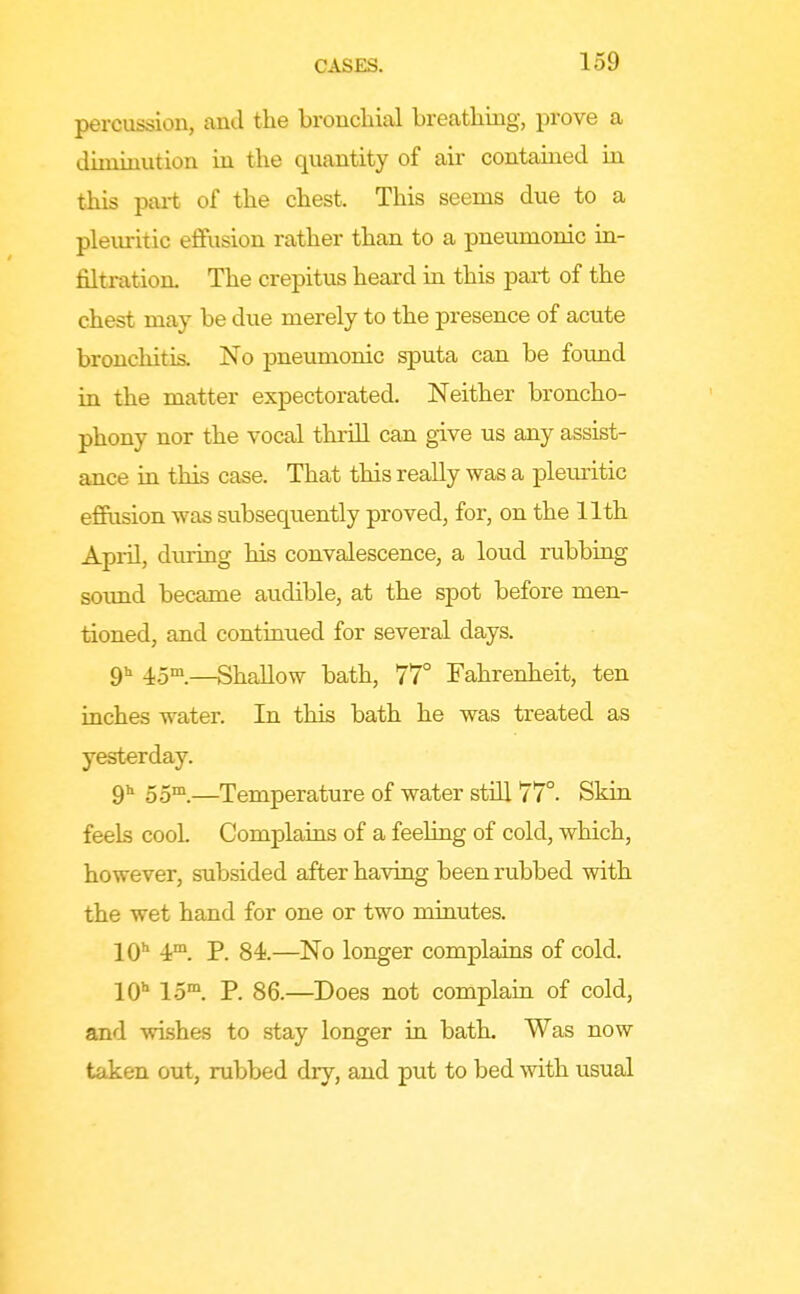 percussion, and the bronchial breathing, prove a diminution in the quantity of air contained in this pai-t of the chest. This seems due to a plexuritic effusion rather than to a pneumonic in- filtration. The crepitus heard in this part of the chest may be dvie merely to the presence of acute bronchitis. No pneumonic sputa can be found in the matter expectorated. Neither broncho- phony nor the vocal thriU can give us any assist- ance in this case. That this reaUy was a pleuritic effusion was subsequently proved, for, on the 11th April, during his convalescence, a loud rubbing soimd became audible, at the spot before men- tioned, and continued for several days. 911 4.5m_—Shallow bath, 77° Fahrenheit, ten inches water. In this bath he was treated as yesterday. 9 55™.—Temperature of water still 77°. Skin feels cooL Complains of a feeling of cold, which, however, subsided after having been rubbed with the wet hand for one or two minutes. 10 4™. P. 84.—No longer complains of cold. 10 15™. P. 86.—Does not complain of cold, and wishes to stay longer ia bath. Was now taken out, rubbed dry, and put to bed with usual