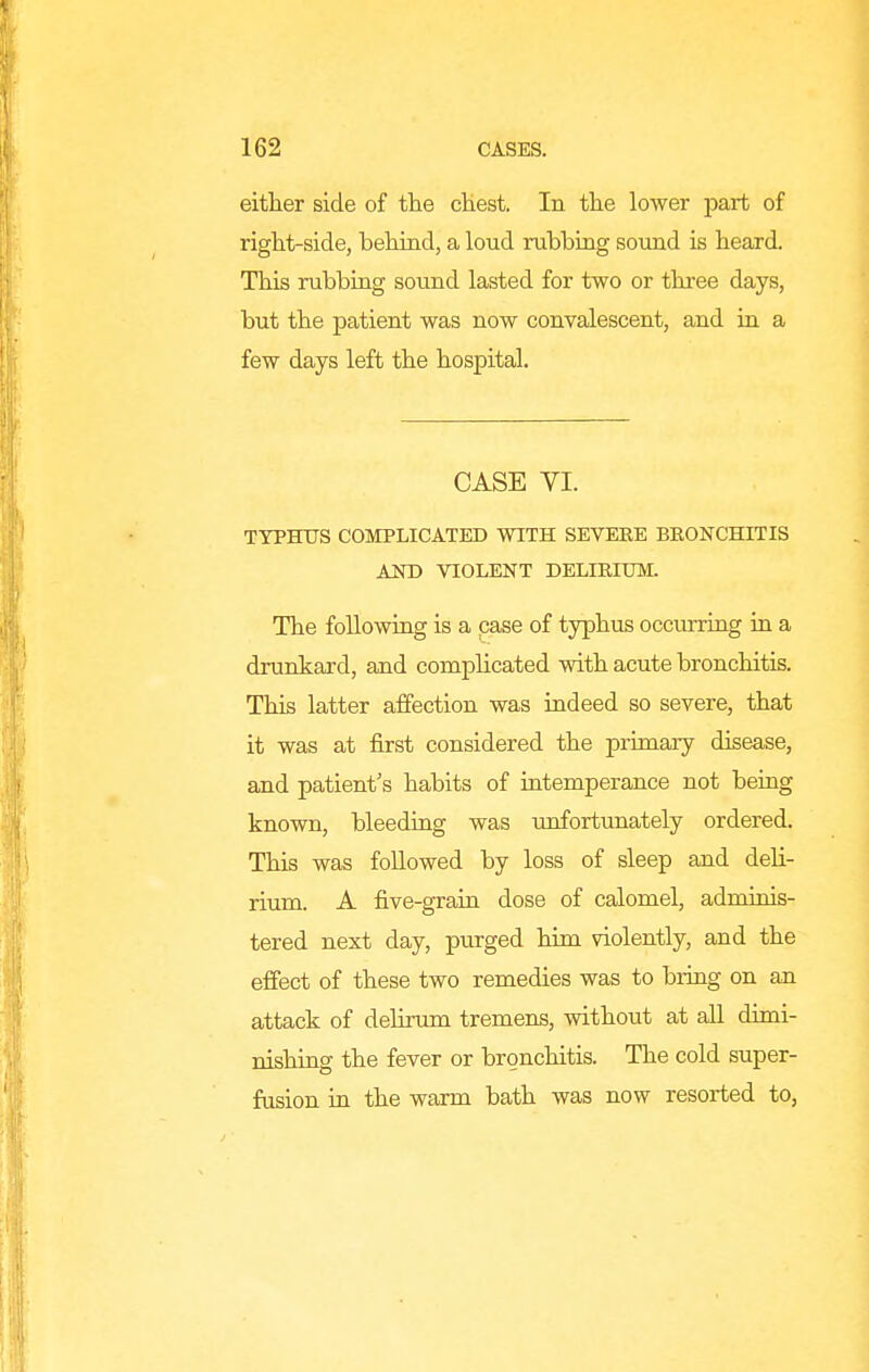 either side of the cKest. In tlie lower part of right-side, behind, a loud rubbiag sound is heard. This rubbing sound lasted for two or three days, but the patient was now convalescent, and in a few days left the hospital. CASE YI. TYPHTTS COMPLICATED WITH SEVERE BRONCHITIS AND VIOLENT DELIRIUM. The following is a case of typhus occurring m a drunkard, and complicated with acute bronchitis. This latter affection was indeed so severe, that it was at first considered the primary disease, and patient's habits of intemperance not being known, bleeding was unfortunately ordered. This was followed by loss of sleep and deh- rium. A five-grain dose of calomel, adminis- tered next day, purged him violently, and the effect of these two remedies was to bring on an attack of delirum tremens, without at all dimi- nishing the fever or bronchitis. The cold super- fusion in the warm bath was now resorted to,