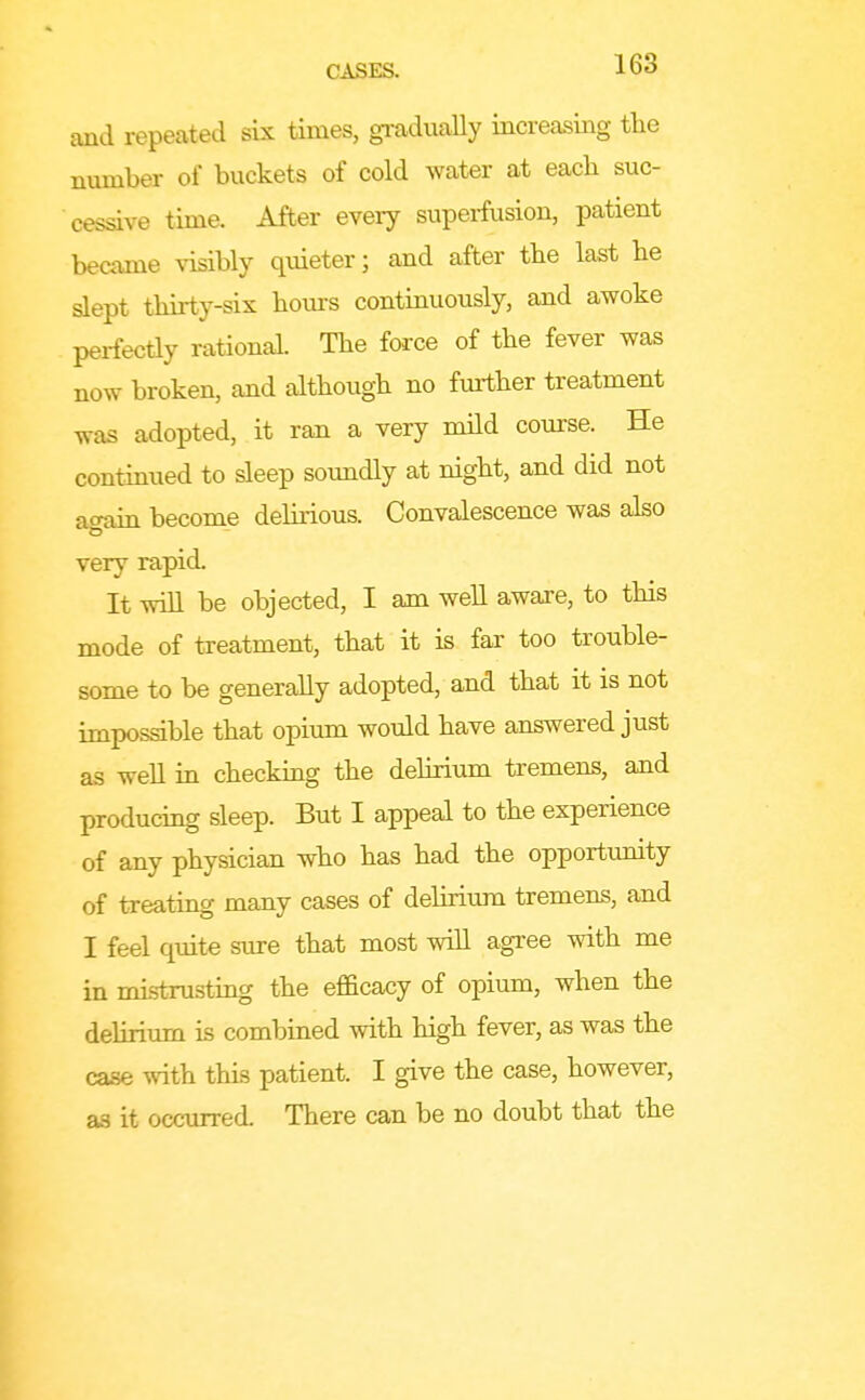 and repeated six times, gradually increasing the number of buckets of cold water at each suc- cessive time. After every supei-fusion, patient became visibly quieter; and after the last he slept thirty-six hours continuously, and awoke perfectly rational. The force of the fever was now broken, and although no further treatment was adopted, it ran a very mild course. He continued to sleep soundly at night, and did not atn-dn become delirious. Convalescence was also very rapid. It will be objected, I am well awaxe, to this mode of treatment, that it is far too trouble- some to be generally adopted, and that it is not impossible that opium would have answered just as well in checking the dehrium tremens, and producing sleep. But I appeal to the experience of any physician who has had the opportunity of treating many cases of dehrium tremens, and I feel quite sure that most will agree with me in mistrustmg the efficacy of opium, when the delirium is combined with high fever, as was the case with this patient. I give the case, however, as it occurred. There can be no doubt that the