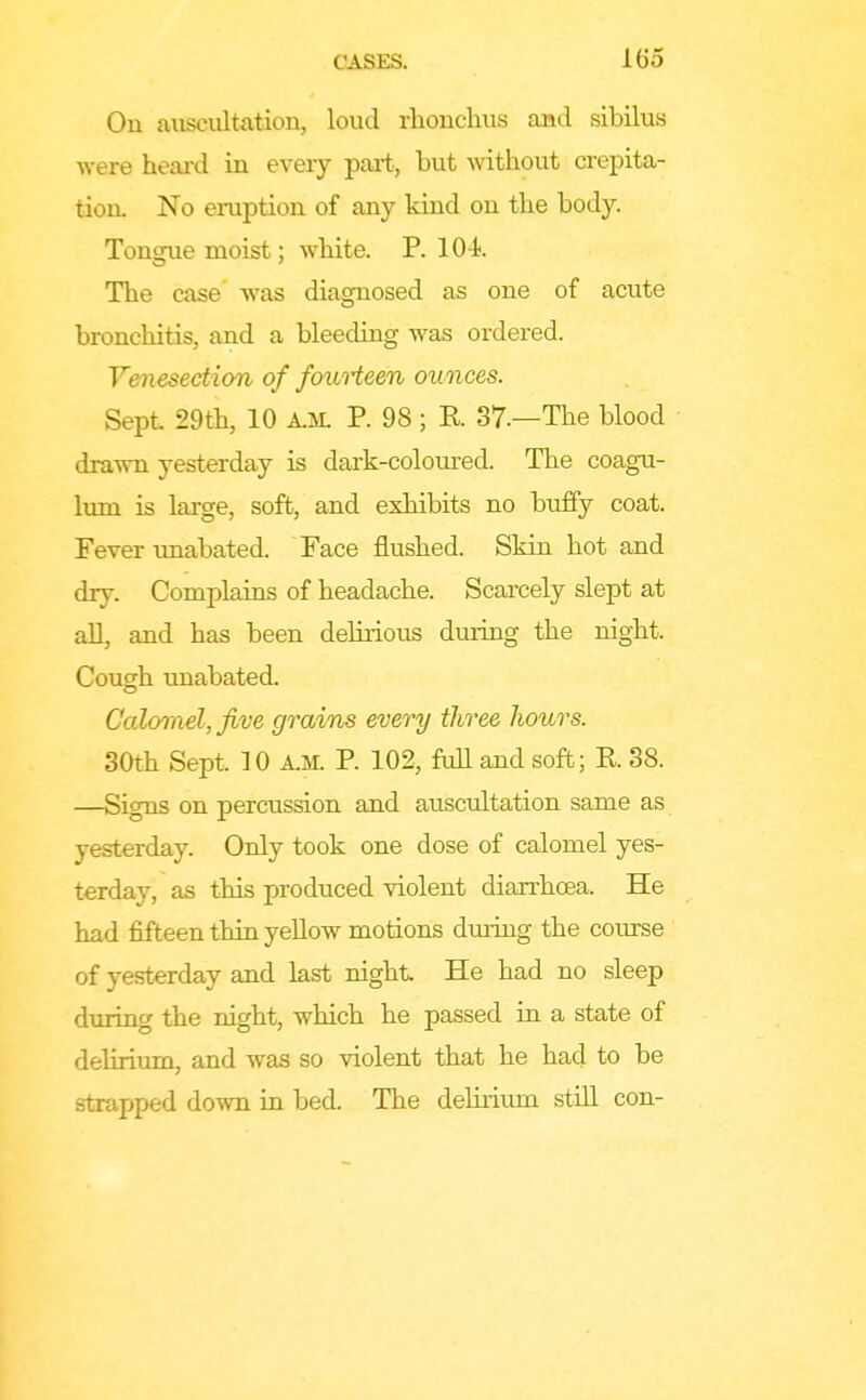 On aiiscultation, loud rhonchus and sibilus were heard in every part, but Avitliout crepita- tion. No eruption of any kind on the body. Tongue moist; white. P. 104 The case was diagnosed as one of acute bronchitis, and a bleeding was ordered. V&iiesection of fouHeen ounces. Sept 29th, 10 A.M. P. 98; R 37.—The blood drawn yesterday is dark-coloured. The coagu- Imn is large, soft, and exhibits no buffy coat. Fever unabated. Face flushed. Skin hot and dry. Complains of headache. Scarcely slept at all, and has been delirious during the night. Cough unabated. C'aloTnel, five grains every three Iwurs. 30th Sept. 10 A.M. P. 102, full and soft; R 38. —Signs on percussion and auscultation same as yesterday. Only took one dose of calomel yes- terday, as this produced violent diarrhoea. He had fifteen thin yellow motions during the course of yesterday and last night He had no sleep during the night, which he passed in a state of delirium, and was so violent that he had to be strapped down in bed. The delirium still con-