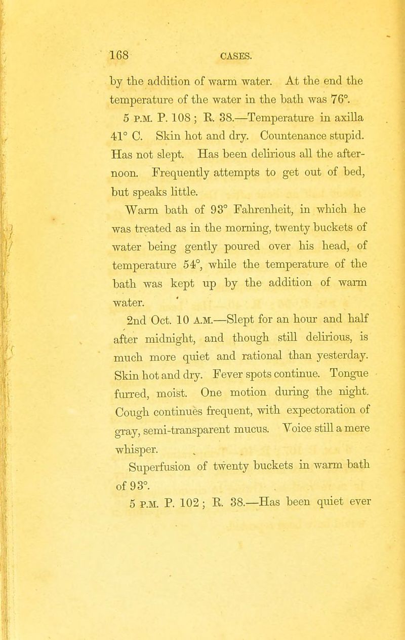 by the addition of warm water. At the end the temperature of the water in the bath was 76°. 5 P.M. P. 108 ; E. 38.—Temperature in axilla 41° C. Skin hot and dry. Countenance stupid. Has not slept. Has been delirious all the after- noon. Frequently attempts to get out of bed, but speaks little. Warm bath of 98° Fahrenheit, in which he was treated as in the morning, twenty buckets of water being gently poured over his head, of temperature 54°, while the temperature of the bath was kept up by the addition of warm water. 2nd Oct. 10 A.M.—Slept for an hour and half after midnight, and though still delirious, is much more quiet and rational than yesterday. Skin hot and dry. Fever spots continue. Tongue furred, moist. One motion during the night. Cough continues frequent, with expectoration of gray, semi-transparent mucus. Voice still a mere whisper. Superfusion of twenty buckets in warm bath of 93°. 5 P.M. P. 102; R 38.—Has been quiet ever