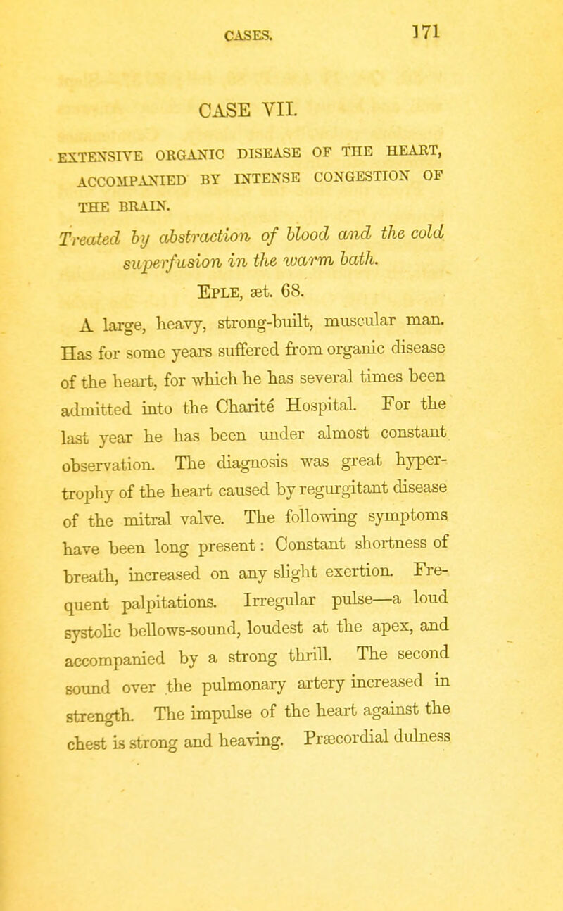 CASE VIL EXTENSIVE OKGANIC DISEASE OF THE HEAUT, ACCOilPANIED BY INTENSE CONGESTION OF THE BRAIN. Treated by abstraction of blood and the cold superfiision in the warm bath. Eple, set. 68. A large, heavy, strong-built, muscular man. Has for some years suffered from organic disease of the heai-t, for wliich he has several times been admitted mto the Charite Hospital. For the last year he has been under almost constant observation. The diagnosis was great hyper- trophy of the heart caused by regurgitant disease of the mitral valve. The following symptoms have been long present: Constant shortness of breath, increased on any shght exertion. Fre- quent palpitations. Irregular pulse—a loud systohc bellows-sound, loudest at the apex, and accompanied by a strong thriU. The second sound over the pulmonary artery increased in strength. The impulse of the heart against the chest is strong and heaving. Prsecordial duhiess