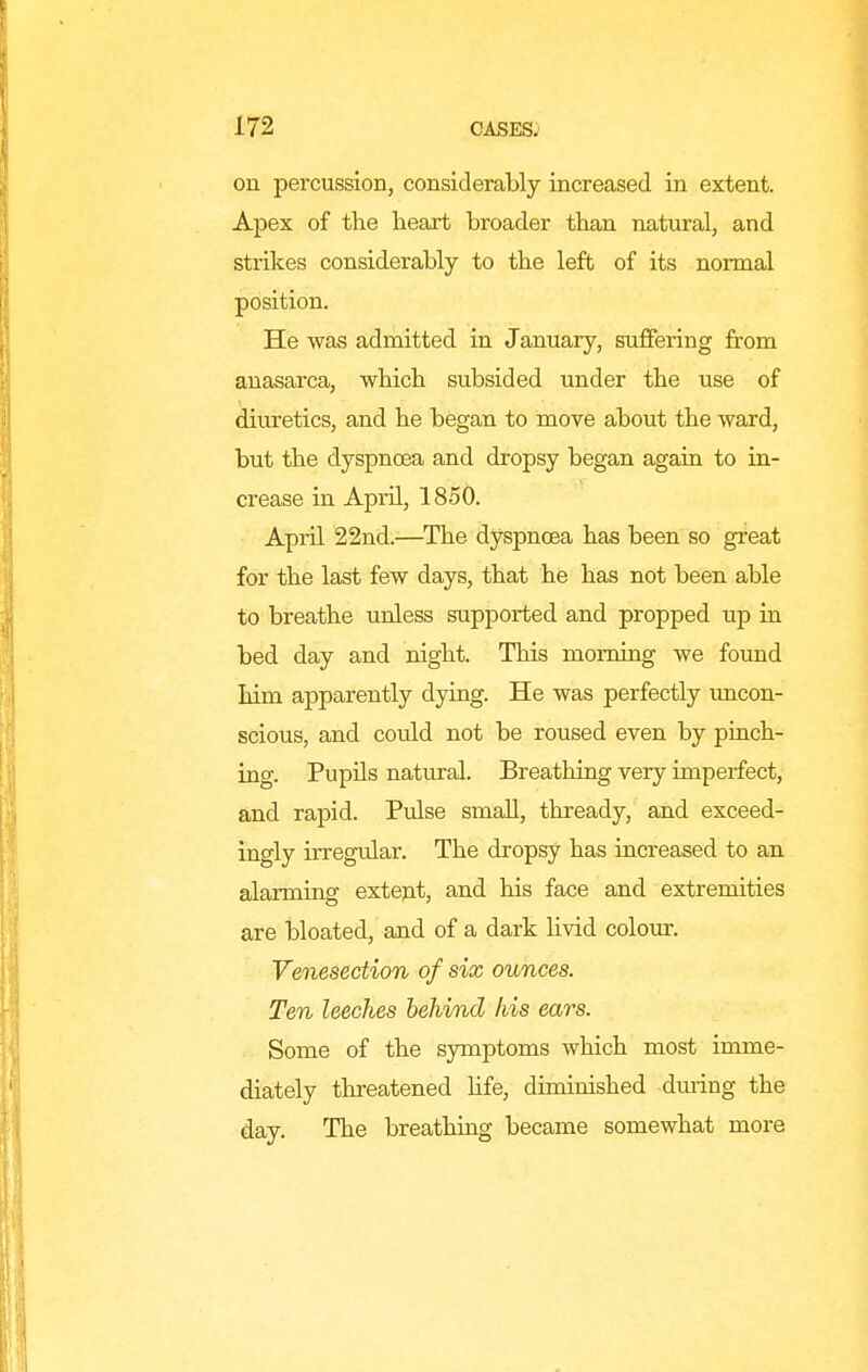 on percussion, considerably increased in extent. Apex of the heart broader than natural, and strikes considerably to the left of its normal position. He was admitted in January, suffering from anasarca, which subsided under the use of diuretics, and he began to move about the ward, but the dyspnoea and dropsy began again to in- crease in April, 1850. April 22nd.—The dyspnoea has been so great for the last few days, that he has not been able to breathe unless supported and propped up in bed day and night. This morning we found him apparently dying. He was perfectly uncon- scious, and could not be roused even by pinch- ing. Pupils natural. Breathing very imperfect, and rapid. Pulse small, thready, and exceed- ingly irregiilar. The dropsy has increased to an alarming extejit, and his face and extremities are bloated, and of a dark hvid colour. Venesection of six ounces. Ten leeches behind his ears. Some of the symptoms which most imme- diately threatened Hfe, diminished dming the day. The breathing became somewhat more