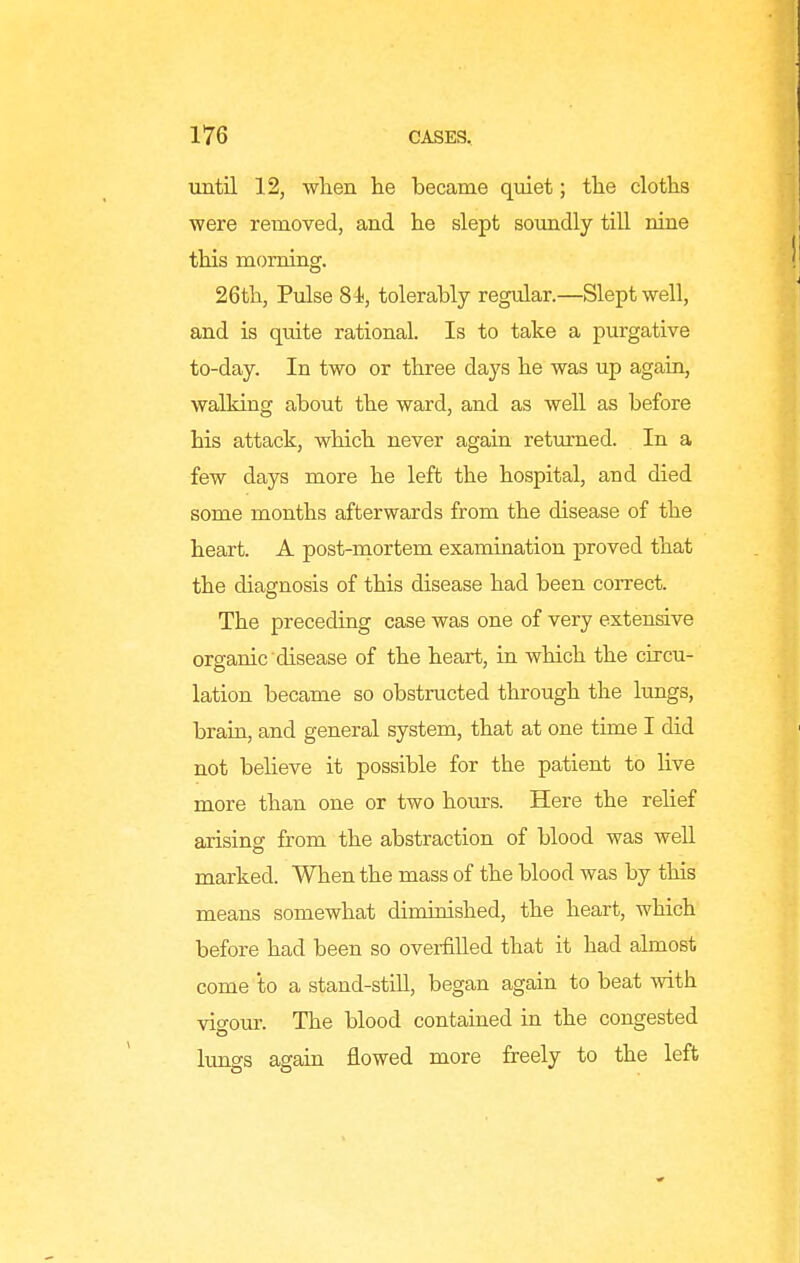 until 12, wlien lie became qiiiet; the cloths were removed, and he slept soimdly till nine this morning. 26th, Pulse 81i, tolerably regular.—Slept well, and is quite rational. Is to take a purgative to-day. In two or three days he was up again, walking about the ward, and as well as before his attack, which never again retimied. In a few days more he left the hospital, and died some months afterwards from the disease of the heart. A post-mortem examination proved that the diagnosis of this disease had been correct. The preceding case was one of very extensive organic disease of the heart, in which the circu- lation became so obstructed through the lungs, brain, and general system, that at one time I did not believe it possible for the patient to Hve more than one or two hom-s. Here the relief arising from the abstraction of blood was weU marked. When the mass of the blood was by this means somewhat diminished, the heart, which before had been so ovei-fiUed that it had almost come to a stand-stiU, began again to beat with vigour. The blood contained in the congested lungs agam flowed more freely to the left