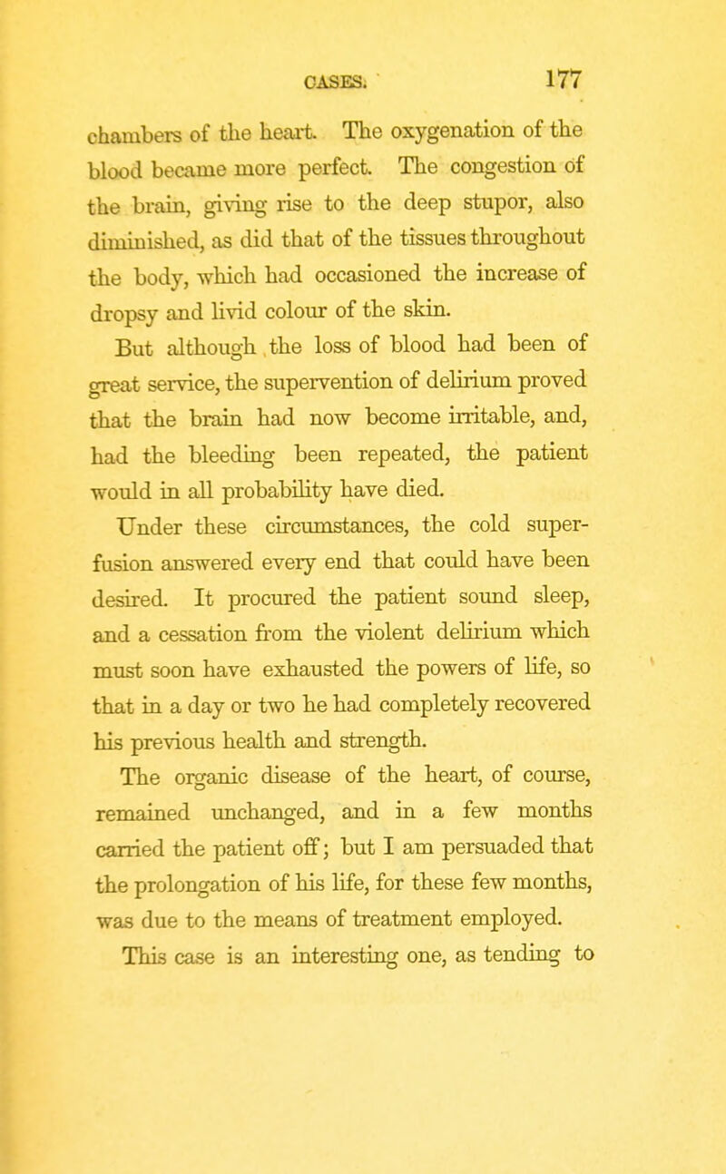 chambers of the heart The oxygenation of the blood became more perfect The congestion of the brain, giving rise to the deep stupor, also diminished, as did that of the tissues throughout the body, which had occasioned the increase of dropsy and livid colour of the skin. But although the loss of blood had been of great service, the supervention of delirium proved that the brain had now become irritable, and, had the bleeding been repeated, the patient would in all probability have died. Under these circumstances, the cold super- fusion answered every end that could have been desired. It procured the patient sound sleep, and a cessation from the violent delirium which must soon have exhausted the powers of life, so that in a day or two be bad completely recovered his previous health and strength. The organic disease of the heart, of course, remained unchanged, and in a few months carried the patient oflf; but I am persuaded that the prolongation of his life, for these few months, was due to the means of treatment employed. This case is an interestiag one, as tending to