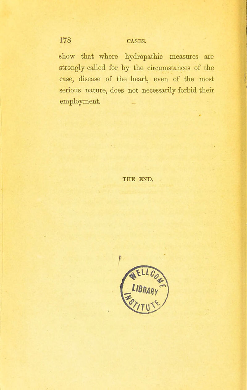 sliow that where hydropathic measures are strongly called for by the circumstances of the case, disease of the heart, even of the most serious nature, does not necessarily forbid their employments THE END.