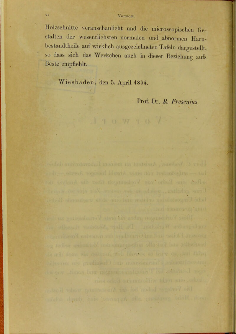 Vorwort. Holzschnitte veranschaulicht und die microscopischen Ge- stalten der wesentlichsten normalen und abnormen Harn- bestandtheile auf wirklich ausgezeichneten Tafeln dargestellt, so dass sich das Werkchen auch in dieser Beziehung aufe Beste empfiehlt. Wiesbaden, den 5. April 1854. Prof. Dr. R. Fresenius.
