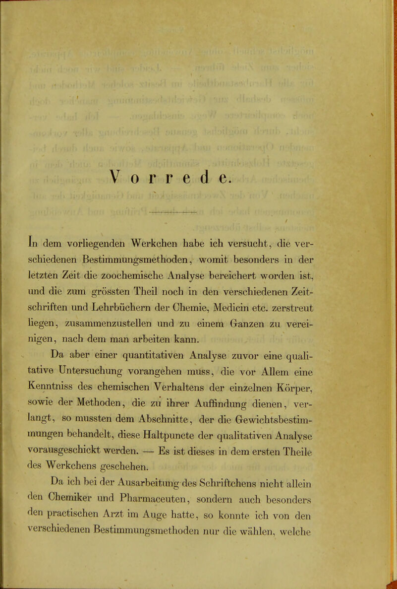 f Vorrede. In dem vorliegenden Werkchen habe ich versucht, die ver- schiedenen Bestimmungsmethoden, womit besonders in der letzten Zeit die zoochemische Analyse bereichert worden ist, und die zum grössten Theil noch in den verschiedenen Zeit- schriften und Lehrbüchern der Chemie, Medicin etc. zerstreut hegen, zusammenzustellen und zu einem Ganzen zu verei- nigen, nach dem man arbeiten kann. Da aber einer quantitativen Analyse zuvor eine quali- tative Untersuchung vorangehen muss, die vor Allem eine Kenntniss des chemischen Verhaltens der einzelnen Körper, sowie der Methoden, die zu ihrer Auffindung dienen, ver- langt, so mussten dem Abschnitte, der die Gewichtsbestim- mungen behandelt, diese Haltpuncte der qualitativen Analyse vorausgeschickt werden. — Es ist dieses in dem ersten Theile des Werkchens geschehen. Da ich bei der Ausarbeitung des Schriftchens nicht allein den Chemiker und Pharmaceuten, sondern auch besonders den practischen Arzt im Auge hatte, so konnte ich von den verschiedenen Bestimmungsmethoden nur die wählen, welche