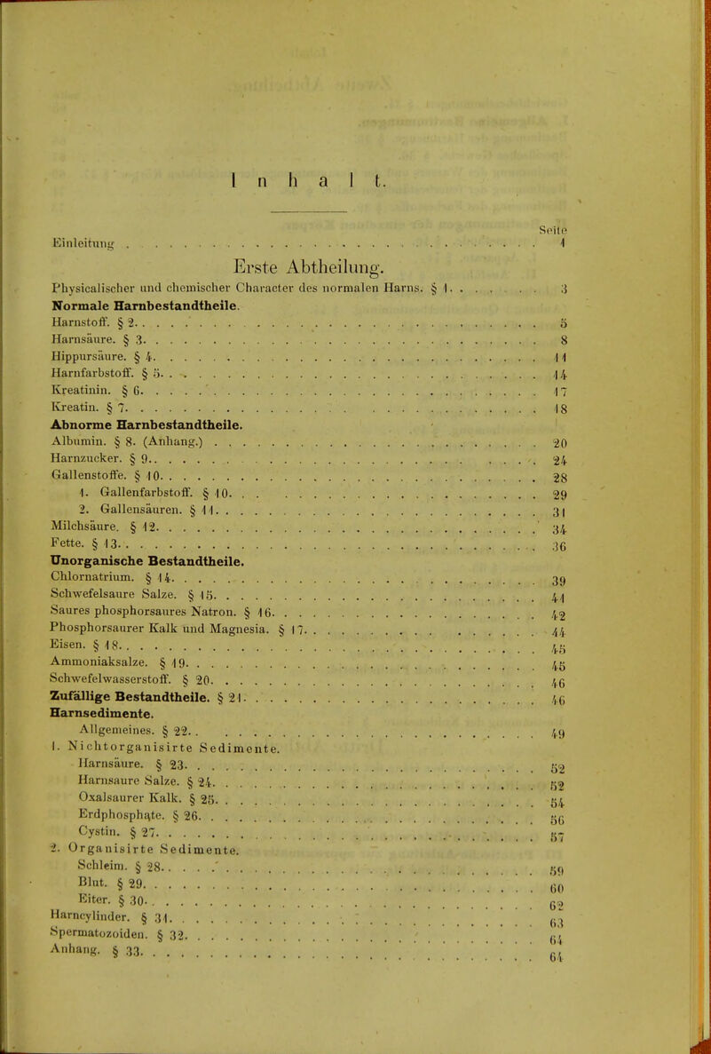 Inhalt. Seite Einleitung 4 Erste Abtheilung. Physicalischer und chemischer Character des normalen Harns. § 1 3 Normale Harnbestandtheile. Harnstoff. § 2 ' S Harnsäure. §3 8 Hippursäure. § 4 1 1 Harnfarbstoff. § 5 <I4 Kreatinin. § 6 17 Kreatin. § 7 '.' 18 Abnorme Harnbestandtheile. Albumin. § 8. (Anhang.) 20 Harnzucker. §9 '. 24 Gallenstoffe. § 10 28 1. Gallenfarbstoff. § 10 29 2. Gallensäuren. § 11 31 Milchsäure. § 12 34 Fette. § 13. . v -i- ' 36 Unorganische Bestandteile. Chlornatrium. § 14 39 Schwefelsaure Salze. § 15 44 Saures phosphorsaures Natron. § 16 42 Phosphorsaurer Kalk und Magnesia. § 17 44 Eisen. § 18 4ö Ammoniaksalze. § 19 4g Schwefelwasserstoff. § 20 46 Zufällige Bestandtheile. §21 46 Harnsedimente. Allgemeines. § 22.. 49 1. Ni chtorganisirte Sedimente. Harnsäure. § 23 g^ Harnsaure Salze. § 24 .... 52 Oxalsaurer Kalk. § 25 54 Erdphospha.te. § 26 gß Cystin. § 27 . . 57 2. Organisirte Sedimente. Schleim. § 28 ' gq Blut- §29 60 Eiter. § 30- 62 Harncylinder. § 31 «3 Spermatozoiden. § 32 ci Anhang. § 33. _