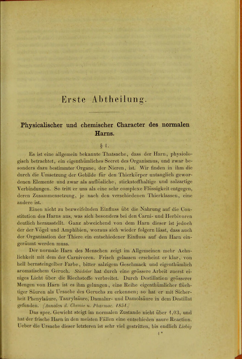 Erste Abtheilung. Physicalischer und chemischer Character des normalen Harns. § i. Es ist eine allgemein bekannte Thatsache, dass der Harn, physiolo- gisch betrachtet, ein eigenthümliches Secret des Organismus, und zwar be- sonders dazu bestimmter Organe, der Nieren, ist. Wir finden in ihm die durch die Umsetzung der Gebilde für den Thierkörper untauglich gewor- denen Elemente und zwar als auflösliche, stickstoffhaltige und salzartige Verbindungen. So tritt er uns als eine sehr complexe Flüssigkeit entgegen, deren Zusammensetzung, je nach den verschiedenen Thierklassen, eine andere ist. Einen nicht zu bezweifelnden Einfluss übt die Nahrung auf die Con- stitution des Harns aus, was sich besonders bei den Carni- und Herbivoren deutlich herausstellt. Ganz abweichend von dem Harn dieser ist jedoch der der Vögel und Amphibien, woraus sich wieder folgern lässt, dass auch der Organisation der Thiere ein entschiedener Einfluss auf den Harn ein- geräumt werden muss. Der normale Harn des Menschen zeigt im Allgemeinen mehr Aehn- lichkeit mit dem der Carnivoren. Frisch gelassen erscheint er klar, von hell bernsteingelber Farbe, bitter salzigem Geschmack und eigenthümlich aromatischem Geruch. Stüdeler hat durch eine grössere Arbeit zuerst ei- niges Licht über die Riechstoffe verbreitet. Durch Destillation grösserei Mengen von Harn ist es ihm gelungen, eine Reihe eigentümlicher flüch- tiger Säuren als Ursache des Geruchs zu erkennen; so hat er mit Sicher- heit Phenylsäure, Taurylsäure, Damalur- und Damolsäure in dem Destillat gefunden. (Annalen d. Chemie u, Phärmac. 1881.) Das spec. Gewicht steigt im normalen Zustande nicht über 1,03, und hat der frische Harn in den meisten Fällen eine entschieden saure Reaction. Ueber die Ursache dieser letzteren ist sehr viel gestritten, bis endlich Liebig