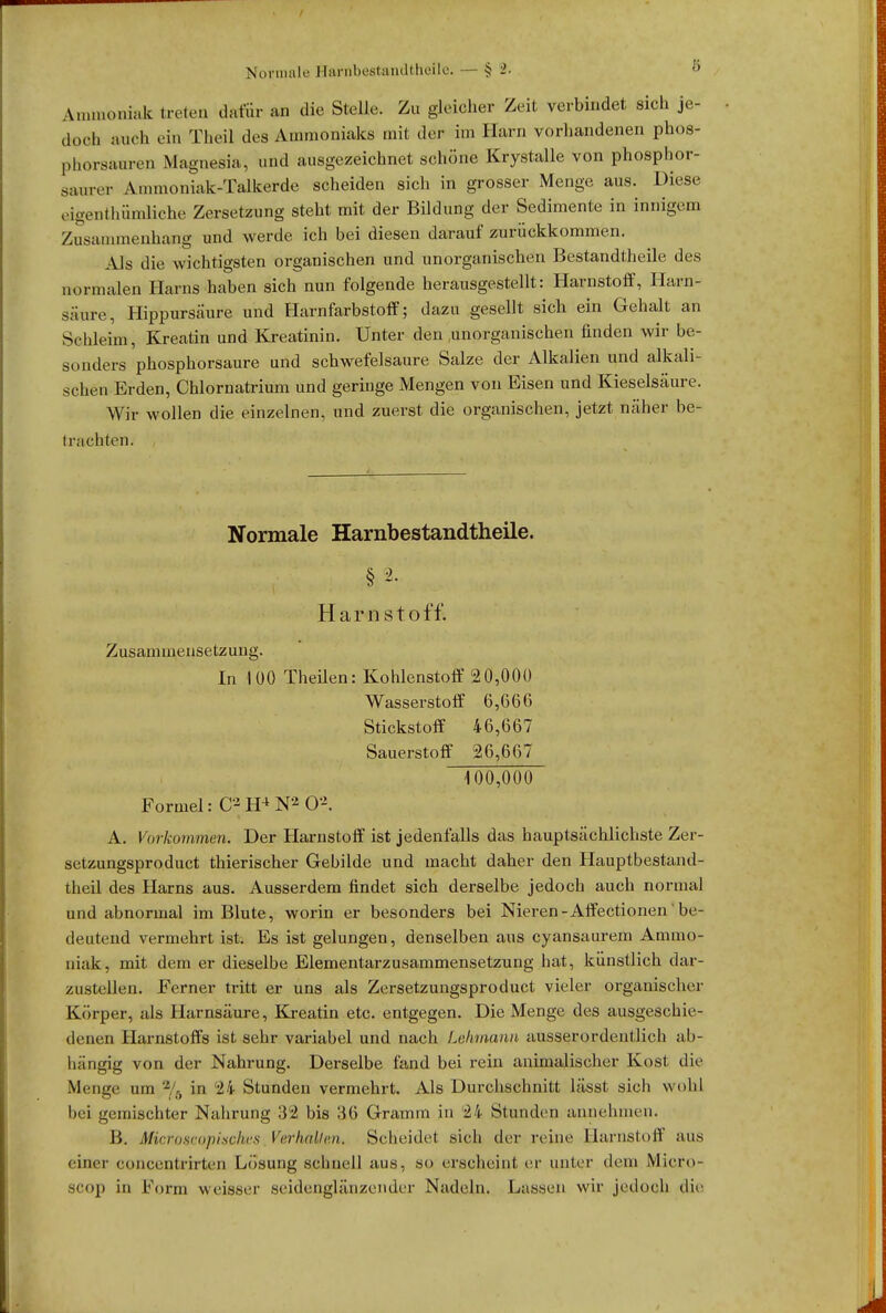 Ammoniak treten dafür an die Stelle. Zu gleicher Zeit verbindet sich je- doch auch ein Theil des Ammoniaks mit der im Harn vorhandenen phos- phorsauren Magnesia, und ausgezeichnet schöne Krystalle von phosphor- sanrer Anunoniak-Talkerde scheiden sich in grosser Menge aus. Diese eigentümliche Zersetzung steht mit der Bildung der Sedimente in innigem Znsammenhang und werde ich bei diesen darauf zurückkommen. Als die wichtigsten organischen und unorganischen Bestandtheile des normalen Harns haben sich nun folgende herausgestellt: Harnstoff, Harn- säure, Hippursäure und Harnfarbstoff; dazu gesellt sich ein Gehalt an Schleim, Kreatin und Kreatinin. Unter den .unorganischen finden wir be- sonders phosphorsaure und schwefelsaure Salze der Alkalien und alkali- schen Erden, Chlornatrium und geringe Mengen von Eisen und Kieselsäure. Wir wollen die einzelnen, und zuerst die organischen, jetzt näher be- traehten. Normale Harnbestandtheile. § 2. Harnstoff. Zusammensetzung. In 100 Theilen: Kohlenstoff 20,000 Wasserstoff 6,660 Stickstoff 46,667 Sauerstoff 26,667 100,000 Formel: C2 H4 N2 Ö*. A. Vorkommen. Der Harnstoff ist jedenfalls das hauptsächlichste Zer- setzungspro duct thierischer Gebilde und macht daher den Hauptbestand- teil des Harns aus. Ausserdem findet sich derselbe jedoch auch normal und abnormal im Blute, worin er besonders bei Nieren-Affectionen be- deutend vermehrt ist. Es ist gelungen, denselben aus eyansaurem Ammo- niak, mit dem er dieselbe Elementarzusammensetzung hat, künstlich dar- zustellen. Ferner tritt er uns als Zersetzungsproduct vieler organischer Körper, als Harnsäure, Kreatin etc. entgegen. Die Menge des ausgeschie- denen Harnstoffs ist sehr variabel und nach Lehmann ausserordentlich ab- hängig von der Nahrung. Derselbe fand bei rein animalischer Kost die Menge um % in 24 Stunden vermehrt. Als Durchschnitt lässt sich wohl bei gemischter Nahrung 32 bis 36 Gramm in 24 Stunden annehmen. B. Microscopisches Verhallen. Scheidet sich der reine Harnstoff aus einer concenlrirteii Lösung schnell aus, so erscheint er unter dem Micro- seop in Form weisser seidenglänzender Nadeln. Lassen wir jedoch die