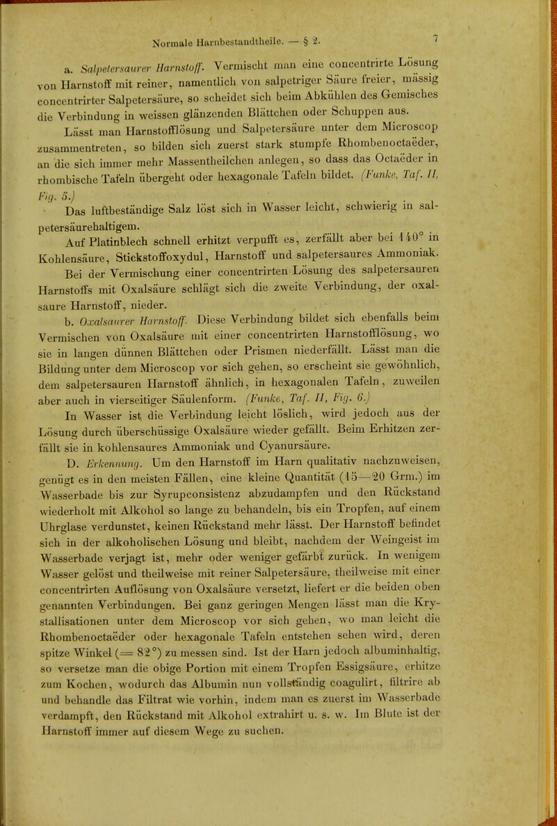 a. Salpetersäure Harnstoff. Vermischt man eine concentrirte Lösung von Harnstoff mit reiner, namentlich von salpetriger Säure freier, massig concentrirter Salpetersäure, so scheidet sich beim Abkühlen des Gemisches die Verbindung in weissen glänzenden Blättchen oder Schuppen aus. Lässt man Harnstofflösung und Salpetersäure unter dem Microscop zusammentreten, so bilden sich zuerst stark stumpfe Rhombenoctaeder, an die sich immer mehr Massenteilchen anlegen, so dass das Octaeder in rhombische Tafeln übergeht oder hexagonale Tafeln büdet. (Funke, Taf. II, Fig. o.) Das luftbeständige Salz löst sich in Wasser leicht, schwieng in sal- petersäurehaltigem. Auf Platinblech schnell erhitzt verpufft es, zerfällt aber bei 140° in Kohlensäure, Stickstoffoxydul, Harnstoff und salpetersaures Ammoniak. Bei der Vermischung einer concentrirten Lösung des salpetersauren Harnstoffs mit Oxalsäure schlägt sich die zweite Verbindung, der Oxal- säure Harnstoff, nieder. b. Oxalsaurer Harnstoff. Diese Verbindung bildet sich ebenfalls beim Vermischen von Oxalsäure mit einer concentrirten Harnstofflösung, wo sie in langen dünnen Blättchen oder Prismen niederfällt. Lässt man die Bildung unter dem Microscop vor sich gehen, so erscheint sie gewöhnlich, dem salpetersauren Harnstoff ähnlich, in hexagonalen Tafeln, zuweilen aber auch in vierseitiger Säulenform. (Funke, Taf. II, Fig. 6.) In Wasser ist. die Verbindung leicht löslich, wird jedoch aus der Lösung durch überschüssige Oxalsäure wieder gefällt. Beim Erhitzen zer- fällt sie in kohlensaures Ammoniak und Cyanursäure. D. Erkennung. Um den Harnstoff im Harn qualitativ nachzuweisen, ^enüfft es in den meisten Fällen,, eine kleine Quantität (15—20 Grm.) im Wasserbade bis zur Syrupconsistenz abzudampfen und den Ruckstand wiederholt mit Alkohol so lange zu behandeln, bis ein Tropfen, auf einem Uhrglase verdunstet, keinen Rückstand mehr lässt. Der Harnstoff befindet sich in der alkoholischen Lösung und bleibt, nachdem der Weingeist im Wasserbade verjagt ist, mehr oder weniger gefärbt zurück. In wenigem Wasser gelöst und theilweise mit reiner Salpetersäure, theilweise mit einer concentrirten Auflösung von Oxalsäure versetzt, liefert er die beiden oben genannten Verbindungen. Bei ganz geringen Mengen lässt man die Kry- stallisationen unter dem Microscop vor sich gehen, wo man leicht die Rhombenoctaeder oder hexagonale Tafeln entstehen sehen wird, deren spitze Winkel (= 82 °) zu messen sind. Ist der Harn jedoch albuminhaltig, so versetze man die obige Portion mit einem Tropfen Essigsäure, erhitze zum Kochen, wodurch das Albumin nun vollständig coagulirt, filtrire ab und behandle das Filtrat wie vorhin, indem man es zuerst im Wasserbade verdampft, den Rückstand mit Alkohol extrahirt u. s. w. Im Blute ist der Harnstoff immer auf diesem Wege zu suchen.