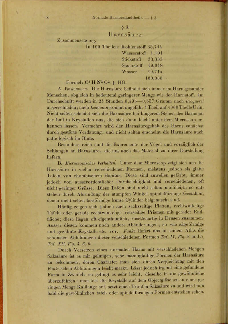 Harnsäu r e. Zusammensetzung. In 100 TheUen: Kohlenstoff 35,714 Wasserstoff 1,191 Stickstoff 33,333 Sauerstoff 19,048 Wasser 10,714 100,000 ■ Formel: Cö H N2 02 + HO. A. Vorkommen. Die Harnsäure befindet sich immer im Harn gesunder Menschen, obgleich in bedeutend geringerer Menge wie der Harnstoff. Im Durchschnitt werden in 24 Stunden 0,495—0,557 Gramm nach Bepquerel ausgeschieden; nach Lehmann kommt ungefähr 1 Theil auf 1 0 00 Theile Urin. Nicht selten scheidet sich die Harnsäure bei längerem Stehen des Harns an der Luft in Krystallen aus, die sich dann leicht unter dem Microscop er- kennen lassen. Vermehrt wird der Harnsäuregehalt des Harns zunächst durch gestörte Verdauung, und nicht selten erscheint die Harnsäure auch pathologisch im Blute. Besonders reich sind die Excremente der Vögel und vorzüglich der Schlangen an Harnsäure, die uns auch das Material zu ihrer Darstellung liefern. B. Microscopisches Verhalten. Unter dem Microscop zeigt sich uns die Harnsäure in vielen verschiedenen Formen, meistens jedoch als glatte Tafeln von rhombischem Habitus. Diese sind zuweilen gefärbt, immer jedoch von ausserordentlicher Durchsichtigkeit und verschiedener, oft nicht geringer Grösse. Diese Tafeln sind nicht selten modificirt; so ent- stehen durch Abrundung der stumpfen Winkel spindelförmige Gestalten, denen nicht selten fassförmige kurze Cylinder beigemischt sind. Häufig zeigen sich jedoch auch sechsseitige Platten, rechtwinkelige Tafeln oder gerade rechtwinkelige vierseitige Prismen mit gerader End- fläche; diese liegen oft eigentümlich, rosettenartig in Drusen zusammen. Ausser diesen kommen noch andere Abänderungen, so wie sägeförmige und gezähnte Krystalle etc. vor. Funke liefert uns in seinem Atlas die schönsten Abbildungen dieser verschiedenen Formen Taf. IV, Fig. 2 und 5. Taf. XII, Fig. i, 3, 6. Durch Versetzen eines normalen Harns mit verschiedenen Mengen Salzsäure ist es mir gelungen, sehr mannigfaltige Formen der Harnsäure zu bekommen, deren Character man sich durch Vergleichung mit den Funke sehen Abbüdungen leicht merkt. Lässt jedoch irgend eine gefundene Form in Zweifel, so gelingt es sehr leicht, dieselbe in die gewöhnliche überzuführen : man löst die Krystalle auf dem Objectgläschen in einer ge- ringen Menge Kalilauge auf, setzt einen Tropfen Salzsäure zu und wird nun bald die gewöhnlichen tafel- oder spindelförmigen Formen entstehen sehen.