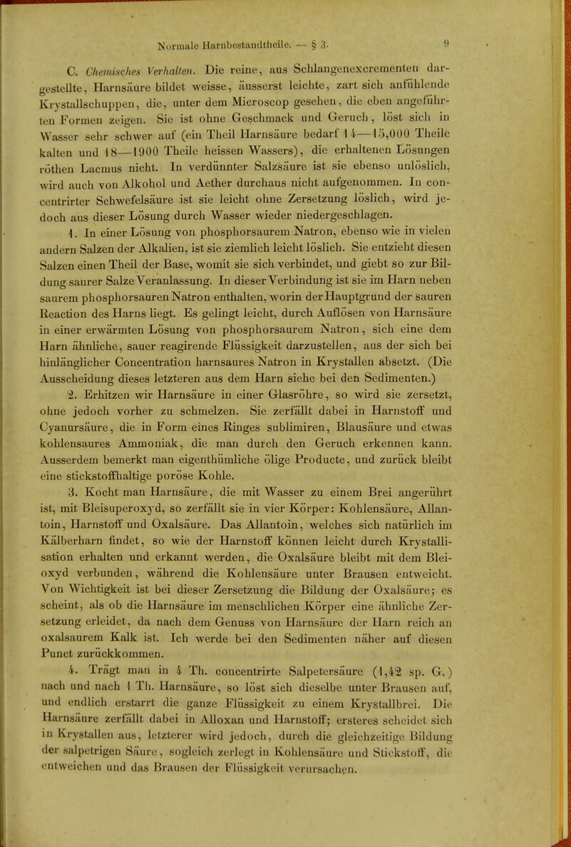 C. Chemisches Verhalten, Die reine, aus Schlangenexcrementen dar- gestellte, Harnsäure bildet weisse, äusserst leichte, zart sich anfühlende Kr\stallschuppen, die, unter dem Microscop gesehen, die eben angeführ- ten Formen zeigen* Sie ist ohne Geschmack und Gerucb , löst sich in Wasser sehr schwer auf (ein Theil Harnsäure bedarf 14—15,000 Theile kalten und 18—1900 Theile heissen Wassers), die erhaltenen Lösungen röthen Lacmus nicht. In verdünnter Salzsäure ist sie ebenso unlöslich, wird auch von Alkohol und Aether durchaus nicht aufgenommen. In con- centrirter Schwefelsäure ist sie leicht ohne Zersetzung löslich, wird je- doch aus dieser Lösung durch Wasser wieder niedergeschlagen. 1. In einer Lösung von phosphorsaurem Natron, ebenso wie in vielen andern Salzen der Alkalien, ist sie ziemlich leicht löslich. Sie entzieht diesen Salzen einen Theil der Base, womit sie sich verbindet, und giebt so zur Bil- dung saurer Salze Veranlassung. In dieser Verbindung ist sie im Harn neben saurem phosphorsauren Natron enthalten, worin der Hauptgrund der sauren Reaction des Harns liegt. Es gelingt leicht, durch Auflösen von Harnsäure in einer erwärmten Lösung von phosphorsaurem Natron, sich eine dem Harn ähnliche, sauer reagirende Flüssigkeit darzustellen, aus der sich bei hinlänglicher Concentration harnsaures Natron in Krystallen absetzt. (Die Ausscheidung dieses letzteren aus dem Harn siehe bei den Sedimenten.) % Erhitzen wir Harnsäure in einer Glasröhre, so wird sie zersetzt, ohne jedoch vorher zu schmelzen. Sie zerfällt dabei in Harnstoff und Cyanursäure, die in Form eines Ringes sublimiren, Blausäure und etwas kohlensaures Ammoniak, die man durch den Geruch erkennen kann. Ausserdem bemerkt man eigenthümliche ölige Producte, und zurück bleibt eine stickstoffhaltige poröse Kohle. 3. Kocht man Harnsäure, die mit Wasser zu einem Brei angerührt ist, mit Bleisuperoxyd, so zerfällt sie in vier Körper: Kohlensäure, Allan- toin, Harnstoff und Oxalsäure. Das Allantoin, welches sich natürlich im Kälberharn findet, so wie der Harnstoff können leicht durch Krystalli- sation erhalten und erkannt werden, die Oxalsäure bleibt mit dem Blei- oxyd verbunden, während die Kohlensäure unter Brausen entweicht. Von Wichtigkeit ist bei dieser Zersetzung die Bildung der Oxalsäure; es scheint, als ob die Harnsäure im menschlichen Körper eine ähnliche Zer- setzung erleidet, da nach dem Genuss von Harnsäure der Harn reich an oxalsaurem Kalk ist. Ich werde bei den Sedimenten näher auf diesen Punct zurückkommen. 4. Trägt man in 4 Th. concentrirte Salpetersäure (1,42 sp. G.) nach und nach I Th. Harnsäure, so löst sich dieselbe unter Brausen auf. und endlich erstarrt die ganze Flüssigkeit zu einem Krystallbrei. Die Harnsäure zerfällt dabei in Alloxan und Harnstoff; ersteres scheidet sich in Krystallen aus, letzterer wird jedoch, durch die gleichzeitige Bildung der salpetrigen Säure, sogleich zerlegt in Kohlensäure, und Stickstoff, die -•Ii(.weichen und das Brausen der Flüssigkeit verursachen.