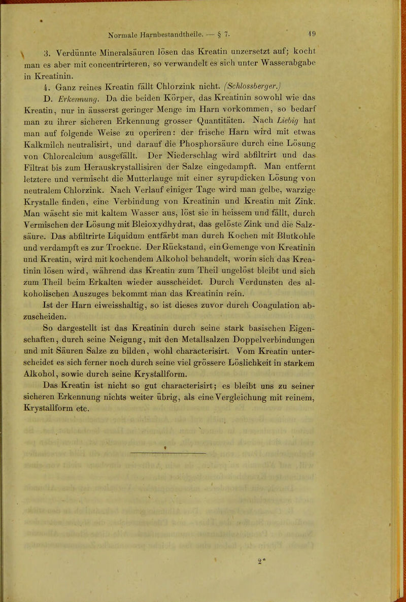 k Verdünnte Mineralsäuren lösen das Kreatin unzersetzt auf; kochl man es aber mit concentrirteren, so verwandelt es sich unter Wasserabgabe in Kreatinin. 4. Ganz reines Kreatin fällt Chlorzink nicht. (Schlossberger.) D. Erkennung. Da die beiden Körper, das Kreatinin sowohl wie das Kreatin, nur in äusserst geringer Menge im Harn vorkommen, so bedarf man zu ihrer sicheren Erkennung grosser Quantitäten. Nach Liebig hat man auf folgende Weise zu operiren: der frische Harn wird mit etwas Kalkmilch neutralisirt, und darauf die Phosphorsäure durch eine Lösung von Chlorcalcium ausgefällt. Der Niederschlag wird abfiltrirt und das Filtrat bis zum Herauskrystallisiren der Salze eingedampft. Man entfernt letztere und vermischt die Mutterlauge mit einer syrupdicken Lösung von neutralem Chlorzink. Nach Verlauf einiger Tage wird man gelbe, warzige Krystalle finden, eine Verbindung von Kreatinin und Kreatin mit Zink. Man wäscht sie mit kaltem Wasser aus, löst sie in heissem und fällt, durch Vermischen der Lösung mit Bleioxydhydrat, das gelöste Zink und die Salz- säure. Das abfiltrirte Liquidum entfärbt man durch Kochen mit Blutkohle und verdampft es zur Trockne. Der Rückstand, ein Gemenge von Kreatinin und Kreatin, wird mit kochendem Alkohol behandelt, worin sich das Krea- tinin lösen wird, während das Kreatin zum Theil ungelöst bleibt und sich zum Theil beim Erkalten wieder ausscheidet. Durch Verdunsten des al- koholischen Auszuges bekommt man das Kreatinin rein. Ist der Harn eiweisshaltig, so ist dieses zuvor durch Coagulation ab- zuscheiden. So dargestellt ist das Kreatinin durch seine stark basischen Eigen- schaften, durch seine Neigung, mit den Metallsalzen Doppelverbindungen und mit Säuren Salze zu bilden, wohl characterisirt. Vom Kreatin unter- scheidet es sich ferner noch durch seine viel grössere Löslichkeit in starkem Alkohol, sowie durch seine Krystallform. Das Kreatin ist nicht so gut characterisirt; es bleibt uns zu seiner sicheren Erkennung nichts weiter übrig, als eine Vergleichung mit reinem, Krystallform etc.