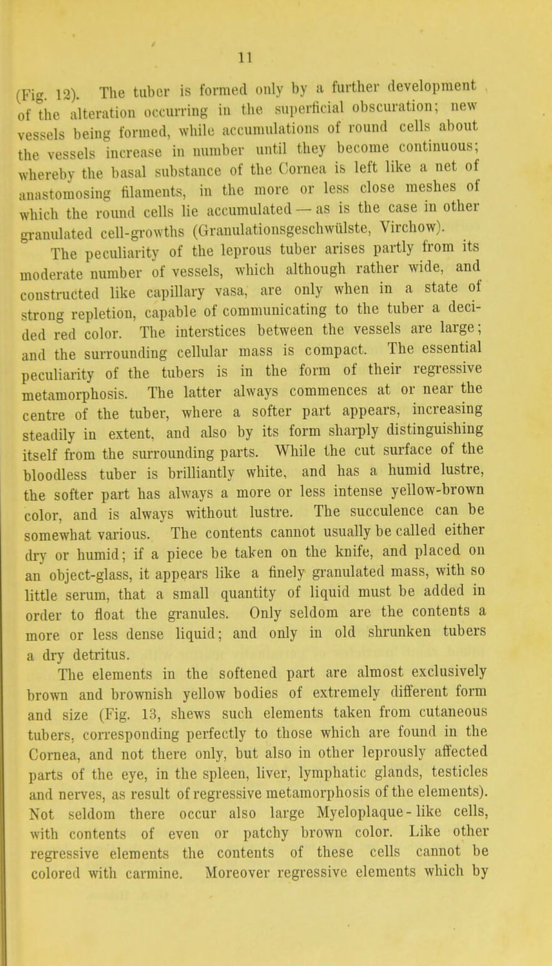 (Fig 12). The tuber is formed only by a further development of the alteration occurring in the superficial obscuration; new vessels being formed, while accumulations of round cells about the vessels increase in number until they become continuous; whereby the basal substance of the Cornea is left like a net of anastomosing filaments, in the more or less close meshes of which the round cells lie accumulated — as is the case in other granulated cell-growths (Granulationsgeschwiilste, Virchow). The peculiarity of the leprous tuber arises partly from its moderate number of vessels, which although rather wide, and constructed like capillary vasa, are only when in a state of strong repletion, capable of communicating to the tuber a deci- ded red color. The interstices between the vessels are large; and the surrounding cellular mass is compact. The essential peculiarity of the tubers is in the form of their regressive metamorphosis. The latter always commences at or near the centre of the tuber, where a softer part appears, increasing steadily in extent, and also by its form sharply distinguishing itself from the surrounding parts. While the cut surface of the bloodless tuber is brilliantly white, and has a humid lustre, the softer part has always a more or less intense yellow-brown color, and is always without lustre. The succulence can be somewhat various. The contents cannot usually be called either dry or humid; if a piece be taken on the knife, and placed on an object-glass, it appears like a finely granulated mass, with so little serum, that a small quantity of liquid must be added in order to float the granules. Only seldom are the contents a more or less dense liquid; and only in old shrunken tubers a dry detritus. The elements in the softened part are almost exclusively brown and brownish yellow bodies of extremely different form and size (Fig. 13, shews such elements taken from cutaneous tubers, corresponding perfectly to those which are found in the Cornea, and not there only, but also in other leprously affected parts of the eye, in the spleen, liver, lymphatic glands, testicles and nerves, as result of regressive metamorphosis of the elements). Not seldom there occur also large Myeloplaque - like cells, with contents of even or patchy brown color. Like other regressive elements the contents of these cells cannot be colored with carmine. Moreover regressive elements which by