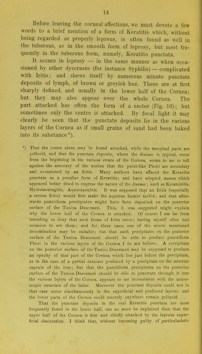 Before leaving the corneal affections, we must devote a few words to a brief mention of a form of Keratitis which, without being regarded as properly leprous, is often found as well in the tuberous, as in the smooth form, of leprosy, but most fre- quently in the tuberous form, namely, Keratitis punctata. It occurs in leprosy — in the same manner as when occa- sioned by other dyscrases (for instance Syphilis) — complicated with Iritis; and shews itself by numerous minute punctate deposits of lymph, of brown or greyish hue. These are at first sharply defined, and usually in the lower half of the Cornea; but they may also appear over the whole Cornea. The part attacked has often the form of a sector (Fig. 16); but sometimes only the centre is attacked. By focal light it may clearly be seen that the punctate deposits lie in the various layers of the Cornea as if small grains of sand had been baked into its substance*). tt) That the centre alone may be found attacked, while the marginal parts are pellucid, and that the punctate deposits, where the disease is typical, occur from the beginning in the various strata of the Cornea, seems to me to tell against the accurary of the Dotion that the point-like Phoci are secondary and occasioned by an Iritis. Many authors have effaced the Keratitis punctata as a peculiar form of Keratitis; and have adopted names which appeared better fitted to express the nature of the disease ; such as Keratoiritis. Hydromeningitis, Aquocapsulitis. It was supposed that an Iritis (especially a serous Iritis) would first make the aqueous humor turbid; and that after- wards punctiform prectipiates might have been deposited on the posterior surface of the Tunica Descemeti. This, it was suggested might explain why the lower half of the Cornea is attacked. Of course I am far from intending to deny that such forms of Iritis occur; having myself often had occasion to see them; and for. these cases one of the above mentioned denomination may be suitable; but that such precipitates on the posterior surface of the Tunica Descemeti should be able to produce punctiform Phoci in the various layers of the Cornea I do not believe. A precipitate on the posterior surface of the Tunica Descemeti may be supposed to produce an opacity of that part of the Cornea which lies just before the precipitate, as in the case of a partial cataract produced by a precipitate on the anterior capBule of the lens; but that the punctiform precipitates on the posterior surface of the Tunica Descemeti should be able to penetrate through it into the various layers of the Cornea, appears to me inconsistent with the micro- scopic structure of the latter. Moreover the punctate deposits could not in that case occur simultaneously in the superficial and profound layers; and the lower parts of the Cornea could scarcely anywhere remain pellucid. That the punctate deposits in the real Keratitis punctata are most frequently found in the lower half, can no more be explained than that the upper half of the Cornea is first and chiefly attacked by the leprous super- ficial obscuration. I think that, without becoming guilty of particularistic