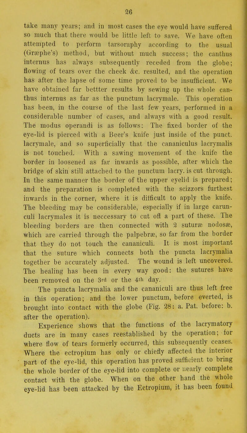 take many years; and in most cases the eye would have suffered so much that there would be little left to save. We have often attempted to perform tarsoraphy according to the usual (Grsephe's) method, but without much success; the canthus interims has always subsequently receded from the globe; flowing of tears over the cheek &c. resulted, and the operation has after the lapse of some time proved to be insufficient. We have obtained far bettter results by sewing up the whole can- thus internus as far as the punctum lacrymale. This operation has been, in the course of the last few years, performed in a considerable number of cases, and always with a good result. The modus operandi is as follows: The fixed border of the eye-lid is pierced with a Beer's knife just inside of the punct. lacrymale, and so superficially that the canaliculus lacrymalis is not touched. With a sawing movement of the knife the border in loosened as far inwards as possible, after which the bridge of skin still attached to the punctum lacry. is cut through. In the same manner the border of the upper eyelid is prepared; and the preparation is completed with the scizzors furthest inwards in the corner, where it is difficult to apply the knife. The bleeding may be considerable, especially if in large carun- culi lacrymales it is neccessary to cut off a part of these. The bleeding borders are then connected with 2 suturse nodosse, which are carried through the palpebral, so far from the border that they do not touch the cananiculi. It is most important that the suture which connects both the puncta lacrymalia together be accurately adjusted. The wound is left uncovered. The healing has been in every way good: the sutures have been removed on the 3rd or the 4th day. The puncta lacrymalia and the cananiculi are thus left free in this operation; and the lower punctum, before everted, is brought into contact with the globe (Fig. 28: a. Pat. before: b. after the operation). Experience shows that the functions of the lacrymatory ducts are in many cases reestablished by the operation; for where flow of tears formerly occurred, this subsequently ceases. Where the ectropium has only or chiefly affected the interior part of the eye-lid, this operation has proved sufficient to bring the whole border of the eye-lid into complete or nearly complete contact with the globe. When on the other hand the whole eye-lid has been attacked by the Ectropium, it has been found