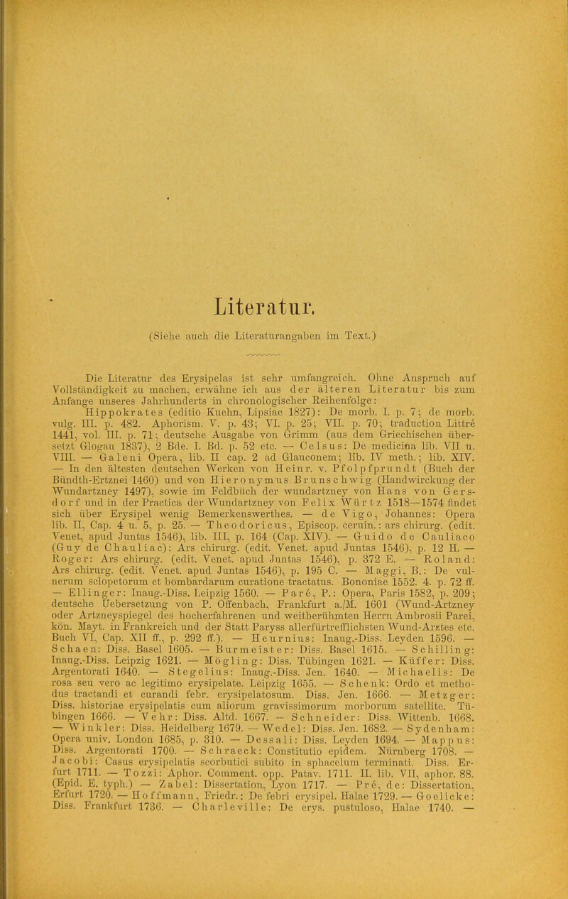 Literatur. (Siehe auch die Literaturangaben im Text.) Die Literatur des Erysipelas ist sehr umfangreich. Ohne Ansprucli auf Vollständigkeit zu machen, erwähne ich aus der älteren Literatur bis zum Anfange unseres Jahrhimderts in chronologischer Reihenfolge: Hippokrates (editio Kuehn, Lipsiae 1827): De morb. L p. 7; de morb. vulg. m. p. 482. Aphorism. V. p. 43; VI. p. 25; VII. p. 70; traduction Littre 1441, vol. III. p. 71; deutsche Ausgabe von Grimm (aiis dem Griechischen über- setzt Glogau 1837), 2 Bde. I. Bd. p. 52 etc. — Celsus: De medicina lib. VH u. VIII. — Galeni Opera, lib. II cap. 2 ad Glauconem; lib. IV meth.; lib. XIV. — In den ältesten deutschen Werken von II einr. v. Pfolpfprundt (Buch der Bündth-Ertznei 1460) und von Hieronymus Brunschwig (Handwirckung der Wimdartzney 1497), sowie im Feldbüch der wundartzney von Hans von Gers- dorf imd in der Practica der Wundartzney von Felix Würtz 1518—1574 findet sich über Erysipel wenig Bemerkenswerthes. — de Vigo, Johannes: Opera lib. n, Cap. 4 u. 5, p. 25. — Theodoricus, Episcop. ceruin.: ars chirurg. (edit. Venet, apud Juntas 1546), lib. III, p. 164 (Cap. XIV). — Guido de Cauliaco (Guy de Chauliac): Ars chirurg. (edit. Venet. apud Juntas 1546), p. 12 H. — Roger: Ars chirurg. (edit. Venet. apud Juntas 1546), p. 372 E. — Roland: Ars Chirurg, (edit. Venet. apud Juntas 1546), p. 195 C. — Maggi, B.: De vul- nemm sclopetorum et bombardarum curatione tractatus. Bononiae 1552. 4. p. 72 if. — Ellinger: Inaug.-Diss. Leipzig 1560. — Pare, P.: Opera, Paris 1582, p. 209; deutsche üebersetzung von P. Offenbach, Frankfurt a./M. 1601 (Wund-Artzney oder Artzneyspiegel des hocherfahrenen und weitberühmten Herrn Ambrosii Parei, kön. Mayt. in Frankreich iind der Statt Paryss allerfürtrefflichsten Wund-Arztes etc. Buch VI, Cap. XII if., p. 292 ff.). — Heurnius: Inaug.-Diss. Leyden 1596. — Schaen: Diss. Basel 1605. — Burmeister: Diss. Basel 1615. — Schilling: Inaug.-Diss. Leipzig 1621. — Högling: Diss. Tübingen 1621. — Küffer: Diss. Ai-gentorati 1640. — Stegellus: Inaug.-Diss. Jen. 1640. — Michaelis: De rosa seu vero ac legitimo erysipelate. Leipzig 1655. — Schenk: Ordo et metho- dus tractandi et ciirandi febr. erysipelatosum. Diss. Jen. 1666. — Metzger: Diss. historiae erysipelatis cum aliorum gravissimorum morborum satellite. Tü- bingen 1666. — Vehr: Diss. Altd. 1667. ~ Schneider: Diss. Wittenb. 1668. — Winkler: Diss. Heidelberg 1679. — Wedel: Diss. Jen. 1682. — Sydenham: Opera univ. London 1685, p. 310. — Dessali: Diss. Leyden 1694. — Mappus: Diss. Argentorati 1700. -— Schraeck: Constitutio epidem. Nürnberg 1708. — Jacobi: Casus erysipelatis scorbutici subito in sphacelum terminati. Diss. Er- fiu-t 1711. — Tozzi: Aphor. Comment. opp. Patav. 1711. IL lib. VII, aphor. 88. (Epid. E. typh.) — Zabel: Dissertation, Lyon 1717. — Pre, de: Dissertation, Erfurt 1720. — Hoffmann, Friedr.; De febri erysipeL Halae 1729. — Goelicke: Diss. Frankfurt 1736. — Charleville: De erys. pustuloso, Halae 1740. —