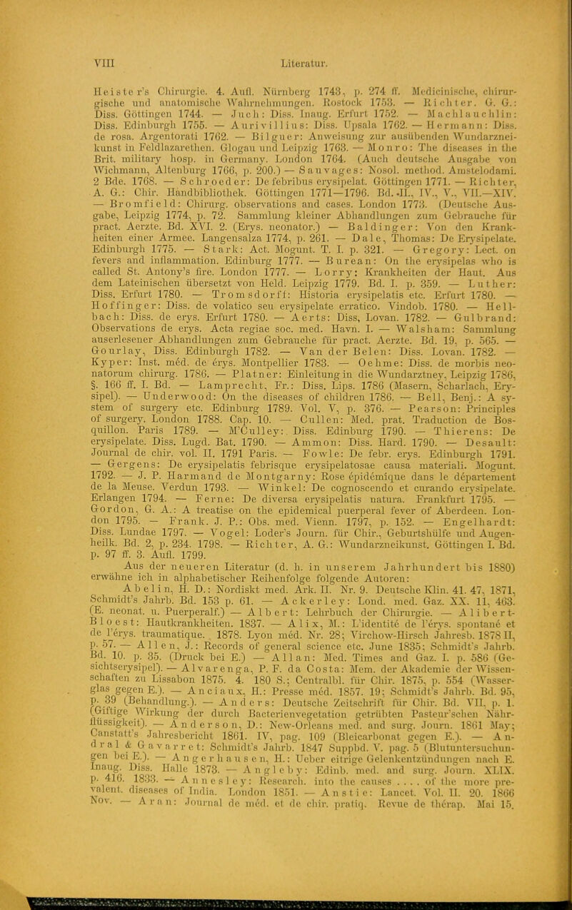 Heister's Chirurgie. 4. Aufl. Nürnberg 1743, p. 274 Pt. Medicinische, chirui-- gisclie und anatomische Wahrnehmungen. Rostock 1753. — Ricliler. G. 6.: Diss. Göttingen 1744. — Jucli: Diss. Inaug. Erfurt 1752. — M achl a u c hlin: Diss. Edinburgh 1755. — Aurivillius: Diss. Upsala 1762. — Hermann: Diss. de rosa. Argentorati 1762. — Bilguer: Anweisung zur ausübenden Wundarznei- kunst in Feldlazarethcn. Glogau und Leipzig 1763. — Monro: The diseases in the Brit. military hosp. in Gcrmany. London 1764. (Auch deutsclie Ausgabe von Wiclimann, Alteuburg 1766, j). 200.) — Sauvages: NosoL method. AmstelodamL 2 Bde. 1768. — Schroeder: De i'ebribus erysipelat. Göttingen 1771.—Richter, A. G.: CJiir. Handbibliothek. Göttingen 1771—1796. Bd. .IL, IV., V., VII.—XIV. — Bromfield: Chirurg, observations and cases. London 1773. (Deutsche Aus- gabe, Leipzig 1774, p. 72. Sammlung kleiner Abhandlungen zum Gebrauche für pract. Acrzte. Bd. XYl. 2. (Erys. neonator.) — Baldinger: Von den Krank- heiten einer Armee. Langensalza 1774, p. 261. — Dale, Thomas: De Erj'sipelate. Edinburgh 1775. — Stark: Act. Mogunt. T. L p. 321. — Gregory: Lect. on fevers and inflammation. Edinburg 1777. — Burean: On the erj'sipelas who is called St. Antony's fire. London 1777. — Lorry: Krankheiten der Haut. Aus dem Lateinischen übersetzt von Held. Leipzig 1779. Bd. I. p. 359. — Luther: Diss. Erfurt 1780. — Tromsdorff: Historia erysipelatis etc. Erfurt 1780. — Hoffinger: Diss. de volatico seu erysipelate erratico. Vindob. 1780. — Hell- bach: Diss. de erys. Erfurt 1780. — Aerts: Diss, Lovan. 1782. — Gulbrand: Obsei-vations de erj^s. Acta regiae soc. med. Havn. I. — Walsham: Sammlung auserlesener Abhandlungen zum Gebrauche für pract. Aerzte. Bd. 19, p. 565. — Gourlay, Diss. Edinburgh 1782. — Van der Belen: Diss. Lovan. 1782. — Kyper: Inst. med. de erys. Montpellier 1783. — Oehme: Diss. de morbis neo- natorum Chirurg. 1786. — Platner: Einleitungin die Wundarztnej', Leipzig 1786, §. 166 ff. I. Bd. — Lamprecht, Fr.: Diss. Lips. 1786 (Masern, Scharlach, Ery- sipel). — Underwood: On the diseases of children 1786. — Bell, Benj.: A sj'- stem of surgery etc. Edinburg 1789. Vol. V, p. 376. — Pearson: Principles of surgery. London 1788. Gap. 10. — Gullen: Med. prat. Traduction de Bos- quillon. Paris 1789. — M'Culley:. Diss. Edinburg 1790. — Thierens: De erysipelate. Diss. Lugd. Bat. 1790. — Ammon: Diss. Hard. 1790. — Desault: Journal de chir. vol. II. 1791 Paris. — Fowle: De febr. erys. Edinbui-gh 1791. — Gergens: De erysipelatis febrisque erysipelatosae causa materiali. Mogunt. 1792. — J. P. Harmaud de Montgarny: Rose epidemique dans le departement de la Meuse. Verdun 1793. — Winkel: De cognoscendo et cm-ando erysipelate. Erlangen 1794. — Ferne: De diversa erysipelatis natura. Frankfurt 1795. — Gordon, G. A.: A treatise on the epidemica! puerperal fever of Aberdeen. Lon- don 1795. - Frank. J. P.: Obs. med. Vienn. 1797, p. 152. — Engelhardt: Diss. Lundae 1797. — Vogel: Loder's Journ. für Chir., Geburtshülfe imd Augen- heilk. Bd. 2, p. 234. 1798. — Richter, A. G.: Wundarzneikunst. Göttingen L Bd. p. 97 ff. 3. Aufl. 1799. Aus der neueren Literatur (d. h. in unserem Jahrhundert bis 1880) erwähne ich in alphabetischer Reihenfolge folgende Autoren: A b e 1 i n, H. D.: Nordiskt med. Ark. U. Nr. 9. Deutsche lOin. 41. 47, 1871, Schmidt's Jahrb. Bd. 153 p. 61. — Ackerley: Lond. med. Gaz. XX. 11, 463. (E. neonat, u. Puerperalf.) — Albert: Lehrbuch der Chirurgie. — A 1 i b e r t- Bloest: Hautkrankheiten. 1837. — Alix, M.: L'identite de l'erys. spontane et de l'erys. traumatique. , 1878. Lyon med. Nr. 28; Virchow-Hirsch Jahresb. 1878 H, p. 57. — Allen, J.: Records of general science etc. June 1835; Schmidt's Jahrb. Bd. 10. p. 85. (Druck bei E.) — Allan: Med. Times and Gaz. I. p. 586 (6e- sichtseiysipel). — Alvarenga, P. F. da Costa: Mem. der Akademie der Wissen- schaften zu Lissabon 1875. 4. 180 S.; Centralbl. für Clür. 1875, p. 554 (Wasser- glas gegen E.). — Anciaux, H.: Presse med. 1857. 19: Schmidt's Jahrb. Bd. 95, Pö.f^ (Behandlung.). — Anders: Deutsche Zeitschrift für Chir. Bd. VII, p. 1. (Giftige Wirkung der durch Bacterienvegetation getrübten Pasteur'schcn Nähr- flussigkeit). — Anderson, D.: New-Orleans med. and surg. Joimi. 1861 May; Canstatt's Jahresbericht 1861. IV, pag. 109 (Bleicarbonat gegen E.). — An- dral & Gavarret: Schmidt's Jahrb. 1847 Suppbd. V. pag. 5 (Bhituntersuchun- gen bei E.). — A n g e r h a u s e n, II.: Ucber eitrige Gelenkentzündungen nach E. 1fr ^■^'^'^ ~ A n g 1 e b y: Edinb. med. and surg. Journ. XLIX. p. 416. 1833. — Annesle)-: Research, into the causes .... of the niore pre- valent. diseases of India. London 1851. — Anstie: Lancet. VoL IL 20. 1866 Nov. — Aran: Journal de med. et de chir. pratiq. Revue de thcrap. Mai 15.