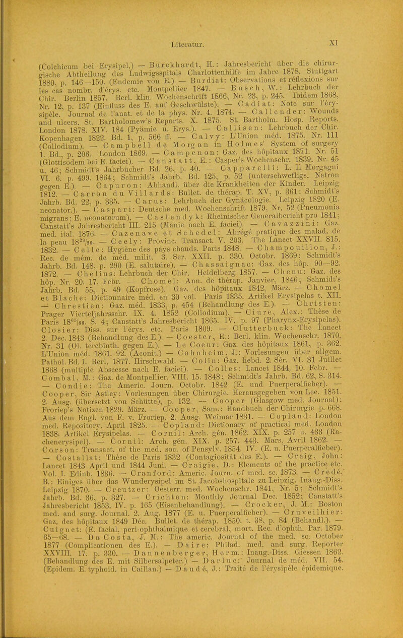 (Colchicum bei Erysipel.) - Burckhardt, H.: Jahresbericht über die chirur- gische AbtheiUmg des Ludwigsspitals Charlottenhille im Jahre 1878. Stuttgart 1880 P 146—150. (Endemie von E.) — Burdiat: Observations et rellexions sur lescas nombr. d'erys. etc. MontpeUier 1847. - B u s c h, W : Lehrbuch der Chir Berlin 1857. Berl. klin. Wochenschrift 1866, Nr. 23, p. 245. Ibidem 1868, Nr 12 p 137 (Einüuss des E. auf Geschwülste). — Cadiat: Note sar l'ery- sipele. Journal de Tanat. et de la phys. Nr. 4. 1874. - Callender: Wounds and ulcers St. Bartholomew's Reports. X. 1875. St. Bartholm. Hosp. Reports. London 1878. XIV. 184 (Pyämie u. Erys.). - Calli^sen: Leln-buch der Chir. Kopenhao-en 1822. Bd. 1, p. 566 ff. — Calvy: L'Umon med. 1875, Nr. III (Collodium). — Campbell de M o rg a n in Holmes' System of surgery 1 Bd p 206. London 1869. — Campenon: Gaz. des höpitaux 1871. Nr. 51 (Glottisödem bei E. faciei). — Canstatt,E.: Casper's Wochenschr. 1839. Nr. 45 u 46 ■ Schmidt's Jahrbücher Bd. 26, p. 40. — C a p p a r e 11 i: L. II Morgagni vi 6. p. 499. 1864; Schmidt's Jahrb. Bd. 125, p. 52 (unterschwefligs. Natron eeo-en E ) — C a p u r o n : Abhandl. über die Krankheiten der Kinder. Leipzig 1812 — Carron du Villards: Bullet, de therap. T. XV, p. 361: Schmidts .Jahrb Bd 22, p. 335. — Carus: Lehrbuch der Gynäcologie. Leipzig 1820 (E. neonator.). — Caspari: Deutsche med. Wochenschrift 1879, Nr. 52 (Pneumonia migrans; E. neonatorum). — Castendyk: Rheinischer Generalbericlit pro 1841:, Canstatt's Jahresbericht III. 215 (Manie nach E. faciei). — C a v a z z i n i : Gaz. med ital 1876. — Cazenave et Schedel: Abrege pratique des malad, de la peau 18^^/29. — Ceely: Provinc. Transact. V. 203. The Lancet XXVII. 815. 1832 — Celle: Hygiene des pays chauds. Paris 1848. — C h amp o uill o n, J.: Ree. de mem. de med. milit. 3. Ser. XXII. p. 330. Octobr. 1869; Schmidt's Jahrb. Bd. 148, p. 290 (E. salutaire). — Chassaignac: Gaz. des hop. 90—92. 1872. — Chelius: Lehrbuch der Chir. Heidelberg 1857. — Chenu: Gaz. des hop. Nr. 20. 17. Febr. — Chomel: Ann. de therap. Janvier, 1846; Schmidt's Jahrb. Bd. 55, p. 49 (Kopfrose). Gaz. des höpitaux 1842, März. — Chomel et Blache: Dictionnaire med. en 30 voL Paris 1835. Artüsel Erysipelas t. XII. — Chrestien: Gaz. med. 1833, p. 454 (Behandlung des E.). — Christen: Prager Vierteljahrsschr. LS. 4. 1852 (Collodium). — Ciure, Alex.: These de Paris 18''^/g6. S. 4; Canstatt's Jahresbericht 1865. IV. p. 97 (Pharynx-Erysipelas). Closier: Diss. sur l'erys. etc. Paris 1809. — Clutterbuck: The Lancet 2. Dec. 1843 (Behandlung des E.). - C o e s t e r, E.: Berl. klin. Wochenschr. 1870, Nr. 31 (Ol. terebinth. gegen E.). — Le Coeur: Gaz. des höpitaux 1861, p. 362. L'Union med. 1861. 92. (Aconit.) — Cohn heim, J.: Vorlesungen über allgem. Pathol.Bd. I. Berl. 1877. Hirschwald. — Colin: Gaz. hebd. 2. Ser. VI. 31 Juillet 1868 (multiple Abscesse nach E. faciei). — Co 11 es: Lancet 1844, 10. Febr. — Combal, M.: Gaz. de Montpellier. VIII. 15. 1848; Schmidt's Jahrb. Bd. 62, S. 314. — Condie: The Americ. Journ. Octobr. 1842 (E. und Puerperalfieber). — C00per, Sir Astley: Vorlesungen über Chirurgie. Herausgegeben von Lee. 1851. 2. Ausg. (übersetzt von Schütte), p. 132. Cooper (Glasgow med. Journal): Froriep's Notizen 1829. März. — Cooper, Sam.: Handbuch der Chirurgie p. 668. Aus dem Engl, von F. v. Froriep. 2. Ausg. Weimar 1831. — Copland: London med. Repository. April 1825. — Copland: Dictionary of practical med. London 1838'. Artikel Erysipelas. — Cornil: Arch. gen. 1862. XIX. p. 257 u. 433 (Ra- chenerysipel). — Cornil: Arch. gen. XIX. p. 257. 443. Mars, Avril 1862. — Corsön: Transact. of the med. soc. ofPensylv. 1854. IV. (E.U.Puerperalfieber). — Costallat: These de Paris 1832 (Contagiosität des E.). — Craig, John: Lancet 1843 April und 1844 Juni. — Craigie, D.: Elements of the practice etc. VoL L Edinb. 1836. — Cranford: Americ. Journ. of med. sc. 1873. — Crede,' B.: Einiges über das Wunderysipel im St. Jacobshospitale zu Leipzig. Inaug.-Diss. Leipzig 1870. — Creutzer: Oesterr. med. Wochenschr. 1841, Nr. 5; Schmidt's Jahrb. Bd. 36, p. 327. — Cr ichton: Montlily Journal Dec. 1852; Canstatt's Jahresbericht 1853. IV. p. 165 (Eisenbehandlung). — Crocker, J. M.: Boston med. and sarg. Journal. 2. Aug. 1877 (E. u. Puerperalfieber). — Cruveilhier: Gaz. des höpitaux 1849 Dec. Bullet, de therap. 1850. t. 38, p. 84 (Behandl.). — Cuignet: (E. facial, peri-ophthalmiciue et cerebral, mort. Ree. d'ophth. Par. 1879. 6.5—68. — Da Costa, J. M. : The americ. Journal of the med. sc. October 1877 (Complicationen des E.). — Daire: Philad. med. and surg. Reporter XXVIII. 17. p. 330. — Dannenberg er, Herrn.: Inaug.-Diss. Glessen 1862. (Behandlung des E. mit Silbcrsalpeter.) — Darluc:' Journal de med. VII. 54. (Epidem. E. typhoid, in Caillan.) — Daude, J.: Traitc de l'erysipele öpidemiquc.