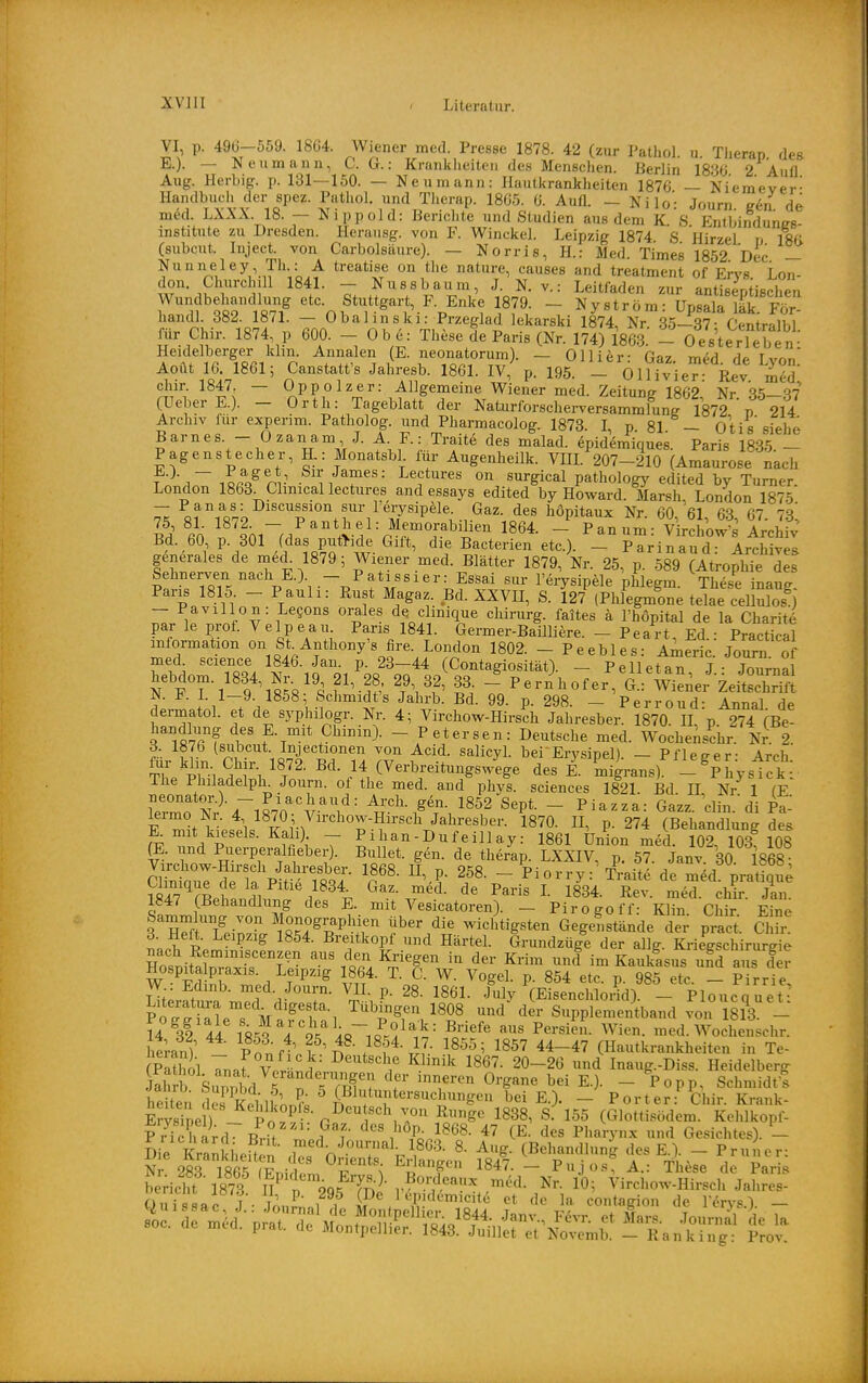 VI p. 49(3-559. 1864. Wiener med. Presse 1878. 42 (zur Patliol. u. Tiierap des- E.). — Neu mann, C. G.: Krankheiten des Menschen. Berlin 1836 2 Aufl Aug. Herbig. p. 131—150. — Neumann: Hautkrankheiten 1876 — Niemever- Handbuch der spez. Pathol. und Therap. 1865. 6. Autl. — Nilo- Journ e&n de med LXXX. 18. - Nippold: Berichte und Studien aus dem K. S. Entbindungs- institute zu Dresden. Herausg. von F. Winckel. Leipzig 1874 S Hirzel n ISd Csubcut. Inject, von Carbolsäure). — Norrie, H.: Med Times 1852 Dec — Nunneley, Th : A treatise on the nature, causes and treatment of Ervs Lon- don. Churchill 1841. — Nussbaum, J. N. v.: Leitfaden zur antisentischen T^TtTtlf Stuttgart, F. Enke 1879. - Nyström: UpLt'a'k.^FS-- handl. 382. 1871. — Obahnski: Przeglad lekarski 1874, Nr. 85—37- Centrilbl mr Chir. 1874 p 600. - 0 b e: These de Paris (Nr. 174) 1863. - OesterTeb n- Heidelberger khn. Annalen (E. neonatorum). — Olli er: Gaz med de Ivnn Aoüt 16 1861; Canstatt's Jahi-esb. 1861. IV,' p. 195. - Ollivie Rev chir. 1847. — üppolzer: Allgemeine Wiener med. Zeitung 1862 Nr S5—S7 (UeberE.). - Orth: Tageblatt der Naturforscherversammlunf 1872 p 214 Archiv für experim. Patholog. und Pharmacolog. 1878. I, p 81 — Otis'siehe Barnes. - Ozan am J. A F.: Traite des malad, epidemiques. Paris 1885.- Pagenstecher, R: Monatsbl lur Augenheilk. VIIL 207-210 (Amaurose nach T ^~i?A^nr^ 'ii f''' Lectures on surgical pathology edited by Turner. London 1863. Clmical lectures and essays edited by Howard. Marsh, London 1875 — Panas: Discussion sur lerysip^ile. Gaz. des hopitaux Nr 60 61 6^ 67 7^' l'i 60 f snrM^'°\vV = r'rT'^^^ - Panum: Virciowl^ Zc^ Bd. 60 p. 801 (das puthde Gift, die Bacterien etc.). - Parinaud: Archives generales de med^ 1879; Wiener med. Blätter 1879, Nr. 25, p. 589 (Atrophie des Sehnerven nach E.) _ Patissier: EsSai sur l'erysipele phlegm. These inang Paris 1815. - Pauli: Rust Magaz. Bd. XXVII, S. 127 (Phlegmone telae cellulosO - Pavillon : Legons orales de chnique chirurg. faites ä l'hÖpital de la Charite' par le prof. Velpe au. Paris 1841. Germei-Baüliere. - Peart Ed • Practical mformat on on St Anthony'« fire. London 1802. - Peebles: Americ.' Jo^ of med science 1846. Jan. p. 23-44 (Contagiosität). - Pelletan J jZma hebdom. 1834, Nr. 19 21, 28, 29 32, 33 Pern\ofer, G.: Wien er Zeitschrift N. F. L 1—9. 1858; Schmidt's Jahrb. Bd. 99. p. 298. — Perroud- Annal de dermatol. et de syphilogr. Nr. 4; Virchow-Hirsch Jahresber. 1870 II p 274 (Be- handlung des E. mit Chinin). - Petersen: Deutsche med. Wochenschr Nr. 2. . ,0^'''^*'?^^'^ ^«i- salicyl. bei Erysipel). — Pfleger- Arch ?1 i^i H^^- /^/^'^^^^^g^^^g« migrans). -^IhysTck The Philadelph^ Journ. of the med. and phys. sciences 1821. Bd II Nr 1 fE So Sr^~1870''^'\'- - ^---a: Ga.z. diu.'di pt F J •^ ■ 1870. II, p. 274 (Behandlung des K mit kiesels. Kall). — Pihan-Dufeillay: 1861 Union med 10^ 108 108 iE. und Puerperalfieber). Bullet, gen. de therap. LxilV, p? 5? Janv 30 1868 Sr1rTaM?Ä^ V'^- 258. - Piorry:'Äaite de m^d'prat^que V«A7^rp I 11 ^aris L 1834. Rev. med. chir. Jan 1847 (Behandlung des E. mit Vesicatoren). - Piro go ff- Klin Chir Eine 3™flTeir.1S?r^^.'P^?^ f ^^i? wicl^tigsten GegeLtände dei^ pract. Chü- 6. Heft. Leipzig 1854. Breitkopt und Härtel. Grundzüge der allg. Kriegschirurgie nach Remmiscenzen aus den Kriegen in der Krim und im Kauklsus uf? aus der Hospitalpraxis. Leipzig 1864. T. C. W. Vogel, p. 854 etc. p. 985 etl - P rrie W : Edmb. med Journ. VH. p. 28. 1861. July (Eisenchlorid) - Plouca uet- Porg?eTVa'^/l 1808 und'^der Supplementband von 18?3 - 14 32 4! 18^ 4 Ä ^r^^ '^^ P^^-^i^- Wien. med. Wochenschr. heran) Sf ^ ^^f^^ll' 1^55; 1857 44-47 (Hautkrankheiten in Te- Pathnl V l^'^^'^^lf Klinik 1867. 20-26 und Inaug.-Diss. Heidelberg £tb Su^bd Tmf ? Organe bei E.). - Popp, Schmidt! heiten des^ftlk^^n?; I, E.). - Porter:^ Chir. Krank- es i nel) 1^^^^«P'.«- D^ntsch von Runge 1838, S. 155 (Glottisödem. Kehlkopf- Kchard Brit 1 1868. 47 (E. des Pharynx und Gesichtes). L Die Kra^ he^^n f^'^ ^o^'-nal. 1803. 8. Aug. (Behandlung des E.). - Pruner: N 28riS(Lt'n.^v^^ '^^•■'f 184'- - PJo.S A.: These de Pari; bericht 1878 n 9q?Tn^- r?-'?'^-'^ l^^ Virchow-Hirsch Jahres- QuTsLf!;: j^Zaf dUo^üX™i8^^^^ f ^.^f^ ''^y^-^- - soc. de m.d. prat. de mSJI:^^^^,^:^^-:^ ^^^^ Je^^