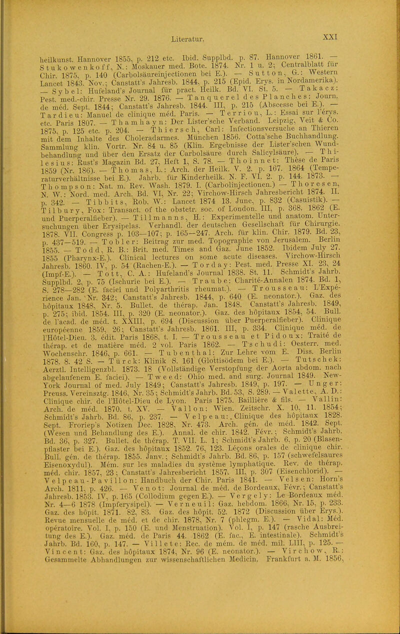 heükimst. Hannover 1855, p. 212 etc. Ibid. Supplbd. p. 87. Hannover 1861. — Stiiko%yenkoff, N.: Moskauer med. Bote. 1874. Nr. 1 u. 2; Centraiblatt für Chir 1875, P. 140 fCarbolsäureinjectionen bei E.). — Sutten, G.: Western Lancet 1843. Nov.; Canstatt's Jahresb. 1844, p. 215 (Epid. Erys. in Noi-damerikaJ. — Sybel: Hul'eland's Journal für pract. Heilk. Bd. VI. St. 5. — Takacz: Pest med.-chir. Presse Nr. 29. 1876. — TanquereldesPlanches: Journ. de med. Sept. 1844; Canstatt's Jahresb. 1844. III, p. 215 (Abscesse bei E.). — T a r d i e u: Manuel de clinique med. Paris. — T e r r i o u, L.: Essai sur 1 ferys. etc Paris 1807 — Thamliayn: Der Lister'sche Verband. Leipzig, Veit & Co. 1875 p 125 etc p 204. — T Ii i e r s c Ii, Carl: Infectionsversuclie an Thieren mit dem Inlialte des Clioleradarmes. München 1856. Cotta'sche Buchhandlung. Sammlung klin. Vortr. Nr. 84 u. 85 (Klin. Ergebnisse der Lister'schen Wund- behandlung und über den Ersatz der Carbolsäure durch Salicylsäure). — Thi- lesius: Rust's Magazin Bd. 27, Heft 1, S. 78. — Th o i nn e t: These de Paris 1859 (Nr. 186). — T h o m a s, L.: Arch. der Heilk. V. 2. p. 167. 1864 CTempe- ratm-verhältnisse bei K). Jahrb. für Kinderheilk. N. F. VI. 2. p. 144. 1873. — Thompson: Nat. m. Rev. Wash. 1879. L (Carbolinjectionen.) — Thoresen, N W • Nord med. Arch. Bd. VI, Nr. 22; Virchow-Hirsch Jahresbericht 1874. II. p. 342. — T i b b i t s, Hob. W.: Lancet 1874 13. June, p. 832 (Casuistik). — T i 1 b u r y, Fox: Transact. of the obstetr. soc. of London. III, p. 368. 1862 (E. und Puerperalfieber). — Tillmanns, H.: Experimentelle und anatom. Unter- suchungen über Erysipelas. Verhandl. der deutschen Gesellschaft für Chirurgie. 1878. VII. Congress p. 103—107; p. 165-247. Arch. für klin. Chir. 1879. Bd. 23, p 437—519. — Tobler: Beitrag zur med. Topographie von Jerusalem. Berlin 1855. — Todd, R. B.: Brit. med. Times and Gaz. June 1852. Ibidem July 27. 1855 (Pliarynx-E.). Clinical lectures on some acute diseases. Virchow-Hirsch Jahresb. 1860. IV, p. 54 (Rachen-E.). — T o r d a y: Pest. med. Presse XL 23, 24 (Impf-E.). — Tott, CA.: Hufeland's Journal 1838. St. 11. Schmidt's Jahrb. Supplbd. 2, p. 75 (Ischurie bei E.). — Traube: Charite-Annalen 1874. Bd. 1, S. 278—282 (E. faciei und Polyarthritis rheumat.). — Trousseau: L'Expe- rience Jan. ^Nr. 342; Canstatt's Jahresb. 1844, p. 640 (E. neonator.). Gaz. des höpitaux 1848, Nr. 5. Bullet, de therap. Jan. 1848. Canstatt's Jahresb. 1849, p. 275; ibid. 1854. III, p. 320 (E. neonator.). Gaz. des höpitaux 1854, 54. Bull, de l'acad. de med. t. XXIII, p. 694 (Discussion über Puerperalfieber). Clmique europeenne 1859, 26; Canstatt's Jahresb. 1861. III, p. 334. Clinique med. de rHotel-Dieu. 3. edit. Paris 1868, t. L — Trousseau et Pidoux: Traite de therap. et de matiere med. 2 vol. Paris 1862. — T s c h u d i: Oesterr. med. Wochenschr. 1846, p. 661. — T u b e n t h a 1: Zur Lehre vom E. Diss. Berlin 1878. 8. 42 S. - Türck: Klinik S. 161 (Glottisödem bei E.). — Tutschek: Aerztl. Intelligenzbl. 1873. 18 (Vollständige Verstopfung der Aorta abdom. nach abgelaufenem E. faciei). — Tweed: Ohio med. and surg. Journal 1849. New- York Journal of med. July 1849; Canstatt's Jahresb. 1849, p. 197. — U n g e r: Preuss. Vereinsztg. 1846, Nr. 35; Schmidt's Jahrb. Bd. 53, S. 289. — Valette, A. D.: Clinique cliir. de l'Hotel-Dieu de Lyon. Paris 1875. Bailliere & fils. — Vallm: Arch. de med. 1870. t. XV. — Vallon: Wien. Zeitschr. X. 10, 11. 1854; Schmidt's Jahrb. Bd. 86, p. 237. — V e 1 p e a u:. Clinique des höpitaux 1828. Sept. Froriep's Notizen Dec. 1828, Nr. 473. Arch. gen. de med. 1842. Sept. (Wesen und Behandlung des E.). Annal. de chir. 1842. Fevr.; Schmidt's Jahrb. Bd. 36, p. 327. Bullet, de therap. T. VII. L. 1; Schmidt's Jahrb. 6, p. 20 (Blasen- pflaster bei E.). Gaz. des höpitaux 1852. 76, 123. Legons orales de clinique chir. Bull. gen. de therap. 1855. Janv.; Schmidt's Jahrb. Bd. 86, p. 157 (schwefelsaures Eisenoxydul). Mem. sur les maladies du Systeme lymphatique. Rev. de therap. med. chir. 1857, 23 ; Canstatt's Jahresbericht 1857l IH, p. 307 (Eisenchlorid). — V elp e au-P avill 0 n: Handbuch der Chir. Paris 1841. — Velsen: Horns Arch. 1811. p. 426. — Venot: Journal de med. de Bordeaux, Fevr.; Canstatt's Jahresb. 1853. IV, p. 165 (Collodium gegenE.). — Vergely: Le Bordeaux med. Nr. 4—6 1878 (Impferysipel). — Verneuil: Gaz. hebdom. 1866, Nr. 15, p. 233. Gaz. des höpit. 1871. 82, 83. Gaz. des höpit. 52. 1872 (Discussion über Erys.). Revue mensuelle de med. et de chir. 1878, Nr. 7 (phlegm. E.). — Vidal: M^d. op^ratoire. Vol. I, p. 150 (E. und Menstruation). Vol. I, p. 147 (rasche Ausbrei- tung des E.). Gaz. med. de Paris 44. 1862 (E. fac, E. intestinale). Schmidt's Jahrb. Bd. 160, p. 147. — Villete: Ree. de mem. de med. mil. LIll, p. 125. — Vincent: Gaz. des höpitaux 1874, Nr. 96 (E. neonator.). — Virchow, R.: Gesammelte Abhandlungen zur wissenschaftlichen Medicin. Frankfurt a. M. 1856,