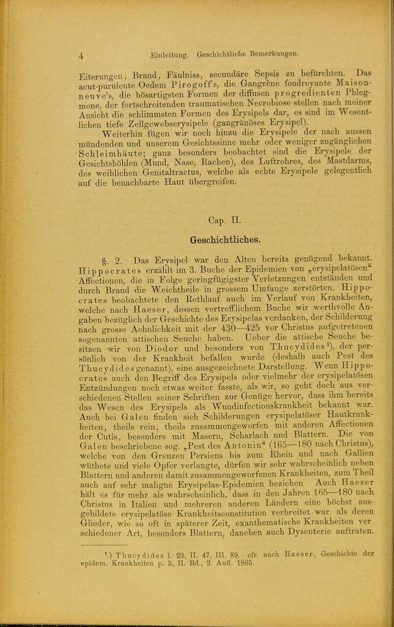 Eiterungeu, Brand, Fäulnias, secundäre Sepsis zu befürchten. Das acut-puruleute Oedem Pirogoffs, die Gangräne foudroyante Maison- neuve's, die bösartigsten Formen der diflFusen progredienten Phleg- mone, der fortschi-eitenden traumatischen Necrobiose stellen nach meiner Ansicht die schlimmsten Formen des Erysipels dar, es sind im Wesent- lichen tiefe Zellgewebserysipele (gangränöses Erysipel). Weiterhin fügen wir noch hinzu die Erysipele der nach aussen mündenden und unserem Gesichtssinne mehr oder weniger zugänghchen Schleimhäute; ganz besonders beobachtet sind die Erysipele der Gesichtshöhlen (Mund, Nase, Rachen), des Luftrohres, des Mastdarms, des weiblichen Genitaltractus, welche als echte Erysipele gelegentlich auf die benachbarte Haut übergreifen. Cap. n. GescMcMliches. §. 2. Das Erysipel war den Alten bereits genügend bekannt. Hippoerates erzählt im 3. Buche der Epidemien von „erysipelatösen Aflfectionen, die in Folge geringfügigster Verletzungen entständen und durch Brand die Weichtheile in grossem Umfange zerstörten. Hippo- erat es beobachtete den Rothlauf auch im Verlauf von Krankheiten, welche nach Haeser, dessen vortreflFlichem Buche wir werthvolle An- gaben bezüglich der Geschichte des Er jsipelas verdanken, der Schilderung nach grosse Aehnlichkeit mit der 430—425 vor Christus aufgetretenen sogenannten attischen Seuche haben. Ueber die attische Seuche be- sitzen wir von Diodor und besonders von Thucydides i), der per- sönhch von der Krankheit befallen wurde (deshalb auch Pest des Thucydides genannt), eine ausgezeichnete Darstellung. Wenn Hippo- erat es auch den Begriff des Erysipels oder vielmehr der erysipelatösen Entzündungen noch etwas weiter fasste, als wir, so geht doch aus ver- schiedenen Stellen seiner Schriften zur Genüge hervor, dass ihm bereits das Wesen des Erysipels als Wundinfectionskrankheit bekannt war. Auch bei Galen finden sich Schilderungen erysipelatöser Hautkrank- heiten, theils rein, theils zusammengeworfen mit anderen Affectionen der Cutis, besonders mit Masern, Scharlach und Blattern. Die von Galen beschriebene sog. „Pest des Antonin (165—180 nach Christus), welche von den Grenzen Persiens bis zum Rhein und nach Gallien wüthete und viele Opfer verlangte, dürfen wir sehr wahrscheinlich neben Blattern und anderen damit zusammengeworfenen Krankheiten, zum Theil auch auf sehr maligne Erysipelas-Epidemien beziehen Auch Haeser hält es für mehr als wahrscheinlich, dass in den Jahren 165—180 nach Christus in Italien und mehreren anderen Ländern eine höchst aus- gebildete erysipelatöse Krankheitsconstitution verbreitet war. als deren Glieder, wie so oft in späterer Zeit, exanthematische Krankheiten ver schiedener Art, besonders Blattern^ daneben auch Dysenterie auftraten. \) Thncydidcs I. 23, II. 47, III. 89. cfr. auch Haeser, Geschichte der epidem. Krankheiten p. 5, II. Bd., 2. Aufl. 1865.