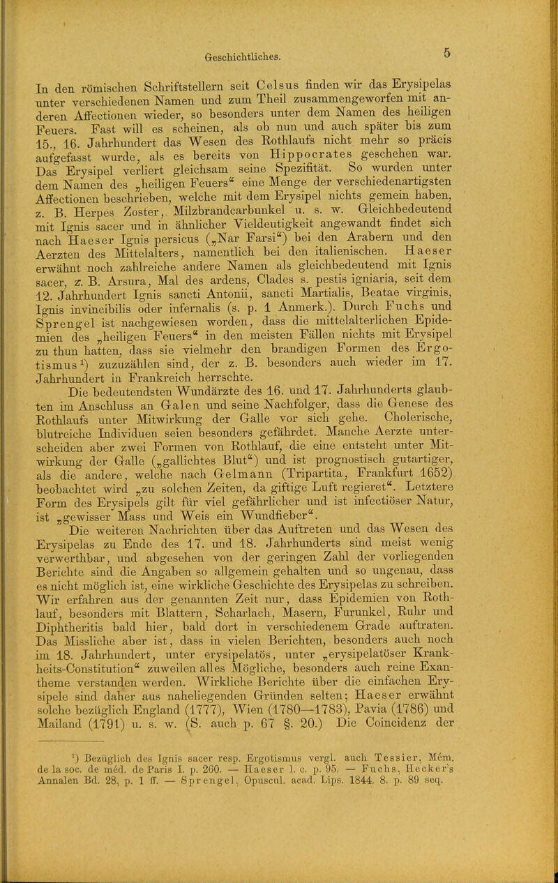 In den römischen Schriftstellern seit Celsus finden wir das Erysipelas unter verschiedenen Namen und zum Theil zusammengeworfen mit an- deren Affectionen wieder, so besonders unter dem Namen des heiligen Feuers. Fast will es scheinen, als ob nun imd auch später bis zum 15., 16. Jahrhimdert das Wesen des Kothlaufs nicht mehr so präcis aufgefasst wiu-de, als es bereits von Hippocrates geschehen war. Das Erysipel verliert gleichsam seine Spezifität. So wurden imter dem Namen des „heiligen Feuers eine Menge der verschiedenartigsten Affectionen beschi-ieben, welche mit dem Erysipel nichts gemein haben, z. B. Herpes Zoster, Milzbrandcarbunkel u. s. w. Gleichbedeutend mit Ignis sacer imd in ähnlicher Vieldeutigkeit angewandt findet sich nach Haeser Ignis persicus („Nar Farsi) bei den Arabern und den Aerzten des Mittelalters, namentlich bei den italienischen. Haeser erwähnt noch zahlreiche andere Namen als gleichbedeutend mit_ Ignis sacer, z. B. Arsura, Mal des ardens, Clades s. pestis igniaria, seit dem 12. Jahrhundert Ignis sancti Antonii, sancti Martialis, Beatae virginis, Ignis invincibilis oder infernahs (s. p. 1 Anmerk.). Durch Fuchs und Sprengel ist nachgewiesen worden, dass die mittelalterlichen Epide- mien des „heiligen Feuers in den meisten Fällen nichts mit Erysipel zu thun hatten, dass sie vielmehr den brandigen Formen des Ergo- tismus ^) zuzuzählen sind, der z. B. besonders auch wieder im 17. Jahrhundert in Frankreich herrschte. Die bedeutendsten Wundärzte des 16. und 17. Jahi'hunderts glaub- ten im Anschluss an Galen und seine Nachfolger, dass die Genese des Eothlaufs unter Mitwirkung der Galle vor sich gehe. Cholerische, blutreiche Individuen seien besonders gefährdet. Manche Aerzte unter- scheiden aber zwei Formen von Rothlauf, die eine entsteht unter Mit- wirkung der Galle („gallichtes Blut) und ist prognostisch gutartiger, als die andere, welche nach Gelmann (Tripartita, Frankfurt 1652) beobachtet wird „zu solchen Zeiten, da giftige Luft regieret. Letztere Form des Erysipels gilt für viel gefährlicher und ist infectiöser Natur, ist „gewisser Mass und Weis ein Wundfieber. Die weiteren Nachrichten über das Auftreten und das Wesen des Erysipelas zu Ende des 17. und 18. Jahrhunderts sind meist wenig verwerthbar, und abgesehen von der geringen Zahl der vorliegenden Berichte sind die Angaben so allgemein gehalten und so ungenau, dass es nicht möglich ist, eine wirkliche Geschichte des Erysipelas zu schreiben. Wir erfahren aus der genannten Zeit nur, dass Epidemien von Roth- lauf, besonders mit Blattern, Scharlach, Masern, Furunkel, Ruhr und Diphtheritis bald hier, bald dort in verschiedenem Grade auftraten. Das Missliche aber ist, dass in vielen Berichten, besonders auch noch im 18. Jahrhundert, unter erysipelatös, unter „eiysipelatöser Krank- heits-Constitution zuweilen alles Mögliche, besonders auch reine Exan- theme verstanden werden. Wirkliche Berichte über die einfachen Ery- sipele sind daher aus naheliegenden Gründen selten; Haeser erwähnt solche bezüglich England (1777), Wien (1780—1783), Pavia (1786) und Mailand (1791) u. s. w. (S. auch p. 67 §. 20.) Die Coincidenz der 0 Bezüglich des Ignis sacer resp. Ergotismus vcrgl. auch Tessier, Mem. de la soc. de med. de Paris 1. p. 260. — Haeser 1. c. p. 95. — Fuchs, Ileclier's Annalen Bd. 28, p. 1 IT. — Sprengel, Opuscul. acad. Lips. 1844. 8. p. 89 seq.