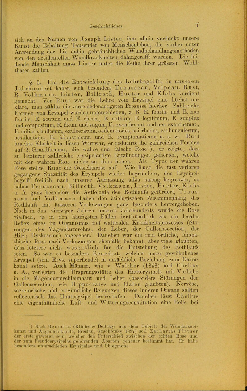 sich an den Namen von Joseph Lister, ihm allein verdankt unsere Kunst die Erhaltung Tausender von Menschenleben, die vorher unter Anwendung der bis dahin gebräuchlichen Wundbehandlungsmethoden von den accidentellen Wundkrankheiten dahingerafft wurden. Die lei- dende Menschlieit muss List er unter die Reihe ihrer grössten Wohl- thäter zählen. §. 3. Um die Entwicklung des Lehrbegriffs in unserem Jahrhundert haben sich besonders Trousseau, Velpeau, Rust, R. Volkmann, Lister, Billrotli, Hueter imd Klebs verdient gemacht. Vor Rust war die Lehre vom Erysipel eine höchst un- klare, man zählte die verschiedenartigsten Prozesse hierher. Zahlreiche Formen von Erysipel wurden unterschieden, z. B. E. febrile und E. non febrile, E. acutum und E. chron., E. nothum, E. legitimmn, E. simplex imd compositum, E. fixum und vagum, E. exanthemat. und non exanthemat., E. miliare, buUosum, exulceratum, oedematodes, scirrhodes, carbunculosum, pestilentiale, E. idiopathicum und E. symptomaticum u. s. w. Rust brachte Klarheit in diesen Wirrwar, er reducirte die zahlreichen Formen auf •2. Grundformen, die wahre und falsche Rose^), er zeigte, dass zu letzterer zahlreiche erysipelartige Entzündungen gehörten, welche mit der wahren Rose nichts zu thun haben. Als Typus der wahren Rose stellte Rust die Gresichtsrose auf. Wie Rust die fast verloren gegangene Spezifität des Erysipels wieder begründete, den Erysipel- begriflf freilich nach unserer Auffassung allzu streng begrenzte, so haben Trousseau, Billroth, Volkmann, Lister, Hueter, Klebs u. A. ganz besonders die Aetiologie des Rothlaufs gefördert, Trous- seau und Volkmann haben den ätiologischen Zusammenhang des Rothlaufs mit äusseren Verletzungen ganz besonders hervorgehoben. Noch in den vierziger Jahren unseres Jahrhimderts wurde die Rose vielfach, ja in den häufigsten Fällen irrthümlich als ein localer Reflex eines im Organismus tief waltenden Krankheitsprozesses (Stö- rungen des Magendarmrohrs, der Leber, der Gallensecretion, der Milz; Dyskrasien) angesehen. Daneben war die rein örtliche, idiopa- thische Rose nach Verletzungen ebenfalls bekannt, aber viele glaubten, dass letztere nicht wesentlich für die Entstehung des Rothlaufs seien. So war es besonders Benedict, welcher unser gewöhnliches Erysipel (sein Erys. superficiale) in ursächhche Beziehung zum Darm- kanal setzte. Auch Männer, wie v. Walther (1843) und Chelius u. A., verlegten die Ursprungsstätte des Hauterysipels mit Vorliebe in die Magendarm Schleimhaut imd Leber (besonders Störungen der Gallensecretion, wie Hippocrates und Galen glaubten). Nervöse, secretorische imd entzündliche Reizungen dieser inneren Organe sollten reflectorisch das Hauterysipel hervorrufen. Daneben lässt Chelius eine eigenthümliche Luft- und Witterungsconstitution eine Rolle bei ') Nach Benedict (Klinische Beiträge ans dem Gebiete der Wundarznei- kunst und Augenheilkunde, Breslau, Gosohorsky 1837) soll Zacharias Platner der erste gewesen sein, welcher den Unterschied zwischen dei- echten Rose und der zum Pseudoerysipelas gehörenden Abarten genauer bestimmt hat. Er habe besonders unterschieden Erysipelas und Phlegmone.