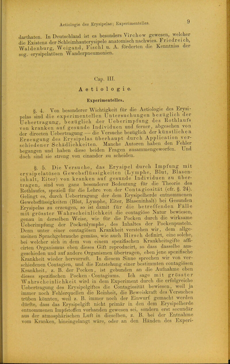 Aetiologie des Erysipelas-, Experimentelles. dartkaten. In Deutschland ist es besonders Virchow gewesen, welcher die Existenz der Schleimhanterysipele anatomisch nachwies. Friedreich, Waldenburg, Weigand, Fischl u. A. förderten die Kenntmss der sog. erysipelatösen Wanderpneumonien. Cap. III. Aetiologie. Experimentelles. §. 4. Von besonderer Wichtigkeit füi- die Aetiologie des Erysi- pelas sind die experimentellen Untersuchungen bezüglich der Uebertragung, bezüglich der Ueberimpfung des Rothlaufs von kranken auf gesunde Individuen und ferner, abgesehen von der dii-ecten Uebertragung — die Versuche bezüghch der künstlichen Erzeugung des Erysipelas überhaupt durch Application ver- schiedener Schädlichkeiten. Manche Autoren haben den Fehler begangen und haben diese beiden Fragen zusammengeworfen. Und doch sind sie streng , von einander zu scheiden. §. 5. Die Versuche, das Erysipel durch Impfung mit erysipelatösen Gewebsflüssigkeiten (Lymphe, Blut, Blasen- inhalt, Eiter) von kranken auf gesunde Individuen zu uber- tragen, sind von ganz besonderer Bedeutung für die Theorie des Eothlaufes, speziell für die Lehre von der Contagiosität (cfr. §. 24). GeHngt es, durch Uebertragung der dem Erysipelherde entnommenen Gewebsflüssigkeiten (Blut, Lymphe, Eiter, Blaseninhalt) bei Gesunden Erysipelas zu erzeugen, so ist damit für die betreffenden Fälle mit grösster Wahrscheinlichkeit die contagiöse Natur bewiesen, genau m derselben Weise, wie für die Pocken dm-ch die wirksame Ueberimpfung der Pockenlymphe, des Inhaltes der Pockenpusteln. Denn unter einer contagiösen Ki-ankheit verstehen wir, dem allge- meinen Sprachgebrauche gemäss, wie auch Hirsch definirt, eine solche, bei welcher sich in dem von einem spezifischen Krankheitsgifte affi- cirten Organismus eben dieses Gift reproducirt, so dass_ dasselbe aus- geschieden und auf andere Organismen übertragen, eben jene spezifische Krankheit wieder hervorruft. In diesem Sinne sprechen wir von ver- schiedenen Contagien, und die Entstehung einer bestimmten contagiösen Krankheit, z. B. der Pocken, ist gebunden an die Aufnahme eben dieses spezifischen Pocken - Contagiums. Ich sage mit grösster Wahrscheinlichkeit wird in dem Experiment durch die erfolgreiche Uebertragung des Erysipelgiftes die Contagiosität bewiesen, weil ja immer noch Fehlerquellen die Reinheit, die Beweiskraft des Versuches trüben köimten, weil z. B. immer noch der Einwurf gemacht werden dürfte, dass das Erysipelgift nicht primär in den dem Erysipelherde entnommenen Impfstoffen vorhanden gewesen sei, sondern erst secundär aus der atmosphärischen Luft in dieselben, z. B. bei der Entnahme vom Kranken, hineingelangt wäre, oder an den Händen des Experi-