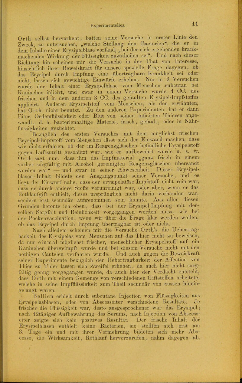 Orth selbst hervorhebt, hatten seine Versuche in erster Linie den Zweck, zu untersuchen, „welche Stellung den Bacterien, die er in dem Inhalte einer Erysipelblase vorfand, „bei der sich ergebenden krank- machenden Wirkung der Flüssigkeit zuzutheilen sei. Und nach dieser Richtimg hin scheinen mir die Versuche in der That von Interesse, hinsichtlich ihrer Beweiskraft für unsere spezielle Frage dagegen, ob das Erysipel durch Impfung eine übertragbare Ea-ankheit sei oder nicht, lassen sich gewichtige Einwürfe erheben. Nur in 2 Versuchen wurde der Inhalt einer Erysipelblase vom Menschen subcutan bei Kaninchen injicirt, und zwar in einem Versuche wurde 1 CG. des frischen und in dem anderen 3 CG. des gefaulten Erysipel-ImpfstofFes applicirt. Anderen ErysipelstofF vom Menschen, als den erwähnten, hat Orth nicht benutzt. Zu den anderen Experimenten hat er dann Eiter, Oedemflüssigkeit oder Blut von seinen inficirten Thieren ange- wandt, d. h. bacterienhaltige Materie, frisch, gefault, oder in Nähr- flüssigkeiten gezüchtet. Bezüglich des ersten Versuches mit dem möglichst frischen Erysipel-ImpfstofF vom Menschen lässt sich der Einwand machen, dass wh- nicht erfaliren, ob der im Reagenzgläschen befindliche Erysipelstoff gegen Luftzutritt geschützt war, wie er aufbewahrt wm-de u. s. w. Orth sagt nur, dass ihm das Impfmaterial „ganz frisch in einem vorher sorgfältig mit Alcohol gereinigten Reagenzgläschen übersandt worden war — und zwar in seiner Abwesenheit. Dieser Erysipel- blasen-Inhalt bildete den Ausgangspunkt seiner Versuche, und es liegt der Einwurf nahe, dass der erysipelatöse Impfstoff nicht rein war, dass er dm-ch andere Stoffe verunreinigt war, oder aber, wenn er das Rothlaufgift enthielt, dieses ursprünglich nicht darin vorhanden war, sondern erst secundär aufgenommen sein konnte. Aus allen diesen Gründen betonte ich oben, dass bei ■ der Erysipel-Impfung mit der- selben Sorgfalt und Reinlichkeit vorgegangen werden muss, wie bei der Pockenvaccination, wenn wir über die Frage klar werden wollen, ob das Erysipel durch Impfung übertragbar ist oder nicht. Nach alledem scheinen mir die Versuche Orth's die Uebertrag- barkeit des Erysipelas vom Menschen auf das Thier nicht zu beweisen, da nur einmal möglichst frischer, menschlicher Erysipelstoff auf ein Kaninchen übergeimpft wurde und bei diesem Versuche nicht mit den nöthigen Gautelen verfahren wurde. Und auch gegen die Beweiskraft seiner Experimente bezüglich der Ueb er tragbarkeit der Affection von Thier zu Thier lassen sich Zweifel erheben, da auch hier nicht sorg- fältig genug vorgegangen wm'de, da auch hier der Verdacht entsteht, dass Orth mit einem Gremenge von verschiedenen Giftstoffen ai'beitete, welche in seine Impfflüssigkeit zum Theil secundär von aussen hinein- gelangt waren. Bellien erhielt durch subcutane Injection von Flüssigkeiten aus Erysipelasblasen, oder von Abscesseiter verschiedene Resultate. Je frischer die Flüssigkeit war, desto ausgesprochener war das Erysipel; nach 12tägiger Aufbewahrung des Serums, nach Injection von Abscess- eiter zeigte sich kein positives Resultat. Der frische Inhalt der Erysip elblasen enthielt keine Bacterien, sie stellten sich erst am 3. Tage ein und mit ihrer Vermehrung bildeten sich mehr Abs- cesse, die Wirksamkeit, Rothlauf hervorzurufen, nahm dagegen ab.