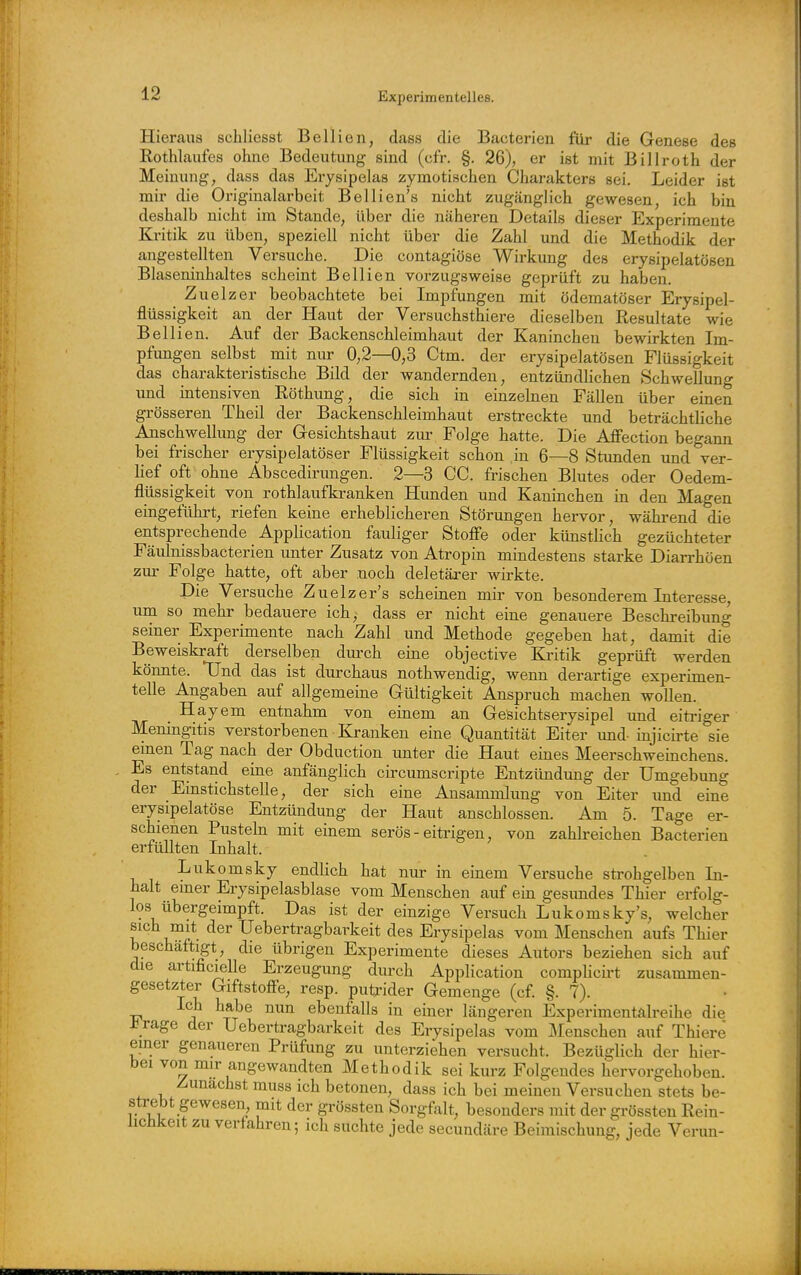 Hieraus schliesst Bellien, dass die Bacterien füi- die Genese des Rothlaufes ohne Bedeutung sind (cfr. §. 26), er ist mit Billroth der Meinung, dass das Exysipelas zymotischen Charakters sei. Leider ist mir die Originalarbeit Bellien's nicht zugänglich gewesen, ich bin deshalb nicht im Stande, über die näheren Details dieser Experimente Kritik zu üben, speziell nicht über die Zahl und die Methodik der angestellten Versuche. Die contagiöse Wirkung des erysipelatösen Blaseninhaltes scheint Bellien vorzugsweise geprüft zu haben. Zuelzer beobachtete bei Impfungen mit ödematöser Erysipel- flüssigkeit an der Haut der Versuchsthiere dieselben Resultate wie Bellien. Auf der Backenschleimhaut der Kaninchen bewirkten Im- pfimgen selbst mit nur 0,2—0,3 Ctm. der erysipelatösen Flüssigkeit das charakteristische Bild der wandernden, entzündlichen Schwellung und intensiven Röthung, die sich in einzelnen Fällen über einen grösseren Theil der Backenschleimhaut erstreckte und beträchtliche Alischwellung der Gesichtshaut zm- Folge hatte. Die Affection begann bei frischer erysipelatöser Flüssigkeit schon in 6—8 Stunden und ver- hef oft ohne Abscedirungen. 2—3 CG. frischen Blutes oder Oedem- flüssigkeit von rothlaufkranken Hunden und Kaninchen in den Magen eingeführt, riefen keine erheblicheren Störungen hervor, während die entsprechende Application fauliger Stoffe oder künsthch gezüchteter Fäulnissbacterien unter Zusatz von Atropin mindestens starke Diarrhöen zur Folge hatte, oft aber noch deletäi-er wirkte. Die Versuche Zuelzer's scheinen mir von besonderem Interesse, um so mehr bedauere ich,- dass er nicht eine genauere Beschreibung seiner Experimente nach Zahl und Methode gegeben hat, damit die Beweiskraft derselben dm-ch eine objective Kritik geprüft werden könnte. TJnd das ist durchaus nothwendig, wenn derartige experimen- telle Angaben auf allgemeine Gültigkeit Anspruch machen wollen. ^ Hayem entnahm von einem an Gesichtserysipel und eitriger Meningitis verstorbenen Kranken eine Quantität Eiter imd-injicirte sie einen Tag nach der Obduction imter die Haut eines Meerschweinchens. Es entstand eine anfänglich circumscripte Entzündung der Umgebung der Einstichstelle, der sich eine Ansammlung von Eiter und eine erysipelatöse Entzündung der Haut anschlössen. Am 5. Tage er- schienen Pusteln mit einem serös-eitrigen, von zahlreichen Bacterien erfüllten Inhalt. Lukomsky endlich hat nur in einem Versuche strohgelben In- halt einer Erysipelasblase vom Menschen auf ein gesimdes Thier erfolg- los übergeimpft. Das ist der einzige Versuch Lukomsky's, welcher sich mit der Ueb er tragbarkeit des Erysipelas vom Menschen aufs Thier beschäftigt, die übrigen Experimente dieses Autors beziehen sich auf die artificielle Erzeugung durch Application compUcirt zusammen- gesetzter Giftstoffe, resp. putrider Gemenge (cf. §. 7). Ich habe nun ebenfalls in einer längeren Experimentalreihe die i^rage der Uebertragbarkeit des Erysipelas vom ]\Ienschen auf Thiere einer genaueren Prüfung zu unterziehen versucht. Bezüglich der hier- bei von mir angewandten Methodik sei kurz Folgeudes hervorgehoben. Zunächst muss ich betonen, dass ich bei meinen Versuchen stets be- strebt gewesen mit der grössten Sorgfalt, besonders mit der grössten Rein- lichkeit zu verfahren; ich suchte jede secundäre Beimischung, jede Verun-