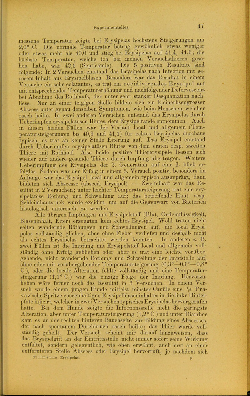 messene Temperatur zeigte bei Erysipelas höchstens Steigerungen um 2,0*' C. Die normale Temperatur betrxig gewöhnlich etwas weniger oder etwas mehr als 40,0 und stieg bei Erysipelas auf 41,4, 41,6; die höchste Temperatur, welche ich bei meinen Versuchsthieren gese- hen habe, war 42,1 (Septicämie). Die 5 positiven Resultate sind folgende: In 2 Versuchen entstand das Erysipelas nach Infection mit se- rösem Inhalt aus Erysipelblasen. Besonders war das Resultat in einem Versuche ein sehr eclatantes, es trat ein recidivirendes Erysipel auf mit entsprechender Temperaturerhöhung und nachfolgender Defervescenz bei Abnahme des Rothlaufs, der unter sehr starker Desquamation nach- liess. Niur an einer teigigen Stelle bildete sich ein kleinerbsengrosöer Abscess imter genau denselben Symptomen, wie beim Menschen, welcher rasch heilte. In zwei anderen Versuchen entstand das Erysipelas durch Ueberimpfen erysipelatösen Blutes, dem Erysipelrande entnommen. Auch in diesen beiden Fällen war der Verlauf local und allgemein (Tem- peratursteigerungen bis 40,9 und 41,1) für echtes Erysipelas durchaus typisch, es trat an keiner Stelle Eiterung auf. Das Erysipel entstand durch Ueberimpfen erysipelatösen Blutes von dem ersten resp. zweiten Thiere mit Rothlaixf. Also beide positive Thiererysipele Hessen sich wieder auf andere gesimde Thiere durch Impfung übertragen. Weitere Ueberimpfung des Erysipelas der 2. Generation auf eine 3. blieb er- folglos. Sodann war der Erfolg in einem 5. Versuch positiv, besonders im Anfange war das Erysipel local und allgemein typisch ausgeprägt, dann bildeten sich Abscesse (absced. Erysipel). — Zweifelhaft war das Re- sultat in 2 Versuchen; unter leichter Temperatursteigerung trat eine ery- sipelatöse Röthung und Schwellung auf; das betreffende Haut- resp. Schleimhautstück wm-de excidirt, um auf die Gegenwart von Bacterien histologisch untersucht zu werden. Alle übrigen Impfungen mit Erysipelstoff (Blut, Oedemflüssigkeit, Blaseninhalt, Eiter) erzeugten kein echtes Erysipel. Wohl traten nicht selten wandernde Röthungen und Schwellungen auf, die local Erysi- pelas vollständig glichen, aber ohne Fieber verliefen und deshalb nicht als echtes Erysipelas betrachtet werden konnten. In anderen z.-B. zwei Fällen ist die Impfung mit Eiysipelstoff local und allgemein voll- ständig ohne Erfolg geblieben oder aber es trat eine leichte vorüber- gehende, nicht wandernde Röthung und Schwellung der Impfstelle auf, ohne oder mit vorübergehender Temperatursteigerung (0,3''—0,6**—0,8'' C), oder die locale Alteration fehlte vollständig und eine Temperatur- steigerung (1,1 C) war die einzige Folge der Impfung. Hervorzu- hieben wäre femer noch d'as Resultat in 3 Versuchen. In einem Ver- such wurde einem - jungen Hunde mittelst feinster Canüle eine ^2 Pra- vaz'sche Spritze coccenhaltigen Erysipelblaseninhaltes in die linke Hinter- pfote injicirt, welcher in zwei Versuchen typisches Erysipelas hervorgerufen hatte. Bei dem Hunde zeigte die Infectionsstelle nicht die geringste Alteration, aber unter Temperatur Steigerung (1,2 C.) und unter Diarrhoe kam es an der rechten hinteren Bauchseite zur Bildung eines Abscesses, der nach spontanem Durchbruch rasch heilte; das Thier wurde voll- ständig geheilt. Der Versuch scheint mir darauf hinzuweisen, dass das Erysipelgift an der Eintrittsstelle nicht immer sofort seine Wirkung entfaltet, sondern gelegentlich, wie oben erwähnt, auch erst an einer entfernteren Stelle Abscess oder Erysipel hervorruft, je nachdem sich Tillmanns, Eryalpolas. o