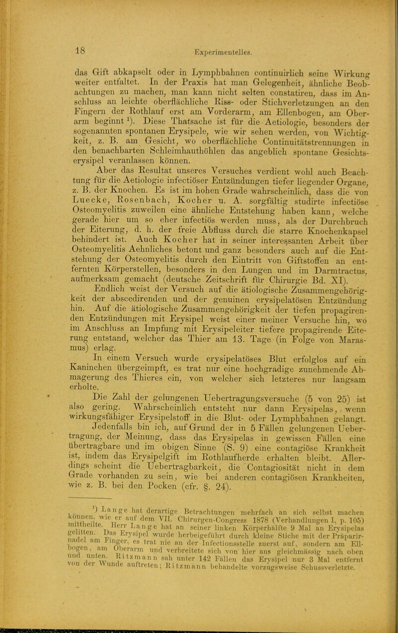 das Gift abkapselt oder in Lympbbahnen continuirlich seine Wirkung weiter entfaltet. In der Praxis bat man Gelegenheit, äbnlicbe Beob- aebtungeu zu machen, man kann nicht selten constatireu, dass im An- scbluss an leichte oberflächliche Riss- oder Stichverletzungen an den Fingern der Rothlauf erst am Vorderarm, am Ellenbogen, am Ober- arm beginnt Diese Thatsache ist für die Aetiologie, besonders der sogenannten spontanen Erysipele, wie wir sehen werden, von Wichtig- keit, z. B. am Gesicht, wo oberflächliche Continuitätstrennungen in den benachbarten Schleimhauthöhlen das angeblich spontane Gesichts- erysipel veranlassen können. Aber das Resultat unseres Versuches verdient wohl auch Beach- tung für die Aetiologie infectiöser Entzündungen tiefer liegender Organe, z. B. der Knochen. Es ist im hohen Grade wahrscheinUch, dass die von Luecke, Rosenbach, Kocher u. A. sorgfältig studirte infectiöse Osteomyelitis zuweilen eine ähnliche Entstehung haben kann, welche gerade hier um so eher infectiös werden muss, als der Durchbruch der Eiterung, d. h. der freie Abfluss durch die starre Knochenkapsel behindert ist. Auch Kocher hat in seiner interessanten Arbeit über Osteomyelitis Aehnliches betont und ganz besonders' auch auf die Ent- stehung der Osteomyelitis durch den Eintritt von Giftstofien an ent- fernten Körperstellen, besonders in den Lungen und im Dai-mtractus, aufmerksam gemacht (deutsche Zeitschrift für Chirurgie Bd. XI). ' Endlich weist der Versuch auf die ätiologische Zusammengehörig- keit der abscedirenden und der genuinen erysipelatösen Entzündung hin. Auf die ätiologische Zusammengehörigkeit der tiefen propagh'en- den Entzündungen mit Erysipel weist einer meiner Versuche hin, wo im Anschluss an Impfimg mit Erysipeleiter tiefere propagirende Eite- rung entstand, welcher das Thier am 13. Tage (in Folge von Maras- mus) erlag. In einem Versuch wurde erysipelatöses Blut erfolglos auf ein Kaninchen übergeimpft, es trat nur eine hochgradige zunehmende Ab- magerung des Thieres ein, von welcher sich letzteres nur langsam erholte. Die Zahl der gelungenen Uebertragungsversuche (5 von 25) ist also gering. Wahrscheinlich entsteht niu- dann Erysipelas, • wenn wirkungsfähiger Erysipelstoff in die Blut- oder Lymphbahnen gelangt. Jedenfalls bin ich, auf Grund der in 5 Fällen gelungenen Ueber- tragung, der Meinung, dass das Erysipelas in gewissen Fällen eine übertragbare und im obigen Sinne (S. 9) eine coutagiöse Krankheit ist, indem das Erysipelgift im Rothlaufherde erhalten bleibt. Aller- dings scheint die Uebertragbarkeit, die Contagiosität nicht in dem Grade vorhanden zu sein, wie bei anderen contagiösen Krankheiten, wie z. B. bei den Pocken (cfr, §. 24). ') Lange hat derartige Betrachtungen mehrfach an sich selbst machen ^'^^ Chirurgen-Congress 1878 (Verhandlungen I. p. 105) mmneiJte. Herr Lange hat an seiner linken Körperhälfte 9 Mal an Erysipelas gelitten, jjas Er)'sipel wurde herbeigeführt durch Ideinc Stiche mit der Präparir- naaei am i^inger, es trat nie an der Infectionsstelle zuerst auf, sondern am Ell- bogen, am (Jherarm und verbreitete sich von hier aus glcichmässig nach oben w!l ^i w ^'^'^'T/'^n sah unter 142 Fällen das Erysipel nur 3 Mal entfernt von aer wunde auftreten; Ritzmann behandelte vorzügs^veise Schussverletzte.