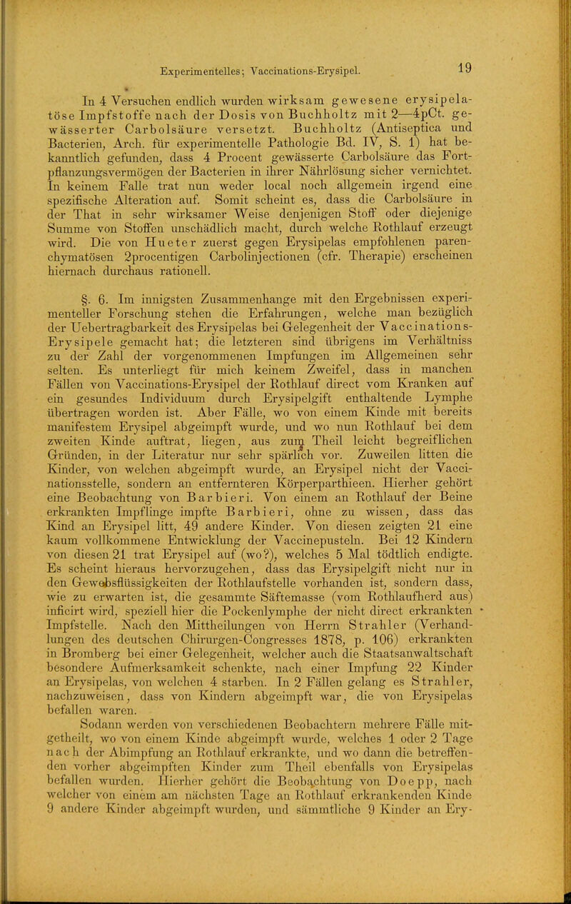 Experimentelles; Vaccinations-Erysipel. In 4 Versuchen endlich wurden wirksam gewesene erysipela- töse Impfstoffe nach der Dosis von Buchholtz mit 2—ipCt. ge- wässerter Carbolsäure versetzt. Buchholtz (Antiseptica und Bacterien, Arch. für experimentelle Pathologie Bd. IV, S. i) hat be- kanntlich gefunden, dass 4 Procent gewässerte Carbolsävire das Fort- pflanzimgsvermögen der Bacterien in ihrer Nähi'lösung sicher vernichtet. In keinem Falle trat nun weder local noch allgemein irgend eine spezifische Alteration auf Somit scheint es, dass die Carbolsävire in der That in sehr wirksamer Weise denjenigen Stoff oder diejenige Summe von Steifen unschädlich macht, durch welche Rothlauf erzeugt wird. Die von Hueter zuerst gegen Erysipelas empfohlenen paren- chymatösen 2procentigen Carbolinjectiouen (cfr. Therapie) erscheinen hiernach durchaus rationell. §. 6. Im innigsten Zusammenhange mit den Ergebnissen experir menteller Forschung stehen die Erfahrungen, welche man bezüglich der Uebertragbarkeit des Erysipelas bei Gelegenheit der Vaccinations- Erysipele gemacht hat; die letzteren sind übrigens im Verhältniss zu der Zahl der vorgenommenen Impfungen im Allgemeinen sehr selten. Es unterliegt für mich keinem Zweifel, dass in manchen Fällen von Vaccinations-Erysipel der Eothlauf direct vom Kranken auf ein gesimdes Individuum durch Erysipelgift enthaltende Lymphe übertragen worden ist. Aber Fälle, wo von einem Kinde mit bereits manifestem Erysipel abgeimpft wurde, und wo nun Rothlauf bei dem zweiten Kinde auftrat, liegen, aus zui^ Theil leicht begreiflichen Gründen, in der Literatur nur sehr spärlich vor. Zuweilen litten die Kinder, von welchen abgeimpft wurde, an Erysipel nicht der Vacci- nationsstelle, sondern an entfernteren Körperparthieen. Hierher gehört eine Beobachtung von Barbieri. Von einem an Rothlauf der Beine erkrankten Impflinge impfte Barbieri, ohne zu wissen, dass das Kind an Erysipel litt, 49 andere Kinder. Von diesen zeigten 21 eine kaum vollkommene Entwicklung der Vaccinepusteln. Bei 12 Kindern von diesen 21 trat Erysipel auf (wo?), welches 5 Mal tödtlich endigte. Es scheint hieraus hervorzugehen, dass das Erysipelgift nicht nur in den Gewdasflüssigkeiten der Rothlaufstelle vorhanden ist, sondern dass, wie zu erwarten ist, die gesammte Säftemasse (vom Rothlaufherd aus) inficirt wird, speziell hier die Pockenlymphe der nicht direct erkrankten * Impfstelle. Nach den Mittheilungen von Herrn Strahler (Verhand- hmgen des deutschen Chirurgen-Congresses 1878, p. 106) erkrankten in Bromberg bei einer Gelegenheit, welcher auch die Staatsanwaltschaft besondere Aufmerksamkeit schenkte, nach einer Impfung 22 Kinder an Erysipelas, von welchen 4 starben. In 2 Fällen gelang es Strahler, nachzuweisen, dass von Kindern abgeimpft war, die von Erysipelas befallen waren. Sodann werden von verschiedenen Beobachtern mehrei'e Fälle mit- getheilt, wo von einem Kinde abgeimpft wurde, welches 1 oder 2 Tage nach der Abimpfung an Rothlauf erkrankte, und wo dann die betreffen- den vorher abgeimpften Kinder zum Theil ebenfalls von Erysipelas befallen wurden. Hierher gehört die Beobachtung von Doepp, nach welcher von einem am nächsten Tage an Rothlauf erkrankenden Kinde 9 andere Kinder abgeimpft wurden, und sämmtliche 9 Kinder an Ery-