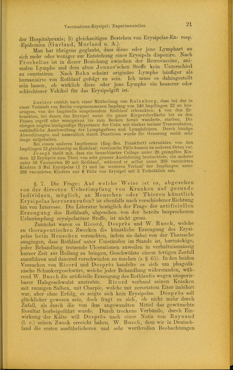 Vaccinations-Eiysipel; Experimentelles. der Hospitalpraxis; 3) gleichzeitiges Bestehen von Erysipelas-En- resp. -Epidemien (Garland, Morland u. A.). Man hat übrigens geglaubt, dass diese oder jene Lymphart an sich mehr oder weniger zur Entstehimg eines Erysipels disponire. Nach Froebelius ist in dieser Beziehimg zwischen der Retrovaccine, ani- malen Lymphe und dem alten Jenner'sehen Stoffe kein Unterschied zu constatiren. Nach Bohn scheint originäre Lymphe häufiger als humanisirte von Rothlauf gefolgt zu sein. Ich muss es dahingestellt sein lassen, ob wii-klich diese oder jene Lymphe ein besserer oder schlechterer Vehikel für das Erysipelgift ist. Zuelzer erzäUt nach einer Mittlieilung von Eulenberg, dass bei der in einer Vorstadt von Berlin vorgenommenen Impfung von 148 Impflingen 22 an bös- artigem, von der Impfstelle ausgehendem Rothlauf erkrankten; 4 von den Er- krankten, bei denen das Erysipel meist die ganze Körperoberfläche bis zu den Füssen ergriff oder wenigstens bis zum Becken herab wanderte, starben. Die übrigen zeigten hochgradige Hyperämie der Cutis mit starker seröser Transsudation, entzündliche Anschwellung der Lymphgefässe und Lymphdrüsen. Durch häufige Abscedirungen und namentlich durch Diarrhöen wurde die Genesung meist sehr lange aufgehalten. Bei einem anderen Impftermin (Reg.-Bez. Frankfurt) erkrankten von den Impflingen 12 gleichzeitig an Rothlauf; vereinzelte Fälle kamen an anderen Orten vor. Joseph theilt mit, dass ein benachbarter College unter 20 geimpften Kin- dern 12 Erysipele zum Theil von sehr grosser Ausdehnung beobachtete, ein anderer unter 50 Vaccinirten 20 mit Rothlauf, während er selbst unter 200 vaccinirten Kindern 3 Mal Ery sipelas (1 f) und im weiteren Verlauf der Impfungen unter 386 vaccinirten Kindern nur 8 Fälle von Erysipel mit 3 Todesfällen sah. §. 7. Die Frage: Auf welche Weise ist es, abgesehen von der directen Ueberimpfung von Kranken auf gesunde Individuen, möglich, an Menschen oder Thieren künstlich Erysipelas hervorzurufen? ist ebenfalls nach verschiedener Richtung hin von Interesse. Die Literatur bezüglich der Frage der artificiellen Erzeugung des Rothlaufs, abgesehen. von der bereits besprochenen Ueberimpfung erysipelatöser Stoffe, ist nicht gross. Zunächst waren es Ricord, Despr^s und W. Busch, welche zu therapeutischen Zwecken die künstliche Erzeugung des Erysi- pelas beim Menschen versuchten, indem sie dabei von der Thatsache ausgingen, dass Rothlauf unter Umständen im Stande ist, hartnäckige, jeder Behandlung trotzende Ulcerationen zuweilen in verhältnissmässig kurzer Zeit zur Heilung zu bringen, Geschwülste einem fettigen Zerfall zuzuführen und dauernd verschwinden zu machen (s. §. 65). In den beiden Versuchen von Ricord und Despr^s handelte es sich um phagedä- nische Schankergeschwüre, welche jeder Behandlung widerstanden, wäh- rend W. Busch die artificielle Erzeugung des Rothlaufes wegen unoperir- barer Halsgeschwulst anstrebte. Ricord verband seinen Kranken mit ranzigen Salben, mit Charpie, welche mit zersetztem Eiter imbibirt war, aber ohne Erfolg, es zeigte sich kein Erysipelas. Despr^s soll glücklicher gewesen sein, doch fragt es sich, ob nicht mein durch Zufall, als durch die von ihm angewandten Mittel das gewünschte Resultat herbeigeführt wurde. Durch trockene Verbände, durch Ein- wirkung der Kälte will Desprös nach einer Notiz von Raynaud (1. c.) seinen Zweck erreicht haben. W. Busch, dem wir in Deutsch- land die ersten ausführlicheren und sehr werthvollen Beobachtungen