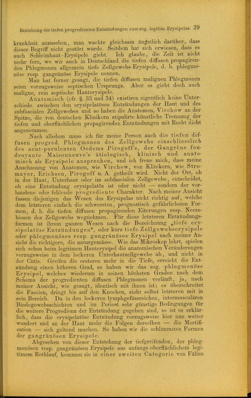 kranklieit anzusehen, man wachte gleichsam ängstlich darüber, dass dieser Begriff nicht gestört wurde. Seitdem hat sich erwiesen, dass es auch Schleimhaut-Erysipele giebt. Ich glaube, die Zeit ist nicht mehr fern, wo wir auch in Deutschland die tiefen diffusen propagiren- den Phlegmonen allgemein tiefe Zellgewebs-Erysipele, d. h. phlegmo- nöse resp. gangränöse Eiysipele nennen. Man hat ferner gesagt, die tiefen diffusen malignen Phlegmonen seien vorzugsweise septischen Ursprungs. Aber es giebt doch auch maUgne, rein septische Hauterysipele. Anatomisch (cfr. §. 33 und 34) existiren eigentlich keine Unter- schiede zwischen den erysipelatösen Entzündungen der Haut und des subfascialen Zellgewebes und so haben die Anatomen, Virchow an der Spitze, die von deutschen Klinikern stipulirte künstliche Trennung^ der tiefen und oberflächlichen propagh^enden Entzündungen mit Recht nicht angenommen. Nach alledem muss ich für meine Person auch die tiefen dif- fusen progred. Phlegmonen des Zellgewebs einschliesslich des acut-purulenten Oedems Pirogoff's, der Gangräne fou- droyante Maisonneuve's ätiologisch, klinisch und anato- misch als Erysipele ansprecjien, und ich freue mich, dass meine Anschauung von Anatomen, wie Virchow, von Klinikern, wie Stro- mayer, Erichsen, Pirogoff u. A. getheilt wird. Nicht der Ort, ob in der Haut, Unterhaut oder im subfascialen Zellgewebe, entscheidet, ob eine Entzündung erysipelatös ist oder nicht — sondern der vor- handene oder fehlende progrediente Charakter. Nach meiner Ansicht fassen diejenigen das Wesen des Erysipelas nicht richtig auf, welche dem letzteren einfach die schwersten, prognostisch gefährHchsten For- men, d. h. die tiefen diffusen propagirenden Eiterungen resp. Necro- biosen des ZeUgewebs wegnehmen. Für diese letzteren Entzündungs- formen ist ib-em ganzen Wesen nach die Bezeichnung „tiefe ery- sipelatöse Entzündungen, oder kurz tiefe Zellgewebserysipele oder phlegmonöses resp. gangränöses Erysipel nach meiner An- sicht die richtigere, die naturgemässe. Wie das Mikroskop lehrt, spielen sich schon beim legitimen Hauterysipel die anatomischen Veränderungen vorzugsweise in dem lockeren Unterhautzellgewebe ab, und nicht in der Cutis. Greifen die ersteren mehr in die Tiefe, erreicht die Ent- zündung, einen höheren Grad, so haben wir das sog. phlegmonöse Erysipel, welches wiederum in seinen höchsten Graden nach dem Schema der progredienten diffusen Phlegmonen verläuft, ja, nach meiner Ansicht, wie gesagt, identisch mit ihnen ist; es überschreitet die Fascien, dringt bis auf den Knochen, zieht selbst letzteren mit in sein Bereich. Da in den lockeren lymphgefässreichen, intermusculären Bindegewebsschichten und im Periost sehr günstige Bedingungen für die weitere Progredienz der Entzündimg gegeben sind, so ist es erklär- lich, dass die erysipelatöse Entzündung vorzugsweise hier nun weiter wandert und an der Haut mehr die Folgen derselben — die Mortifi- cation — sich geltend machen. So haben wir die schlimmsten Formen der gangränösen Erysipele. Abgesehen von dieser Entstehung der tiefgreifenden, der phleg- monösen resp. gangränösen Erysipele aus anfangs oberflächlichem legi- timem Rothlauf, kommen sie in einer zweiten Categorie von Fällen