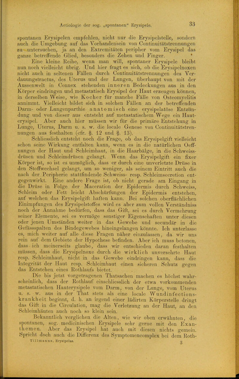 spontanen Erysipelen empfehlen, nicht nur die Erysipelstelle, sondern auch die Umgebung auf das Vorhandensein von Continuitätstrennungen zu untersuchen, ja an den Extremitäten peripher vom Erysipel das ganze betreffende Glied, besonders die Zehen und Finger. * Eine kleine Reihe, wenn man will, spontaner Erysipele bleibt nun noch vielleicht übrig. Und hier fragt es sich, ob die Erysipelnoxen nicht auch in seltenen Fällen durch Continuitätstrennungen des Ver- dauungstractus, des Uterus und der Lungen, überhaupt von mit der Aussenwelt in Connex stehenden inneren Bedeckungen aus in den Körper eindi'ingen und metastatisch Erysipel der Haut erzeugen können, in derselben Weise, wie Kocher für manche Fälle von Osteomyelitis annimmt. Vielleicht bildet sich in solchen Fällen an der betreffenden Darm- oder Lungenparthie anatomisch eine erysipelatöse Entzün- dung und von dieser aus entsteht auf metastatischem Wege ein Haut- erysipel. Aber auch hier müssen wir für die primäre Entstehung in Lunge, Uterus, Darm u. s. w. die locale Genese von Continuitätstren- nungen aus festhalten (cfr. §. 12 und §. 13). Schliesslich entsteht noch die Frage, ob das Erysipelgift vielleicht schon seine Wirkung entfalten kann, wenn es in die natürhchen Oeff- nungen der Haut und Schleimhaut, in die Haarbälge, in die Schweiss- drüsen imd Schleimdrüsen gelangt. Wenn das Erysipelgift ein fixer Körper ist, so ist es unmöglich, dass er durch eine unverletzte Drüse in den Stoffwechsel gelangt, um so weniger, als seinem Eintritt auch die nach der Pei'ipherie stattfindende Schweiss- resp. Schleimsecretion ent- gegenwirkt. Eine andere Frage ist, ob nicht gerade am Eingang in die Drüse in Folge der Maceration der Epidermis durch Schweiss, Schleim oder Fett leicht Abschürfungen der Epidermis entstehen, auf welchen das Erysipelgift haften kann. Bei solchen oberflächlichen Einimpfungen des Erysipelstoffes wird es aber zum vollen Verständniss noch der Annahme bedürfen, dass das Gift, sei es durch Vermehrung seiner Elemente, sei es vermöge sonstiger Eigenschaften unter diesen oder jenen Umständen weiter in das Gewebe und secundär in die Gefässspalten des Bindegewebes hineingelangen könnte. Ich unterlasse es, mich weiter auf alle diese Fragen näher einzulassen, da wir uns rein auf dem Gebiete der Hypothese befinden. Aber ich muss betonen, dass ich meinerseits glaube, dass wir entschieden daran festhalten müssen, dass die Erysipelnoxe durch die wirklich unversehrte Haut resp. Schleimhaut, nicht in das Gewebe eindringen kann, dass die Litegrität der Haut resp. Schleimhaut einen sicheren Schutz gegen das Entstehen eines Rothlaufs bietet. Die bis jetzt vorgetragenen Thatsachen machen es höchst wahr- scheinlich, dass der Rothlauf einschliesslich der etwa vorkommenden metastatischen Hauterysipele vom Darm, von der Lunge, vom Uterus u. s. w. aus in der That stets als eine locale Wundinfections- krankheit beginnt, d. h. an irgend einer lädirten Körperstelle dringt das Gift in die Circulation, mag die Verletzung an der Haut, an den Schleimhäuten auch noch so klein sein. Bekanntlich verglichen die Alten, wie wir oben erwähnten, die spontanen, sog. medicinischen Erysipele sehr gerne mit den Exan- themen. Aber das Erysipel hat auch mit diesen nichts gemein. Spricht doch auch die Differenz des Symptomencomplex bei dem Roth- Tillmanns, Ei-ysipelas. o