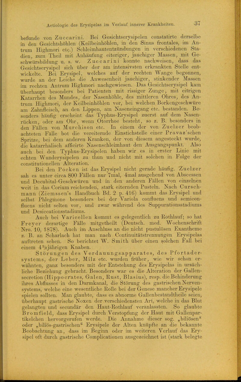 befunde von Zuccarini. Bei Gesichtserysipelen constatirte derselbe in den Gesicbtshöhlen (Keilbeinhöhlen, in den Sinus frontales, im An- trum Highmori etc.) Schleimhautentzündnngen in verschiedenen Sta- dien, zum Theil mit Anhäufung eiteriger, jauchiger Massen, mit Ge- schwürsbildung VI. s. w. Zuccarini konnte nachweisen, dass das Gesichtserysipel sich über der am intensivsten erlcrankten Stelle ent- wickelte. Bei Erysipel, welches auf der rechten Wange begonnen, wurde an der Leiche die Anwesenheit jauchiger, stinkender Massen im rechten Antrum Highmori nachgewiesen. Das Gesichtserysipel kam überhaupt besonders bei Patienten mit rissiger Zimge, mit eitrigen Katarrhen des Mundes, der Nasenhöhle, des mittleren Ohres, des An- trum Highmori, der Keilbeinhöhlen vor, bei welchen Borkengeschwüre am Zahnfleisch, an den Lippen, am Naseneingang etc. bestanden. Be- sonders hcäufig erscheint das Typhus-Erysipel zuerst auf dem Nasen- rücken, oder am Ohr, wenn Otorrhoe besteht, so z. B. besonders in den Fällen von Murchison etc. Li einem der von Zuelzer beob- achteten Fälle bot die vereiternde Eiastichstelle einer Pravaz'sehen Spritze, bei dem anderen Kranken, der von diesem angesteckt wm-de, die katarrhalisch afficirte Nasenschleimhaut den Ausgangspunkt. Also auch bei den Typhus-Erysipelen haben wir es in erster Linie mit echten Wunderysipelen zu thun und nicht mit solchen in Folge der constitutionellen Alteration. Bei den Pocken ist das Erysipel nicht gerade häufig. Zuelzer sah es unter circa 800 Fällen nur 7mal, 4mal ausgehend von Abscessen und Decubital-Geschwüren und in den anderen Fällen von einzelnen weit in das Corium reichenden, stark eiternden Pusteln. Nach Cursch- mann (Ziemssen's Handbuch Bd. 2 p. 416) kommt das Erysipel und selbst Phlegmone besonders bei der Variola confluens und semicon- fluens nicht selten vor, und zwar während des Suppurationsstadiums und Desiccationsstadiums. Auch bei Varicellen kommt es gelegentlich zu Eothlauf; so hat Frey er derartige Fälle mitgetheilt (Deutsch, med. Wochenschrift Nro. 10, 1878). Auch im Anschluss an die nicht pustulösen Exantheme z. B. an Scharlach hat man nach Continuitätstrennungen Erysipelas auftreten sehen. So berichtet W. Smith über einen solchen Fall bei einem 4^2jährigen Knaben. Störungen des Verdauungsapparates, des Pfortader- systems, der Leber, Milz etc. wurden früher, wie wir schon er- wähnten, ganz besonders mit der Entstehung des Erysipelas in ursäch- liche Beziehung gebracht. Besonders war es die Alteration der Gallen- secretion (Hipp 0 erat es, Galen, Rust, Blasius), resp. die Behinderung ihres Abflusses in den Darmkanal, die Störung des gastrischen Nerven- systems, welche eine wesentliche Rolle bei der Genese mancher Erysipele spielen sollten. Man glaubte, dass es abnorme Gallenbestandtheile seien, überhaupt gastrische Noxen der verschiedensten Art, welche in das Blut gelangten und secundär den Haut-Rothlauf veranlassten. So glaubte Bromfield, dass Erysipel durch Verstopfimg der Haut mit Gallehpar- tikelchen hervorgerufen werde. Die Annahme dieser sog. „biliösen oder „biliös-gastrischen Erysipele der Alten knüpfte an die bekannte Beobachtung an, dass im Beginn oder im weiteren Verlauf das Ery- sipel oft durch gastrische Complicationen ausgezeichnet ist (stark belegte