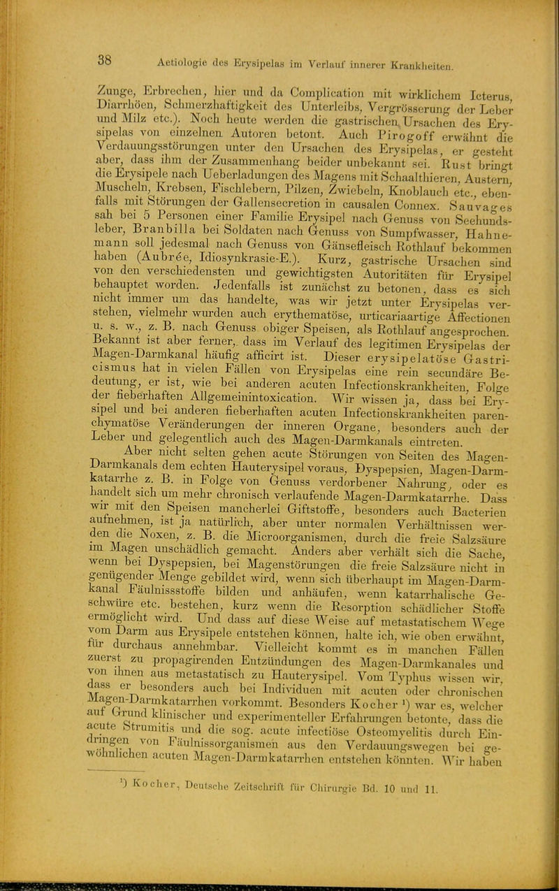 Zunge, Erbrechen, hier und da Complication mit wirklichem Icterus Diarrhöen, Schmerzhaftigkeit des Unterleibs, Vergrösserung der Leber und Milz etc.). Noch heute werden die gastrischen, Ursachen des Ery- sipelas von emzelnen Autoren betont. Auch Pirogoff erwcähnt die Verdauungsstörungen unter den Ursachen des Erysipelas, er gesteht aber, dass ihm der Zusammenhang beider unbekannt sei. Rust bringt die Erysipele nach Ueberladungen des Magens mit Schaalthieren, Austern Muscheln, Krebsen, Fischlebern, Pilzen, Zwiebeln, Knoblauch etc. eben- falls mit Störungen der G-allensecretion in causalen Connex SauVages sah bei 5 Personen einer Familie Erysipel nach Genuss von Seehuuds- leber, Branbilla bei Soldaten nach Genuss von Sumpfwas.ser, Hahne- mann soll jedesmal nach Genuss von Gänsefleisch Rothlauf bekommen haben (Aubrde, Idiosjnkrasie-E.). Kurz, gastrische Ursachen sind von den verschiedensten und gewichtigsten Autoritäten für Erysipel behauptet worden. Jedenfalls ist zunächst zu betonen, da.ss es sich nicht immer um das handelte, was wir jetzt unter Erysipelas ver- stehen, vielmehr wurden auch erythematöse, urticariaartige Affectionen u. s. w., z. B. nach Genuss obiger Speisen, als Rothlauf angesprochen Bekannt ist aber ferner,, dass im Verlauf des legitimen Erysipelas der Magen-Darmkanal häufig afficirt ist. Dieser erysipelatöse Gastri- cismus hat m vielen Fällen von Erysipelas eine rein secundäre Be- deutung, er ist, wie bei anderen acuten Infectionskrankheiten, Folge der fieberhaften AUgemeinintoxication. Wir wissen ja, dass bei Ei-^-- sipel und bei anderen fieberhaften acuten Infectionski-ankheiten paren- chymatöse Veränderungen der inneren Organe, besonders auch der au ^ch des Mageu-Darmkanals eintreten. Aber mcht selten gehen acute Störungen von Seiten des Magen- Darmkanals dem echten Hauterysipel voraus, Dyspepsien, Magen-Darm- katarrhe _z B. m Folge von Genuss verdorbener Nahi-ung, oder es handelt sich um mehr chronisch verlaufende Magen-Darmkatarrhe Dass wir mit den Speisen mancherlei Giftstoffe, besonders auch Bacterien autnehmen, ist ja nattu-lich, aber unter normalen Verhältnissen wer- den die Noxen, z. B. die Microorganismen, durch die freie Salzsäure im Magen unschädlich gemacht. Anders aber verhält sich die Sache wenn bei Dyspepsien, bei Magenstörungen die freie Salzsäure nicht in genügender Menge gebildet wird, wenn sich überhaupt im Magen-Darm- kanal Faulnissstoffe bilden und anhäufen, wenn katarrhalische Ge- schwm-e etc. bestehen, kurz wenn die Resorption schädlicher Stoffe ermöglicht wird. Und dass auf diese Weise auf metastatischem Wege vom Darm aus Erysipele entstehen können, halte ich, wie oben erwähnt tur durchaus annehmbar. Vielleicht kommt es in manchen Fällen zuerst zu propagirenden Entzündungen des Magen-Darmkanales und von Ihnen aus metastatisch zu Hauterysipel. Vom Typhus wissen wir dass er besonders auch bei Individuen mit acuten oder clu-onischeu Magen-JJarmkatarrhen vorkommt. Besonders Kocher ') war es, welcher aut ixnmd klinischer und experimenteller Erfahrungen betonte, dass die acute btrumitis und die sog. acute infectiöse Osteomyelitis durch Ein- ürmgen von Fäulnissorganismeh aus den Verdauuugswegen bei ge- wöhnlichen acuten Magen-Darmkatan-hen entstehen kömiten ^Vir haben