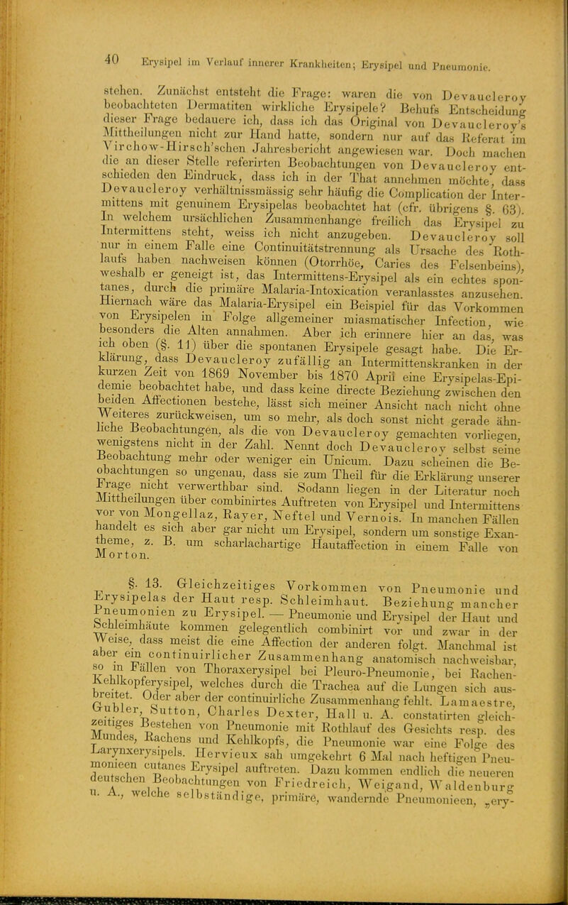 Stehen. Zunächst entsteht die Frage: waren die von Devaucleroy beobachteten Dermatiten wirkliche Erysipele? Behufs Entscheiduni dieser Frage bedauere ich, dass ich das Original von Devaucleroy's Mittheilungen nicht zur Pfand hatte, sondern nur auf das Referat im Virchow-Hirsch'schen Jahresbericht angewiesen war. Doch machen die an dieser Stelle referirten Beobachtungen von Devaucleroy ent- schieden den Eindruck, dass ich in der That annehmen möchte, dass Devaucleroy verhältnissmässig sehr häufig die Complication der Inter- mittens mit genuinem Erysipelas beobachtet hat (cfr. übrigens § 63) In welchem ursächlichen Zusammenhange freilich das Erysipel zu Intermittens steht, weiss ich nicht anzugeben. Devaucleroy soll niu- in einem Falle eine Continuitätstrennung als Ursache des Roth- lauts haben nachweisen können (Otorrhöe, Caries des Felsenbeins) weshalb er geneigt ist, das Intermittens-Erysipel als ein echtes spon- tanes, durch die primäre Malaria-Intoxication veranlasstes anzusehen Hiernach wäre das Malaria-Erysipel ein Beispiel für das Vorkommen von Erysipelen m Folge allgemeiner miasmatischer Infection wie besonders die Alten annahmen. Aber ich erinnere hier an das, was icli oben (§. 11) über die spontanen Erysipele gesagt habe. Die Er- klarimg dass Devaucleroy zufällig an Intermittenski-anken in der km-zen Zeit von 1869 November bis 1870 Aprii eine Erysipelas-Epi- demie beobachtet habe, und dass keine directe Beziehung zwischen den beiden Affectionen bestehe, lässt sich meiner Ansicht nach nicht ohne Weiteres zurückweisen, um so mehr, als doch sonst nicht gerade ähn- liche Beobachtimgen, als die von Devaucleroy gemachten vorliegen wenigstens mcht in der Zahl. Nennt doch Devaucleroy selbst seine Beobachtung mehr oder weniger ein Unicum. Dazu scheinen die Be- obachtungen so ungenau, dass sie zum Theil für die Erklärung unserer i rage mcht verwerthbar sind. Sodann liegen in der Literatur noch Mittheilungen über combinirtes Auftreten von Erysipel und Intermittens vor von Mongellaz, Rayer, Neftel und Vernois. In manchen Fällen handelt es sich aber gar nicht um Erysipel, sondern um sonstige Exan- theme, z. B. um scharlachartige Hautaffection in einem Falle von Morton. §. 13. Gleichzeitiges Vorkommen von Pneumonie und Erysipelas der Haut resp. Schleimhaut. Beziehung mancher Pneumonien zu Erysipel. — Pneumonie und Ervsipel der Haut und Schleimhäute kommen gelegentlich combinirt vor und zwar in der Weise, dass meist die eine Affection der anderen folgt. Manchmal ist aber ein contmuirlicher Zusammenhang anatomisch nachweisbar, so m Fallen von Thoraxerysipel bei Pleuro-Pneumonie, bei Rachen- ^ehlkopferysipel, welches durch die Trachea auf die Lungen sich aus- Dreitet. Uder aber der continuirliche Zusammenhang fehlt. Lamaestre ^ubier Sutton, Charles Dexter, Hall u. A. constatirten gleich- zeitiges Bestehen von Pneumonie mit Rothlauf des Gesichts resp. des Mundes, Rachens und Kehlkopfs, die Pneumonie war eine Folge des i^arynxerysipels. Hervieux sah umgekehrt 6 Mal nach heftigen Pneu- monieen ciitanes Erysipel auftreten. Dazu kommen endlich die neueren deutschen Beobachtungen von Friedreich, Weigand, Waldenburg u. A., welche selbständige, primäre, wandernde Pneumonieen, ,,ery-