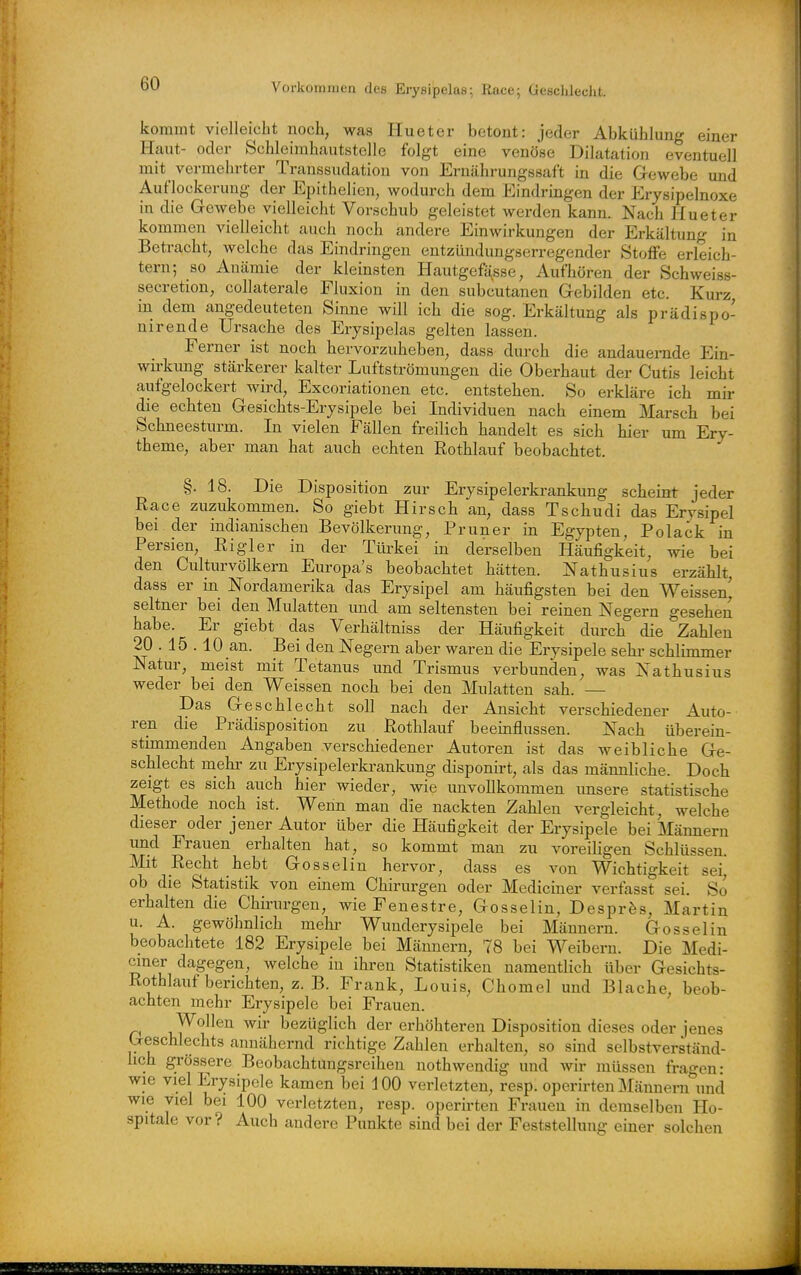 Vorkommen des Erysipelas; Race; Gesclilecht. kommt vielleicht noch, was Hueter betont: jeder Abkühlung einer Haut- oder Schleimhautstelle folgt eine venöse Dilatation eventuell mit vermehrter Transsudation von Ernährungssaft in die Gewebe und Auflockerung der Epithelien, wodurch dem Eindringen der Erysipelnoxe in die Gewebe vielleicht Vorschub geleistet werden kann. Nach Hueter kommen vielleicht auch noch andere Einwirkungen der Erkältung in Betracht, welche das Eindringen entzündimgserregender Stoffe erleich- tern; so Anämie der kleinsten Hautgefässe, Aufhören der Schweiss- secretion, collaterale Fluxion in den subcutanen Gebilden etc. Kurz in dem angedeuteten Sinne will ich die sog. Erkältung als prädispo- nirende Ursache des Erysipelas gelten lassen. Ferner ist noch hervorzuheben, dass durch die andauernde Ein- wu-kung stärkerer kalter Luftströmungen die Oberhaut der Cutis leicht aufgelockert wird, Excoriationen etc. entstehen. So erkläre ich mir die echten Gesichts-Erysipele bei Individuen nach einem Marsch bei Schneesturm. In vielen Fällen freilich handelt es sieb hier um Ery- theme, aber man hat auch echten Rothlauf beobachtet. §. 18. Die Disposition zur Erysipelerkrankung scheint jeder Race zuzukommen. So giebt Hirsch an, dass Tschudi das Erysipel bei der indianischen Bevölkerung, Pruner in Egypten, Polack in Persien, Rigler in der Türkei in derselben Häufigkeit, wie bei den Culturvölkern Europa's beobachtet hätten. Nathusius erzählt, dass er in Nordamerika das Erysipel am häufigsten bei den Weissen^ seltner bei den Mulatten vmd am seltensten bei reinen Negern gesehen habe. Er giebt das Verhältniss der Häufigkeit durch die Zahlen 20 . 15 . 10 an. Bei den Negern aber waren die Erysipele sein- schlimmer Natur, meist mit Tetanus und Trismus verbunden, was Nathusius weder bei den Weissen noch bei den Mulatten sah. — Das Geschlecht soll nach der Ansicht verschiedener Auto- ren die Prädisposition zu Rothlauf beeinflussen. Nach überein- stimmenden Angaben verschiedener Autoren ist das weibliche Ge- schlecht mehr zu Erysipelerki-ankung disponirt, als das männliche. Doch zeigt es sich auch hier wieder, wie unvollkommen imsere statistische Methode noch ist. Wenn man die nackten Zahlen vergleicht, welche dieser oder jener Autor über die Häufigkeit der Erysipele bei Männern und Frauen erhalten hat, so kommt mau zu voreiligen Schlüssen. Mit Recht hebt Gosselin hervor, dass es von Wichtigkeit sei, ob die Statistik von einem Chirurgen oder Mediciuer verfasst sei. So erhalten die Chirurgen, wie Fenestre, Gosselin, Desprfes, Martin u. A. gewöhnlich mehi- Wunderysipele bei Männern. Gossel in beobachtete 182 Erysipele bei Männern, 78 bei Weibern. Die Medi- cmer dagegen, welche in ihren Statistiken namentlich über Gesichts- Rothlauf berichten, z.B. Frank, Louis, Chomel und Blache, beob- achten mehr Erysipele bei Frauen. Wollen wir bezüglich der erhöhteren Disposition dieses oder jenes Geschlechts annähernd richtige Zahlen erhalten, so sind selbstverständ- lich grössere Beobachtungsreihen nothwendig und wir müssen fragen: wie viel Erysipele kamen bei 100 verletzten, resp. operirten Männern und wie viel bei 100 verletzten, resp. operirten Frauen in demselben Ho- spitale vor? Auch andere Punkte sind bei der Feststellung einer solchen