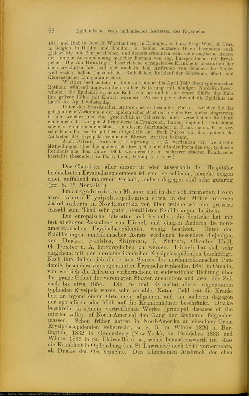 1841 und 1842 in Jena, in Württemlierg, in Erlangen, in Linz, Prag, Wien, in Graz in Belgien, in Dublin und London; iu beiden letzteren Orten besonders auch gleichzeitig mit Puerperalfieber, und damals erkannten sehr viele englische Aerzte den innigen Zusammenhang mancher Formen von sog. Puerperalfieber mit Erysi- pelen. Die von Heusinger beschriebene erysipelatöse Krankheitsconstitution der eben erwähnten Jahre soll sich auch in dem Auftreten von Seuchen der Thier- welt gezeigt haben (epizootisches Kalbefieber, Rothlauf der Scliweine, Maul- und Klauenseuche, Lungenfäulc etc.). W utzer beobachtete in Bonn von Januar bis April 1849 einen epjidemischen Rotlüauf während ungewöhnlich rauher Witterung mit häufigen Nord-Nordwest- winden: die Epidemie erreichte Ende Februar und in der ersten Hälfte des März ihi-e grösste Höhe; mit Eintritt wärmerer Witterung verschwand die Epidemie im Laufe des April vollständig. Unter den französischen Autoren ist es besonders Pujos, welcher für das gelegentliche Vorkommen der epidemischen Ausbreitung des Erysipelas eingetreten ist und welcher uns eine geschichtliche Uebersicht über verschiedene Rothlauf- epidemieen des vorigen Jahrhunderts in Frankreich, Italien, England, Deutschland sowie in zunehmendem Maasse in diesem Jahrhundert in Frankreich z. B. in ver- schiedenen Pariser Hospitälern mitgetheilt hat. Nach Pujos war das epidemische Auftreten des Erysipelas schon den ältesten Aerzten bekannt. Auch Ollier, Fenestre, Desgranges n. A. verdanken wir werthvolle Mittheilungen über das epidemische Erysipelas, meist in der Form des sog. typhösen Rothlaufs aus dem Jahre 1860, wo derselbe in mehreren Städten Frankreiclis herrschte (besonders in Paris, Lyon, Estampes u. s. w.). Der Charakter aller dieser in oder ausserhalb der Hospitäler beobachteten Erysipelasepidemieen ist sehr verschieden, 'manche zeigen einen auffallend malignen Verlauf, andere dagegen sind sehr gutartig (cfr. §. 75 Mortalität). Im ausgedehntesten Maasse und in der schlimmsten Form aber kamen Erysipelasepidemien etwa in der Mitte unseres Jahrhimderts in Nordamerika vor, über welche wir eine gi'össere Anzahl zum Theil sehr guter, detaillirter Schilderungen besitzen. Die europäische Literatur und besonders die deutsche hat mit fast alleiniger Ausnahme von Hirsch und einigen Anderen die nord- amerikanischen Erysipelasepidemien wenig beachtet. Unter den Schilderungen amerikanischer Aerzte verdienen besonders diejenigen von Drake, Peebles, Shipman, G. Sutton, Charles Hall, Gr. Dexter u. A. hervorgehoben zu werden. Hirsch hat sich sehi- eingehend mit den nordamerikanischen Erysipelasepidemien beschäftigt. Nach ihm finden sich die ersten Spm-en der nordamerikanischen Pan- demie, besonders von sogenanntem Erysipelas typhoides, 1841 iu Canada, von wo sich die AfiFection vorherrschend in südwestlicher Richtung über das ganze Gebiet der vereinigten Staaten ausbreitete und zwar der Zeit nach bis etwa 1854. Die In- und Extensität dieses sogenannten typhoiden Erysipels waren sehr variabler Natur. Bald trat die Krank- heit an irgend einem Orte mehr allgemein auf, an anderen dagegen nur sporadisch oder blieb auf die Krankenhäuser beschränkt. Drake beschreibt in seinem vorti-efflichen Werke (priucipal diseases of the interior valley of North-America) den Gang der Epidemie folgender- massen. Schon früher hatten in Nord-Amerika an einzelnen Orten Erysipelasepidemien geherrscht, so z. B. im Winter 1826 in Bur- lington, 1832 in Ogdensburg (New-York), im Frülijahre 1833 und Winter 1836 in St. Clairsville u. a., wobei bemerkenswert]! ist, dass die Krankheit in Ogdensburg (am St. Lawrence) noch 18^7 vorherrschte, als Drake den Ort besuchte. Den allgemeinen Ausbruch der oben