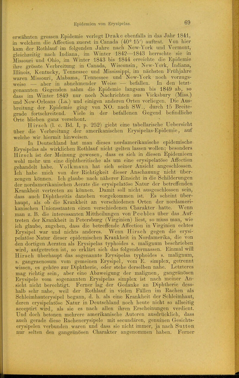 erwähnten grossen Epidemie verlegt Drake ebenfalls in das Jahr 1841, in welchem die Affection zuerst in Canada (40*' 15') auftrat. Von hier kam der Rothlauf im folgenden Jahre nach New-York und Vermont, gleichzeitig nach Indiana, im Winter 1842—1843 herrschte sie in Missouri und Ohio, im Winter 1843 bis 1844 erreichte die Epidemie ihre grösste Verbreitung in Canada, Wisconsin, New-York, Indiana, Illinois, Kentucky, Tennessee und Mississippi, im nächsten Frühjahre waren Missouri, Alabama, Temiessee und New-York noch vorzugs- weise — aber in abnehmender Weise — befallen. In den letzt- genannten Gegenden nahm die Epidemie langsam bis 1849 ab, so dass im Winter 1849 nur noch Nachrichten aus Vicksbury (Miss.) und New-Orleans (La.) tmd einigen anderen Orten vorliegen. Die Aus- breitung der Epidemie ging von NO. nach SW., durch 15 Breite- grade fortschreitend. Viele in der befallenen Gegend befindliche Orte blieben ganz verschont. Hirsch (1. c. Bd. I, p. 252) giebt eine tabellarische Uebersicht über die Verbreitung der amerikanischen Erysipelas-Epidemie, auf welche wir hiermit hinweisen. In Deutschland hat man dieses nordamerikanische epidemische Erysipelas als wirklichen Rothlauf nicht gelten lassen wollen; besonders Hirsch ist der Meinung gewesen, dass es sich in .diesen Epidemieen wohl mehr um eine diphtheritische als um eine erysipelatöse Affection gehandelt habe. Volkmann hat sich seiner Ansicht angeschlossen. Ich habe mich von der Richtigkeit dieser Anschauung nicht über- zeugen können. Ich glaube nach näherer Einsicht in die Schilderungen der nordamerikanischen Aerzte die erysipelatöse Natur der betreffenden Krankheit vertreten zu können. Damit soll nicht ausgeschlossen sein, dass auch Diphtheritis daneben vorgekommen ist. Es scheint über- haupt, als ob die Krankheit an verschiedenen Orten der nordameri- kanischen Unionsstaaten einen verschiedenen Charakter hatte. Wenn man z. B. die interessanten Mittheilungen von Peebles über das.Auf- treten der Krankheit in Petersburg (Virginien) liest, so niuss man, wie ich glaube, zugeben, dass die betreffende Affection in Virginien echtes Erysipel war und nichts anderes. Wenn Hirsch gegen die erysi- pelatöse Natur dieser epidemischen Krankheit in Nordamerika, die von den dortigen Aerzten als Erysipelas typhoides s. malignum beschi'ieben wird, aufgetreten ist, so erklärt sich das folgendermassen. Einmal will Hirsch überhaupt das sogenannte Erysipelas typhoides s. malignum, s. gangraenosum vom gemeinen Erysipel, vom E. simplex, getrennt wissen, es gehöre zur Diphtherie, oder stehe derselben nahe. Letzteres mag richtig sein, aber eine Abzweigung der malignen, gangränösen Erysipele vom sogenannten Erysipelas simplex ist nach meiner An- sicht nicht berechtigt. Ferner lag der Gedanke an Diphtherie dess- halb sehr nahe, weil der Rothlauf in vielen Fällen im Rachen als Schleimhauterysipel begann, d. h. als eine Krankheit der Schleimhaut, deren erysipelatöse Natur in Deutschland noch heute nicht so allseitig acceptirt wird, als sie es nach allen ihren Erscheinungen verdient. Und doch betonen mehrere amerikanische Autoren ausdrücklich, dass auch gerade diese Rachenerysipele mit secundären, genuinen Gesichts- erysipelen verbunden. waren und dass sie nicht immer, ja nach Sutten nur selten den gangränösen Charakter angenommen haben. Ferner
