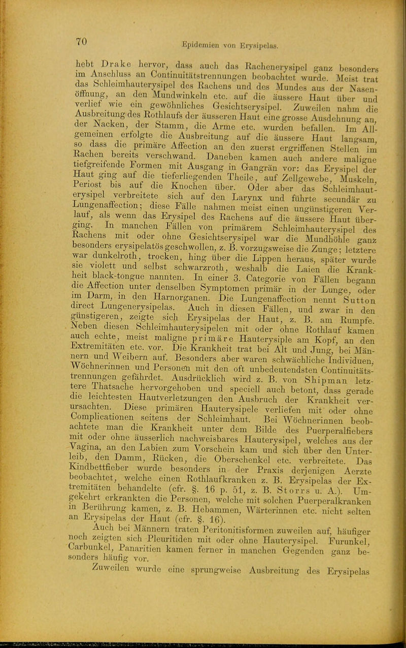 hebt Drake hervor, dass auch das Rachcnerysipel ganz besonders im Anschluss an Contmiütätstrennungen beobachtet wurde Meist trat das bchleimhauterysipel des Rachens und des Mundes aus der Nasen- öffnung, an den Mundwinkeln etc. auf die äussere Haut über und verlief wie eui gewöhnliches Gesichtserysipel. Zuweilen nahm die Ausbreitung des ßothlaufs der äusseren Haut eine grosse Ausdehnung an der Nacken, der Stamm, die Arme etc. wurden befallen Im All- gemeinen erfolgte die Ausbreitung auf die äussere Haut langsam so dass die primäre Affection an den zuerst ergriffenen Stellen im Rachen bereits verschwand. Daneben kamen auch andere maligne tiefgreifende Formen mit Ausgang in Gangrän vor: das Erysipel der Haut ging auf die tieferliegenden Theile, auf Zellgewebe, Muskeln, Periost bis auf die Knochen über. Oder aber das Schleimhaut- erysipel verbreitete sich auf den Larynx und führte secundär zu Lungenaffection; diese Fälle nahmen meist einen ungünstigeren Ver- lauf, als wenn das Erysipel des Rachens auf die äussere Haut über- ging, in manchen Fällen von primärem Schleimhauterysipel des Rachens mit oder ohne Gesichtserysipel war die Mundhöhle ganz besonders erysipelatösgeschwollen, z. B. vorzugsweise die Zunge: letztere war dunkeh-oth, trocken, hing über die Lippen heraus, später wurde sie violett imd selbst schwarzroth, weshalb die Laien die Krank- heit Wack-tongue nannten. In einer 3. Categorie von Fällen begann die Afiection unter denselben Symptomen primär in der Lunge, oder im Darm, m den Harnorganen. Die Lungenaffection nennt Sutton direct Lungenerysipelas. Auch in diesen Fällen, und zwar in den gunstigeren, zeigte sich Erysipelas der Haut, z. B. am Rumpfe . Neben diesen Schleimhauterysipelen mit oder ohne Rothlauf kamen auch echte, meist maligne primäre Hauterysiple am Kopf, an den Extremitäten etc. vor. Die Krankheit trat bei Alt und Jung, bei Män- nern und Weibern auf. Besonders aber waren schwächliche Individuen Wöchnerinnen und Personen mit den oft unbedeutendsten Continuitäts- trennungen gefährdet. AusdrückHch wird z. B. von Shipman letz- tere Ihatsache hervorgehoben und speciell auch betont, dass gerade die leichtesten Hautverletzungen den Ausbruch der Krankheit ver- ursachten. Diese primären Hauterysipele verliefen mit oder ohne tomphcationen seitens der Schleimhaut. Bei Wöchnerinnen beob- achtete man die Krankheit unter dem Bilde des Puerperalfiebers mit oder ohne äusserlich nachweisbares Hauterysipel, welches aus der Vagina, an den Labien zum Vorschein kam und sich über den Unter- leib den Damm, Rücken, die Oberschenkel etc. verbreitete. Das Kmdbettfieber wurde besonders in der Praxis derjenigen Aerzte beobachtet, welche einen Rothlaufki-anken z. B. Erysipelas der Ex- tremitäten behandelte (cfr. §. 16 p. .51, z. B. Storrs u. A.). Um- gekehrt erkrankten die Personen, welche mit solchen Puerperalki-anken in Berührung kamen, z. B. Hebammen, Wärterinnen etc. nicht selten an Erysipelas der Haut (cfr. §. 16). Auch bei Männern traten Peritonitisformen zuweilen auf, häufiger noch zeigten sich Pleuritiden mit oder ohne Hauterysipel. Fm-unkel, Karbunkel, Panaritien kamen ferner in manchen Gegenden ffanz be- sonders häufig vor. Zuweilen wurde eine sprungweise Ausbreitung des Erysipelas