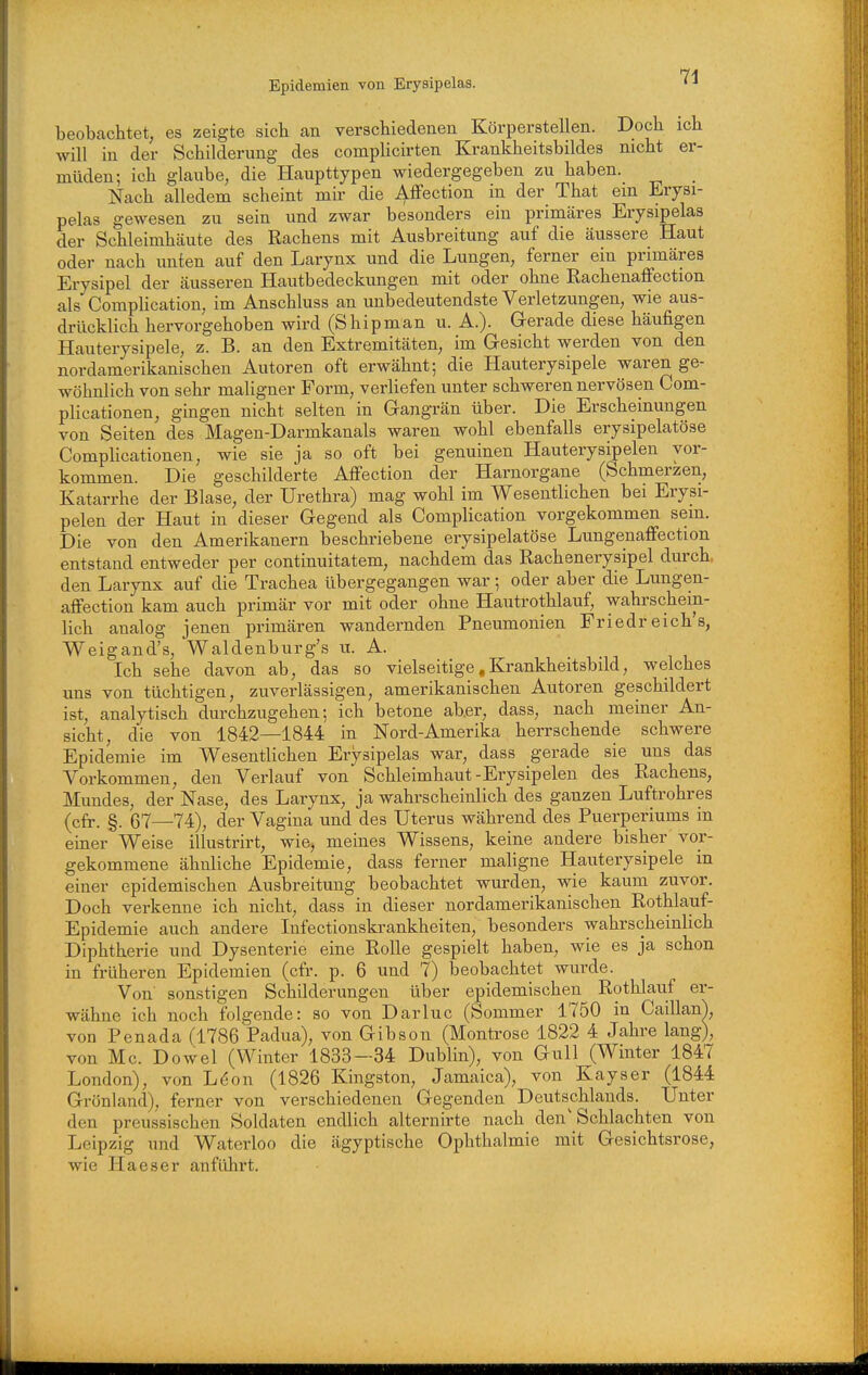 beobachtet, es zeigte sich an verschiedenen Körperstellen. Doch ich will in der Schilderung des complicirten Krankheitsbildes nicht er- müden; ich glaube, die Haupttypen wiedergegeben zu haben. Nach alledem scheint mh- die i^ffection in der That em Erysi- pelas gewesen zu sein und zwar besonders ein primäres Erysipelas der Schleimhäute des Rachens mit Ausbreitung auf die äussere Haut oder nach unten auf den Larynx und die Lungen, ferner ein primäres Erysipel der äusseren Hautbedeckungen mit oder ohne Rachenaffection als Complication, im Anschluss an unbedeutendste Verletzungen, wie aus- drücklich hervorgehoben wird (Shipman u. A.). Gerade diese häufigen Hauterysipele, z. B. an den Extremitäten, im Gesicht werden von den nordamerikanischen Autoren oft erwähnt; die Hauterysipele waren ge- wöhnlich von sehr maligner Form, verliefen unter schweren nervösen Com- plicationen, gingen nicht selten in Gangrän über. Die Erscheinungen von Seiten des Magen-Darmkanals waren wohl ebenfalls erysipelatöse Complicationen, wie sie ja so oft bei genuinen Hauterysipelen vor- kommen. Die geschilderte AfFection der Harnorgane (Schmerzen, Katarrhe der Blase, der Urethra) mag wohl im Wesentlichen bei Erysi- pelen der Haut in dieser Gegend als Complication vorgekommen sein. Die von den Amerikanern beschriebene erysipelatöse Lungenaffection entstand entweder per continuitatem, nachdem das Rachenerysipel durch, den Larynx auf die Trachea übergegangen war; oder aber die Lungen- affection kam auch primär vor mit oder ohne Hautrothlauf, wahrschein- lich analog jenen primären wandernden Pneumonien Friedreich's, Weigand's, Waldenburg's u. A. Ich sehe davon ab, das so vielseitige, Krankheitsbild, welches uns von tüchtigen, zuverlässigen, amerikanischen Autoren geschildert ist, analytisch durchzugehen; ich betone ab.er, dass, nach meiner An- sicht, die von 1842—1844 in Nord-Amerika herrschende schwere Epidemie im Wesentlichen Erysipelas war, dass gerade sie uns das Vorkommen, den Verlauf von Schleimhaut-Erysipelen des Rachens, Mundes, der Nase, des Larynx, ja wahrscheinlich des ganzen Luftrohres (cfr. §. 67—74), der Vagina und des Uterus während des Puerperiums in einer Weise illustrirt, wie, meines Wissens, keine andere bisher vor- gekommene ähnliche Epidemie, dass ferner maligne Hauterysipele m einer epidemischen Ausbreitung beobachtet wurden, wie kaum zuvor. Doch verkenne ich nicht, dass in dieser nordamerikanischen Rothlauf- Epidemie auch andere Infectionskrankheiten, besonders wahrscheinlich Diphtherie und Dysenterie eine Rolle gespielt haben, wie es ja schon in früheren Epidemien (cfr. p. 6 und 7) beobachtet wurde. Von sonstigen Schilderungen über epidemischen Rothlauf er- wähne ich noch folgende: so von Darluc (Sommer 1750 in Caillanl von Penada (1786 Padua), von Gibson (Montrose 1822 4 Jahre lang), von Mc. Dowel (Winter 1833—34 Dublin), von Gull (Winter 1847 London), von Löon (1826 Kingston, Jamaica), von Kayser (1844 Grönland), ferner von verschiedenen Gegenden Deutschlands. Unter den preussischen Soldaten endlich alternirte nach den' Schlachten von Leipzig und Waterloo die ägyptische Ophthalmie mit Gesichtsrose, wie Haeser anführt.