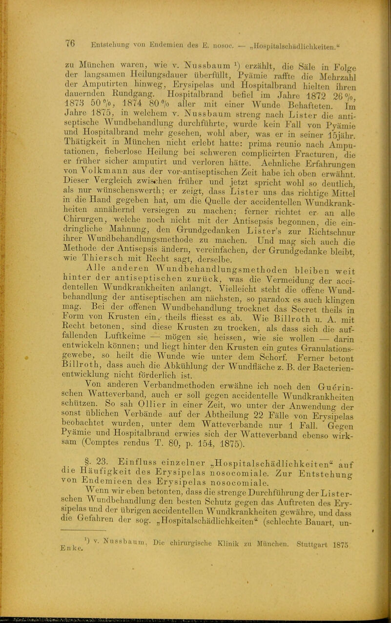 „ I lospitalschädlichkeiten. zu München waren, wie v. Nussbaum i) erzählt, die Säle in Folge der langsamen Ileilungsdauer überfiUlt, Pyämie rafFte die Mehrzahl der Amputirten hinweg, Erysipelas und Hospitalbrand hielten ihren dauernden Kundgang. Hospitalbrand befiel im Jahre 1872 26% 1873 50 >, 1874 80 > aller mit einer Wunde Behafteten. Im Jahre 1875, in welchem v. Nussbaum streng nach Lister die anti- septische Wundbehandlung durchführte, wurde kein Fall von Pyämie und Hospitalbrand mehr gesehen, wohl aber, was er in seiner löjähr Thätigkeit in München nicht erlebt hatte: prima reunio nach Ampu- tationen, fieberlose Heilung bei schweren complicirten Fracturen die er früher sicher amputirt und verloren hätte. Aehnliche Erfahrungen von Volkmann aus der vor-antiseptischen Zeit habe ich oben erwähnt. Dieser Vergleich zwischen früher und jetzt spricht wohl so deutlich als nur wünschenswerth; er zeigt, dass Lister uns das richtige Mittel in die Hand gegeben hat, um die Quelle der accidentellen Wundkrank- heiten annähernd versiegen zu machen; ferner richtet er. an alle Chirurgen, welche noch nicht mit der Antisepsis begonnen, die ein- dringliche Mahnung, den Grundgedanken Lister's zur Richtschnur ihrer Wundbehandlungsmethode zu machen. Und mag sich auch die Methode der Antisepsis ändern, vereinfachen, der Grimdgedanke bleibt wie Thiersch mit Eecht sagt, derselbe. ' Alle anderen Wundbehandlungsmethoden bleiben weit hinter der antiseptischen zurück, was die Vermeidung der acci- dentellen Wundki-ankheiten anlangt. Vielleicht steht die ofi'ene Wund- behandlung der antiseptischen am nächsten, so paradox es auch klingen mag. Bei der ofienen Wundbehandlung trocknet das Secret theils in Form von Krusten ein,- theils fliesst es ab. Wie Billroth u. A. mit Eecht betonen, sind diese Krusten zu trocken, als dass sich die auf- fallenden Luftkeime — mögen sie heissen, wie sie wollen darin entwickeln können; und liegt hinter den Krusten ein gutes Granulations- gewebe, so heilt die Wunde wie unter dem Schorf. Ferner betont Billroth, dass auch die Abkühlung der Wundfläche z. B. der Bacterien- entwicklung nicht förderlich ist. Von anderen Verbandmethoden erwähne ich noch den Gu^rin- schen Watteverband, auch er soll gegen accidentelle Wundkrankheiten schützen. So sah Olli er in einer Zeit, wo unter der Anwendung der sonst üblichen Verbände auf der Abtheilung 22 Fälle von Erysipelas beobachtet wurden, unter dem Watteverbande nur 1 Fall.  Gegen Pyämie und Hospitalbrand erwies sich der Watteverband ebenso wirk- sam (Comptes rendus T. 80, p. 154, 1875). §. 23. Einfluss einzelner „Hospitalschädlichkeiten auf die Häufigkeit des Erysipelas nosocomiale. Zur Entstehung von Endemieen des Erysipelas nosocomiale. Wenn wir eben betonten, dass die strenge Durchführung der Lister- schen Wundbehandlung den besten Schutz gegen das Auftreten des Eiy- sipelas und der übrigen accidentellen Wundkrankheiten gewähre, und dass die (gefahren der sog. „Hospitalschädlichkeiten« (schlechte Bauart, un- Enke ''^ ^ Nussbaum. Die chirurgische Klinik zu München. Stuttgart 1875.