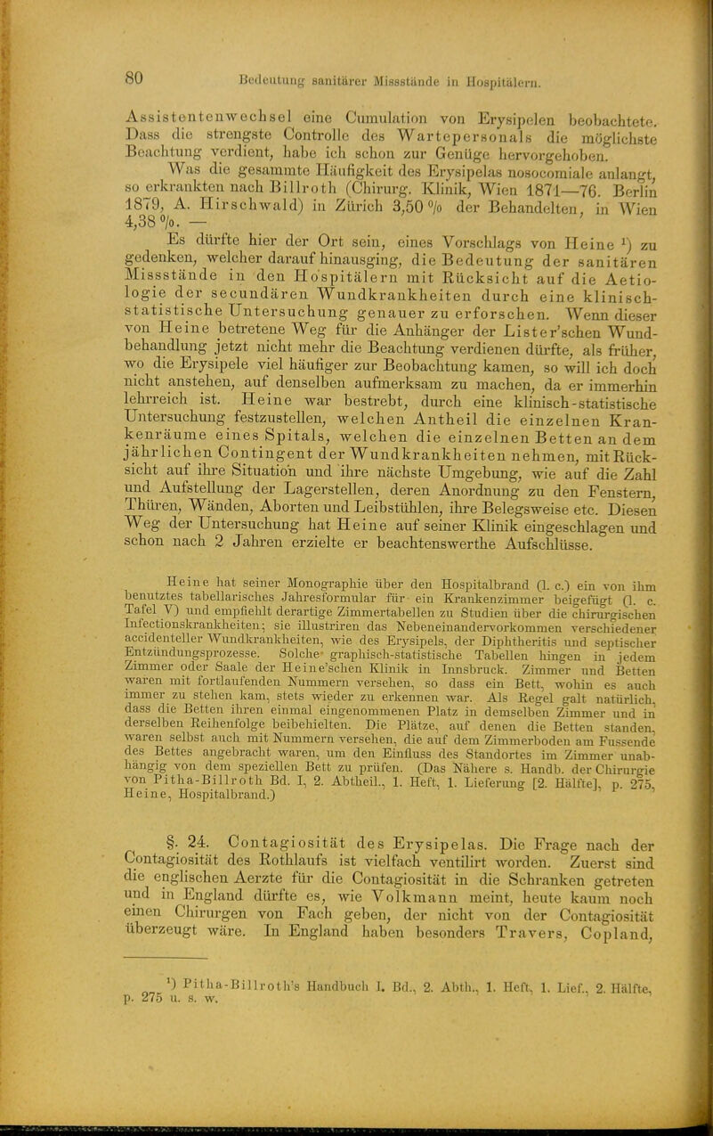 Bedeutung sanitärer Missstände in Hospitälern. Assistentenwechsel eine Cumulation von Erysipelen beobachtete. Dass die strengste Controlle des Wartepersonals die möglichste Beachtung verdient, habe ich schon zur Genüge hervorgehoben. Was die gesanimte Häufigkeit des Erysipelas nosocoraiale anlangt, so erkrankten nach Billroth (Chirurg. Klinik, Wien 1871—76. Berlin 1879, A. Hirschwald) in Zürich 3,50> der Behandelten, in Wien 4,38 0/0. — ' Es dürfte hier der Ort sein, eines Vorschlags von Heine ^) zu gedenken, welcher darauf hinausging, die Bedeutung der sanitären Missstände in den Hospitälern mit Rücksicht auf die Aetio- logie der secundären Wundkrankheiten durch eine klinisch- statistische Untersuchung genauer zu erforschen. Wenn dieser von Heine betretene Weg für die Anhänger der Lister'schen Wund- behandlung jetzt nicht mehr die Beachtung verdienen dürfte, als früher, wo die Erysipele viel häufiger zur Beobachtung kamen, so will ich doch nicht anstehen, auf denselben aufmerksam zu machen, da er immerhin lehrreich ist. Heine war bestrebt, durch eine klinisch - statistische Untersuchung festzustellen, welchen Antheil die einzelnen Kran- kenräume eines Spitals, welchen die einzelnen Betten an dem jährlichen Contingent der Wundkrankheiten nehmen, mit Rück- sicht auf ihre Situation und ihre nächste Umgebung, wie auf die Zahl und Aufstellung der Lagerstellen, deren Anordnung zu den Fenstern, Thüren, Wänden, Aborten und Leibstühlen, ihre Belegsweise etc. Diesen Weg der Untersuchung hat Heine auf seiner Klinik eingeschlagen und schon nach 2 Jahren erzielte er beachtenswerthe Aufschlüsse. Heine hat seiner Monographie über den Hospitalbrand (1. c.) ein von ihm benutztes tabellarisches Jahresformular für- ein Ki-ankenzimmer beigefügt (1. c. Tafel V) und empfiehlt derartige Zimmertabellen zu Studien über die chirurgischen Infectionskrankheiten; sie illustriren das Nebeneinandervorkommen verschiedener accidenteller Wundkrankheiten, wie des Erysipels, der Diphtheritis und septischer Entzündungsprozesse. Solche- graphisch-statistische Tabellen hingen in jedem Zimmer oder Saale der Heine'schen Klinik in Innsbruck. Zimmer und Betten waren mit fortlaufenden Nummern versehen, so dass ein Bett, wohin es auch immer zu stehen kam, stets wieder zu erkennen war. Als Regel galt natürlich dass die Betten ihren einmal eingenommenen Platz in demselben Zimmer und in derselben Reihenfolge beibehielten. Die Plätze, auf denen die Betten standen waren selbst auch mit Nummern versehen, die auf dem Zimmerboden am Fussende des Bettes angebracht waren, um den Einfluss des Standortes im Zimmer unab- hängig von dem speziellen Bett zu prüfen. (Das Nähere s. Handb. der Chirurgie von Pitha-Billroth Bd. I, 2. Abtheil., 1. Heft, 1. Lieferung [2. Hälfte], p. 275, Heine, Hospitalbrand.) §. 24. Contagiosität des Erysipelas. Die Frage nach der Contagiosität des Rothlaufs ist vielfach ventilirt worden. Zuerst sind die englischen Aerzte füi' die Contagiosität in die Schranken getreten und in England dürfte es, wie Volkmann meint, heute kaum noch emen Chirurgen von Fach geben, der nicht von der Contagiosität überzeugt wäre. In England haben besonders Travers, Copland, Pitha-Billrotli's Handbuch L Bd., 2. Abth., 1. Heft, 1. Lief., 2. Hälfte, p. 275 u. s. w.