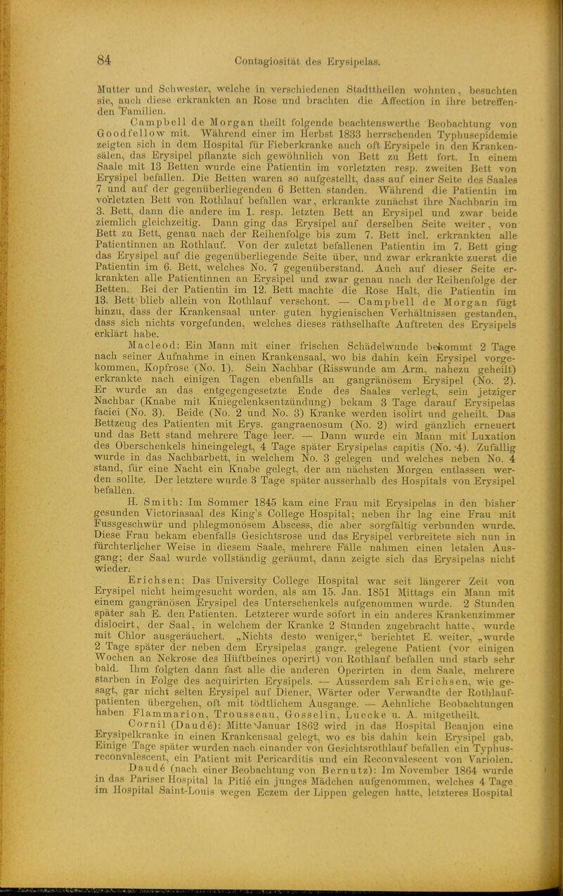 Mutter und Schwester, welche in verschiedenen Stadttheilen wohnten, besuchten sie, aucli diese erkrankten an Rose und brachten die Affection in ihre betreffen- den Tamilien. Campbell de Morgan theilt folgende bcachtenswertlie Beobachtung von Goodfellow mit. Während einer im Herbst 1833 herrschenden Typhusepidemie zeigten sich in dem Hospital für Fieberkranke auch oft Erysipele in den Kranken- sälen, das Erysipel pflanzte sich gewöhnlich von Bett zu Bett fort. In einem Saale mit 13 Betten wurde eine Patientin im vorletzten resp. zweiten Bett von Erysipel befallen. Die Betten waren sO aufgestellt, dass auf einer Seite des Saales 7 und auf der gegenüberliegenden 6 Betten standen. Während die Patientin im vorletzten Bett von Rotlilauf befallen war, erkrankte zunächst ihre Nachbarin im 3. Bett, dann die andere im 1. resp. letzten Bett an Erysipel und zwar beide ziemlich gleichzeitig. Dann ging das Erysipel auf derselben Seite weiter, von Bett zu Bett, genau nach der Reihenfolge bis zum 7. Bett incl. erkrankten alle Patientinnen an Rothlauf. Von der zuletzt befallenen Patientin im 7. Bett ging das Erysipel auf die gegenüberliegende Seite über, und zwar erkrankte zuerst die Patientin im 6. Bett, welches No. 7 gegenüberstand. Auch auf dieser Seite er- krankten alle Patientinnen au Erysipel und zwar genau nach der Reihenfolge der Betten. Bei der Patientin im 12. Bett machte die Rose Halt, die Patientin im 13. Bett blieb allein von Rothlauf verschont. — Campbell de Morgan fügt hinzu, dass der I&ankensaal unter guten hygienischen Verhältnissen gestanden, dass sich nichts vorgefunden, welches dieses räthselhafte Auftreten des Erysipels erklärt habe. Macleod: Ein Mann mit einer frischen Schädelwunde beicommt 2 Tage nach seiner Aufnahme in einen Krankensaal, wo bis dahin kein Erysipel vorge- kommen, Kopfrose (No. 1). Sein Nachbar (Risswunde am Arm, nahezu geheilt) erkrankte nach einigen Tagen ebenfalls an gangränösem Erysipel (No. 2). Er wurde an das entgegengesetzte Ende des Saales verlegt, sein jetziger Nachbar (Knabe mit Kniegelenksentzündung) bekam 3 Tage darauf Erysipelas faciei (No. 3). Beide (No. 2 und No. 3) Kranke werden isolirt und geheilt. Das Bettzeug des Patienten mit Erys. gangraenosum (No. 2) wird gänzlich erneuert und das Bett stand mehrere Tage leer. — Dann wurde ein Mann mit' Luxation des Oberschenkels hineingelegt, 4 Tage später Erysipelas capitis (No. -4). Zufällig wurde in das Nachbarbett, in welchem No. 3 gelegen und welches neben No. 4 stand, für eine Nacht ein Knabe gelegt, der am nächsten Morgen entlassen wer- den sollte. Der letztere wurde 3 Tage später ausserhalb des Hospitals von Erysipel befallen. H. Smith: Im Sommer 1845 kam eine Frau mit Eiysipelas in den bisher gesunden Victoriasaal des King's College Hospital; neben ihr lag eine Frau mit Fussgeschwür und phlegmonösem Abscess, die aber sorgfältig verbunden wurde. Diese Frau bekam ebenfalls Gesichtsrose und das Erysipel verbreitete sich nun in fürchterlicher Weise in diesem Saale, mehrere Fälle nahmen einen letalen Aus- gang; der Saal wm-de vollständig gei-äumt, dann zeigte sich das Erj'-sipelas nicht wieder: Erichsen: Das University College Hospital war seit längerer Zeit von Erysipel nicht heimgesucht worden, als am 15. Jan. 1851 Mittags ein Mann mit einem gangränösen Erysipel des Unterschenkels aufgenommen \vurde. 2 Stunden später sah E. den Patienten. Letzterer wurde sofort in ein anderes Krankenzimmer dislocirt, der Saal, in welchem der Kranke 2 Stunden zugebracht hatte, wurde mit Chlor ausgeräuchert. „Nichts desto weniger, berichtet E. weiter, „wurde 2 Tage später der neben dem Erysipelas . gangr. gelegene Patient (vor einigen Wochen an Nekrose des Hüftbeines operirt) von Rothlauf befallen und starb sehr bald. Ihm folgten dann fast alle die anderen Operirten in dem Saale, mehrere starben in Folge des acquirirten Erysipels. — Ausserdem sah Erichsen, wie ge- sagt, gar nicht selten Erysipel auf Diener, Wärter oder Verwandte der Rothlauf- patienten übergehen, oft mit tödtlichem Ausgange. — Aehnliche Beobachtungen haben Flammarion, Trousseau, Gosselin, Luecke u. A. mitgctheilt. Cornil (Daude): Mitte ^Januar 1862 wird in das Hospital Beaujon eine Erysipelkranke in einen Krankensaal gelegt, wo es bis daliin kein Erysipel gab. Einige Tage später wurden nach einander von Gesiciitsrothlauf befallen ein Typhus- reconvalescent, ein Patient mit Pericarditis und ein Reconvalescent von Variolen. Daud6 (nach einer Beobachtung von Bernutz): Im November 1864 wurde in das Pariser Ho.spital la Pitie ein junges Mädchen aufgenommen, welches 4 Tage im Hospital Saint-Louis wegen Eczem der Lippen gelegen hatte, letzteres Hospital